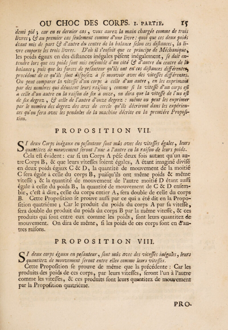 'demi piê j car en ce dernier cas , vous aurez la main chargée comme de trois livres $ & au premier cas feulement comme d'une livre: quoi que ces deux poids étant mis de part éft d'autre du centre de la balance félon ces diftances , la li¬ vre emporte les trois livres. D'où il s'enfuit que ce principe de Méchanique% les poids égaux en des diftances inégales péfent inégalement, fe doit en« tendre lors que ces poids font mis enfemble d’un coté {ÿ d'autre du centre de Ifr balance 5 puis que les forces de pefanteur qu'ils ont en ces diftances différente§$ procèdent de ce qu'ils font difpofez a fe mouvoir avec des viteffes différentes. On peut comparer la vitcffe d'un corps à celle d'un autre , en les exprimant par des nombres qui dénotent leurs raifons * comme fi la viteffe d'un corps efi a celle d'un autre en la raifon de fix à onze , on dira que la viteffe de l’un efi de fix degrez , & celle de l’autre d'onze degrez : même on peut les exprimer par le nombre des degrez des arcs de cercle qu'ils décriront dans les expérien¬ ces qu’on fera avec les pendules de la machine décrite en la première Propoft^ tïon. PROPOSITION VIL I deux Corps inégaux en pefanteur font mûs avec des viteffes égales $ leurs quantitez de mouvement feront l'une h l'autre en la raifon de leurs poids. Cela eft évident : car ft un Corps A péfe deux fois autant qu'un au¬ tre Corps B, 6c que leurs viteffes foient égales , A étant imaginé divifé en deux poids égaux C 6c D, la quantité de mouvement de la moitié C fera égale à celle du corps B , puifqu’ils ont même poids 6c même viteffe 6c la quantité de mouvement de l’autre moitié D étant aufti égale à celle du poids B, la quantité de mouvement de C 6c D enfem¬ ble, c’eft à dire, celle du corps entier A, fera double de celle du corps B. Cette Fropofition fe prouve aufti par ce qui a été dit en la Propo- fttion quatrième j Car le produit du poids du corps A par fa viteffe, fera double du produit du poids du corps B par la même viteffe, ôc ces produits qui font entre eux comme les poids, font leurs quantitez de mouvement. On dira de même, fi les poids de ces corps font en d’au¬ tres raifons. PROPOSITION VIII. SI deux corps égaux en pefanteur , font mus avec des viteffes inégales, leurs quantitez de mouvement feront entre elles comme leurs viteffes. Cette Propofition fe prouve de même que la précédente : Car les produits des poids de ces corps, par leurs viteffes, feront l’un à l’autre comme les viteffes, 6c ces produits font leurs quantitez de mouvement par la Propofition quatrième. P R G-