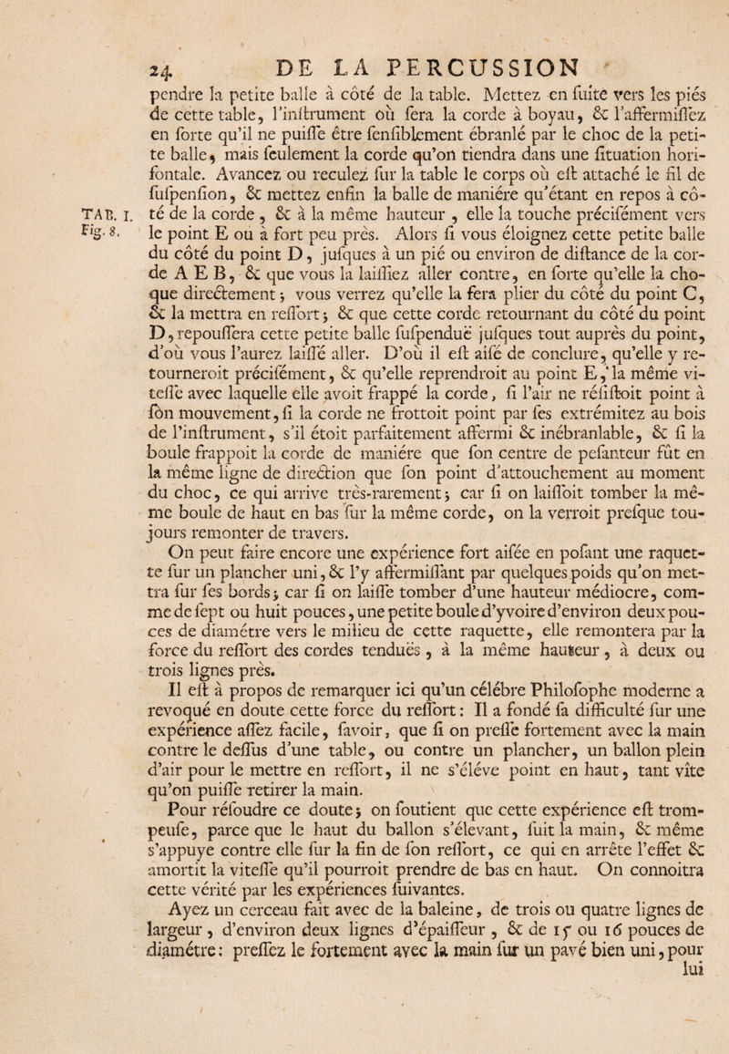 Fig, 8, pendre la petite balle à côté de la table. Mettez en fuite vers les piés de cette table, l’iiiffrument où fera la corde à boyau, & faffermirez en forte qu’il ne puiffe être fenfibiement ébranlé par le choc de la peti¬ te balle , mais feulement la corde qu’on tiendra dans une fituation hori- fontale. Avancez ou reculez fur la table le corps où eff attaché le ni de fufpenfion, 6c mettez enfin la balle de manière qu’étant en repos à co¬ ta tî. 1. té de la corde , & à la même hauteur , elle la touche précifément vers le point E ou à fort peu près. Alors fi vous éloignez cette petite balle du côté du point D, jufques à un pié ou environ de diftance de la cor¬ de A E B, & que vous la Biffiez aller contre, en forte qu’elle la cho¬ que direéfcement * vous verrez qu’elle la fera plier du côté du point C, & la mettra en reflort 3 6c que cette corde retournant du côté du point D , repouffera cette petite balle fufpenduè jufques tout auprès du point, d’où vous l’aurez Biffé aller. D’où il eff aifé de conclure, qu’elle y re- tourneroit précifément, 6c qu’elle reprendrait au point E,‘ la même vi- tefiè avec laquelle elle avoit frappé la corde, fi l’air ne réfiffoit point à fôn mouvement, fi la corde ne frottoit point par fes extrémitez au bois de l’inftrument, s’il étoit parfaitement affermi 6c inébranlable, ôc fi la boule frappoit la corde de manière que fon centre de pefanteur fût en la même ligne de direéfcion que fon point d’attouchement au moment du choc, ce qui arrive très-rarement 3 car fi on laiflbit tomber la mê¬ me boule de haut en bas fur la même corde, on la verrait prefque tou¬ jours remonter de travers. On peut faire encore une expérience fort aifée en pofant une raquet¬ te fur un plancher uni, 6c l’y affermiflant par quelques poids qu’on met¬ tra fur fes bords3 car fi on Biffe tomber d’une hauteur médiocre, com¬ me de fept ou huit pouces, une petite boule d’y voire d’environ deux pou¬ ces de diamètre vers le milieu de cette raquette, elle remontera par la force du reffort des cordes tendues, à la même hauteur, à deux ou trois lignes près. Il eff à propos de remarquer ici qu’un célébré Philofophe moderne a révoqué en doute cette force du reffort : Il a fondé fa difficulté fur une expérience allez facile, favoir, que fi on prefle fortement avec 1a main contre le deffùs d’une table, ou contre un plancher, un ballon plein d’air pour le mettre en reflort, il ne s’élève point en haut, tant vite qu’on puiffe retirer la main. Pour réfoudre ce doute 3 on foutient que cette expérience eff trom- peufe, parce que le haut du ballon s’élevant, fuit la main, ôc même s’appuye contre elle fur la fin de fon reflort, ce qui en arrête l’effet 6c amortit la viteffe qu’il pourrait prendre de bas en haut. On connoitra cette vérité par les expériences fuivantes. Ayez un cerceau fait avec de la baleine, de trois ou quatre lignes de largeur , d’environ deux lignes cPépaiffeur , 6c de 1 y ou 16 pouces de diamètre; preffez le fortement avec la main fur un pavé bien uni,pour