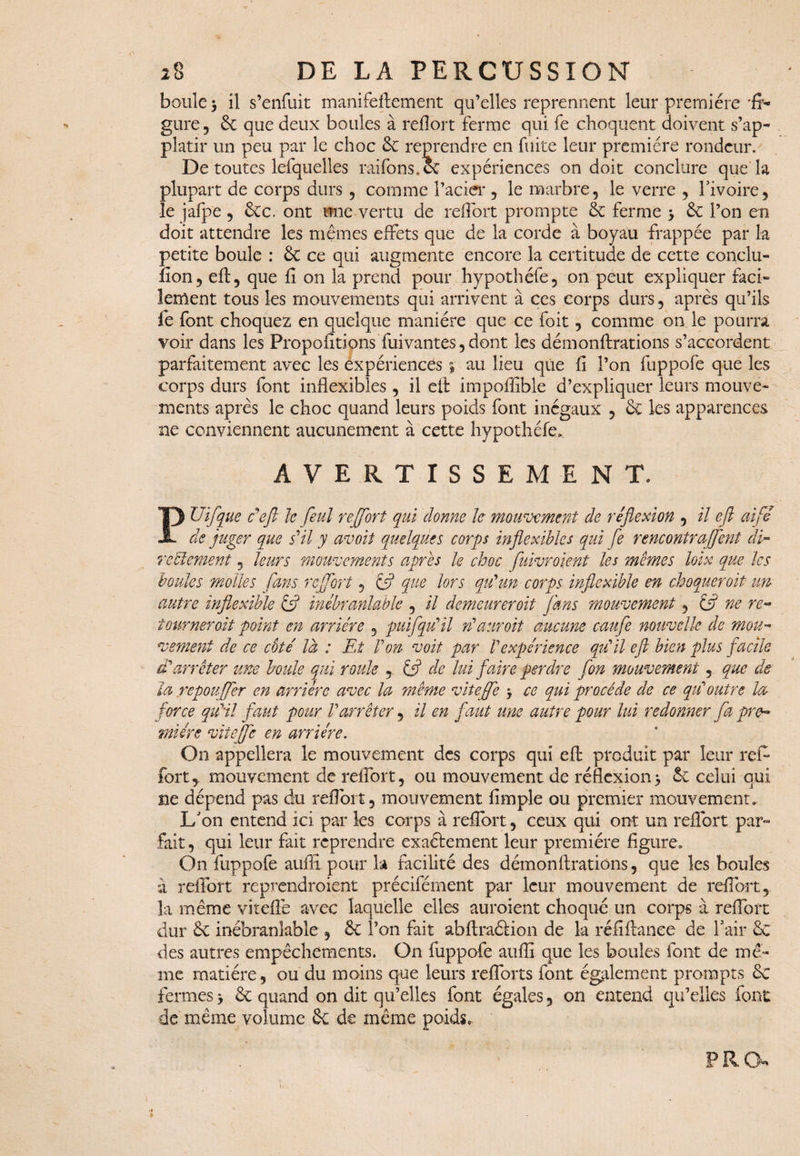 boule > il s’enfuit manifeftement qu’elles reprennent leur première 'fi¬ gure , & que deux boules à refl’ort ferme qui fe choquent doivent s’ap- platir un peu par le choc 6e reprendre en fuite leur première rondeur. De toutes lefquelles raifons.ee expériences on doit conclure que la plupart de corps durs , comme l’acier , le marbre, le verre , l'ivoire, le jafpe , 6cc. ont une vertu de refibrt prompte 6e ferme > 6e l’on en doit attendre les mêmes effets que de la corde à boyau frappée par la petite boule : 6e ce qui augmente encore la certitude de cette conclu- fion, eft, que fi on la prend pour hypothéfe, on peut expliquer faci¬ lement tous les mouvements qui arrivent à ces corps durs, après qu’ils fe font choquez en quelque manière que ce foit, comme on le pourra voir dans les Propofitions fuivantes, dont les démonftrations s’accordent parfaitement avec les expériences % au lieu que fi l’on fuppofe que les corps durs font inflexibles , il efl: impoffible d’expliquer leurs mouve¬ ments après le choc quand leurs poids font inégaux , 6c les apparences ne conviennent aucunement à cette hypothéfe» AVERTISSEMENT. PUifque cefl le feul r effort qui donne le mouvement de réflexion , il efl ai fi de juger que s'il y avoit quelques corps inflexibles qui fe rencontraffent di- reniement, leurs mouvements après le choc fuivroient les mêmes loix que les boules molles fans r effort, & que lors qu'un corps inflexible en choquer oit im autre inflexible & inébranlable , il demeureroit fans mouvement, t$ ne re¬ tournerait point en arriére , puifqu'il n'auroit aucune caufe nouvelle de mou¬ vement de ce coté là : Et Von voit par Vexpérience qu'il efl bien plus facile d'arrêter une boule qui roule , (fl de lui faire perdre fon mouvement, que de la repouffer en arriére avec la même viteffe -, ce qui procède de ce qu'outre la force qu'il faut pour l'arrêter, il en faut une autre pour lui redonner fa pre¬ mière viteffe en arriére. On appellera le mouvement des corps qui efl produit par leur refi fort,, mouvement de refibrt, ou mouvement de réflexion> 6e celui qui ne dépend pas du refibrt, mouvement Ample ou premier mouvement. L'on entend ici par les corps à refibrt, ceux qui ont un reflbrt par¬ fait , qui leur fait reprendre exaéfement leur première figure. On fuppofe auffi pour la facilité des démonfirations, que les boules à reifort reprendraient préciférnent par leur mouvement de refibrt, la même vitelle avec laquelle elles auraient choqué un corps à refibrt dur 6c inébranlable , 6c l’on fait abftraâion de la réfiftanee de l'air 6c des autres empêchements. On fuppofe auflî que les boules font de mê¬ me matière, ou du moins que leurs refiorts font également prompts 6c fermes > 6c quand on dit qu’elles font égales, on entend qu’elles font de même volume 6c de même poids. i P R O»'