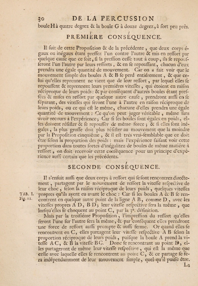 boule H à quatre degrez 6c la boule G à douze degrez , à fort peu près. PREMIERE CONSEQUENCE. Il fuit de cette Propoiîtion 6c de la précédente , que deux corps é- gaux ou inégaux étant prefièz Pun contre l’autre 6c mis en reflort par quelque caufe que ce foit, fi la prefiîon ceflè tout à coup, iis fe repouf¬ feront l’un l’autre par leurs rdforts , 6c en fe repouflant, chacun d’eux prendra une égale quantité de mouvement. Car on a fait voir que le mouvement fimple des boules A 6c B fe perd entièrement, 6c que ce¬ lui qu’elles reprennent ne vient que de leur reflort, par lequel elles fe répondent 6c reprennent leurs premières vitefies, qui étoient en raifon réciproque de leurs poids : 6c par conféquent d’autres boules étant prefi* fées 6c mifes en reflort par quelque autre caufe , prendront auffi en fe féparant, des vitefies qui feront l'une à l’autre en raifon réciproque de leurs poids, ou ce qui ed le même, chacune d’elles prendra une égale quantité de mouvement : Ce qu’on peut juger véritable , même fans avoir recours à l’expérience $ Car fi les boules font égales en poids, el¬ les doivent réfîfter 6c fe repoufler do même force $ 6c fi elles font iné¬ gales , la plus groflè doit plus 'ré fi lier au mouvement que la moindre par la Propoiîtion cinquième , 6c il eft très vrai Semblable que ce doit être félon la proportion des poids : mais l’expérience faifant voir cette proportion dans toutes fortes d’inégalitez de boules de même matière à reflort, on doit recevoir cette conféquence pour un principe d’expé¬ rience auflî certain que les précédents. SECONDE CONSEQUENCE. Il s’enfuit auffi que deux corps à reflort qui fe font rencontrez direfte- ment, partagent par le mouvement de reflort la viteflè refpeéèive de leur choc , félon la raifon réciproque de leurs poids, quelques vitefles T AB. I. propres qu’ils ayent eu avant le choc : Car fl les boules A 6c B fe ren- >ig. U, contrent en quelque autre point de la ligne AB, comme D , avec les vitefles propres AD, BDj leur viteflè refpective fera la même , que lorfqu’elles fe choquent au point C, par la 3e. définition. Mais par la troifiéme Propoiîtion , l’im^reflion du reflort qu’elles feront l’une fur l’autre fera la même, 6c par conféquent elles prendront une force de reflort auflî prompte 6c auffi ferme. Or quand elles fe rencontrent en C, elles partagent leur viteflè refpe&ive A B félon la proportion réciproque de leurs poids , puifque la boule A prend la vi¬ teflè AC, 6c B la viteflè B C. Donc fe rencontrant au point D, el¬ les partageront de même leur viteflè refpeétive , qui elt la même que celle avec laquelle elles fe rencontrent au point C, 6c ce partage fe fe¬ ra indépendamment de leur mouvement fimple, quel* qu’il puiflè être.