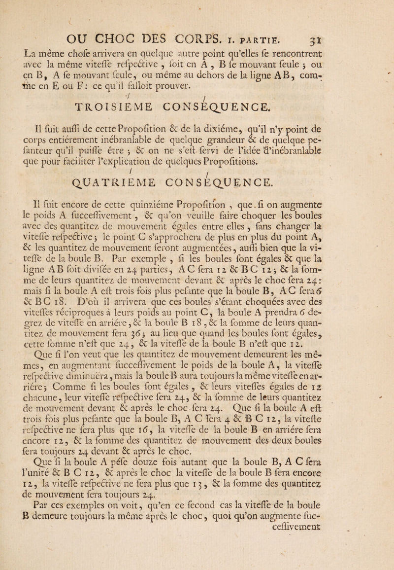 OU CHOC DES CORPS, i. partie. 31 La même chofe arrivera en quelque autre point qu’elles fe rencontrent avec la même vitefïe refpeéfive , ioit en A, B fe mouvant feule 3 ou en B, A fe mouvant feule, ou même au dehors de la ligne AB, cora¬ me en E ou F : ce qu’il ralloit prouver. 7 / TROISIEME G O N S E QU ENCE. Il fuit auffi de cette Proportion 6c de la dixiéme, qu’il n’y point de corps entièrement inébranlable de quelque grandeur & de quelque pe¬ lante ur qu’il puiflé être 3 6e on 11e s’eih fervi de l’idée B’inébranlable que pour faciliter l’explication de quelques Propofitions. QUATRIEME CONSEQUENCE, Il fuit encore de cette quinziéme Proportion , que.ii on augmente le poids A fucceffivement 9 6c qu’on veuille faire choquer les boules avec des quantitez de mouvement égales entre elles, fans changer la viteffe refpeclive 3 le point C s’approchera de plus en plus du point A, 6c les quantitez de mouvement feront augmentées, auffi bien que la vi- tefie de la boule B. Par exemple , fi les boules font égales 6c que k ligne A B foit divifée en 24 parties, AC fera 12 6c B C 12.36c la fom- me de leurs quantitez de mouvement devant & après le choc fera 24: mais fi la boule A efl trois fois plus pefimte que la boule B, AC fera6 6c B G 18. D’oîi il arrivera que ces boules s’étant choquées avec des viteffes réciproques à leurs poids au point C, la boule A prendrai de- grez de vitefie en arriére, 6c la boule B 18 , 6c la femme de leurs quan¬ titez de mouvement fera 36 3 au lieu que quand les boules font égales, cette fomme n’eft que 24, 6c la vitefie de la boule B n’efl que 12. Que fi l’on veut que les quantitez de mouvement demeurent les mê¬ mes, en augmentant fucceffivement le poids delà boule A, la vitefie refpeétive diminuera, mais la boule B aura toujours la même vitefie en ar¬ riére 3 Comme fi les boules font égales, 6c leurs viteffies égales de 1 z chacune, leur vitefie refpeétive fera 24, 6c la fomme de leurs quantitez de mouvement devant 6c après le choc fera 24. Que fi la boule A efl trois fois plus pefante que la boule B, A C fera 4 6c B C 12, la vitefie refpeétive ne fera plus que i<5, la vitefie de la boule B en arriére fera encore 12, 6c la fomme des quantitez de mouvement des deux boules fera toujours 24 devant 6c après le choc. Que fi la boule A péfe douze fois autant que la boule B, A C fera l’unité 6c B C 12, 6c après le choc la vitefie de la boule B fera encore 12, la vitefie refpeétive 11e fera plus que 13, 6c la fomme des quantitez de mouvement fera toujours 24. Par ces exemples on voit, qu’en ce fécond cas la vitefie de la boule B demeure toujours la même après le choc, quoi qu’on augmente fuc» eeffîvement {