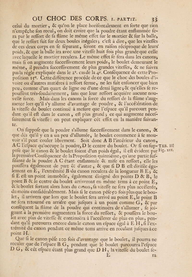 celui du mortier , & qu’011 le place horifontalement en forte que rien n’empêche fon recul, 011 doit croire que la poudre étant enflammée fe¬ ra par le reflort de fa flâme le même effet fur le mortier 5c fur la balle, que le reflort fait fur deux boules inégales 3 c’eff à dire, que les vitefles de ces deux corps en fe féparant, feront en raifon réciproque de leurs poids, 5c que la balle ira avec une vitefle huit fois plus grande que celle avec laquelle le mortier reculera. Le même effet fe fera dans les canons* mais fi on augmente fucceflivement leurs poids, le boulet demeurant le même, il prendra fucceflivement de plus grandes vitefles, 5c ne fuivra pas la régie expliquée dans le ze. cas de la 4e. Conféquence de cette Pro- pofîtion 1 fe. Cette différence procède de ce que le choc des boules d’i¬ voire ou d’autres matières à reflort ferme, ne les fait enfoncer que bien peucomme d’un quart de ligne ou d’une demi ligne 3 5c qu'elles fe re« pouffent très-foudainement, fans que leur reflort acquière aucune nou¬ velle force. Mais dans les canons la force du refort de la flâme s’aug¬ mente lors qu’il s’y allume d’avantage de poudre , 5c l'accélération de la vitefe du boulet continué à mefure que l'efpace qu'il parcourt pen¬ dant qu’il efl dans le canon , eft plus grand 3 ce qui augmente nécef- Virement fa vitefe : on peut expliquer cét effet en la manière fuivan- te. On fuppofe que la poudre s’allume fucceflivement dans le canon, 5c que dès qu’il y en a un peu d’allumée, le boulet commence à fe mou¬ voir s'il peut couler librement. Soit donc A B l’intérieur du canon, A C l'efpace qu’occupe la poudre, D le centre du boulet. Or fl on fup¬ pofe que le canon 5c le boulet foient d’un poids égal, il efl: évident par la première Conféquence de laPropofition quinziéme, qu'une partie fuf- fifante de la poudre A C étant enflammée 5c mile en reflort, elle les pouffera également de part 5c d’autre, 5c que fl D B ef divifée éga¬ lement en E, l’extrémité B du canon reculera de la longueur B E3 5c fi E ef un point immobile, également éloigné des points D 5c B, le point B 5c le centre du boulet arriveront en même teins à ce point E, 5c le boulet fortant alors hors du canon, fà vitefle ne fera plus accélérée, du moins confidérablement. Mais fl le canon péfe yo fois plus que le bou¬ let , il arrivera que lors que le boulet fera arrivé au point E, le point B ne fera retourné en arriére que jufques à un point comme G, 5c par conféquent la flâme de la poudre qui continuera de s'allumer , fe joi¬ gnant à la première augmentera la force du reflort, 5c pouffera le bou¬ let avec plus de vitefle 5c continuera à l’aecélerer de plus en plus, pen¬ dant qu’il parcourra encore dans le canon un efpace égal â E H, fl l’ex¬ trémité du canon pendant ce même tems arrive en reculant jufques à ce point H. Que fi le canon péfe 100 fois d’avantage que le boulet, il pourra ne reculer que de l’efpace B G, pendant que le boulet parcourra l’efpace DG, 5c cét efpace étant plus grand que D El, la vitefle du boulet fe- E ra TAB. Ul Fig. xy 1.