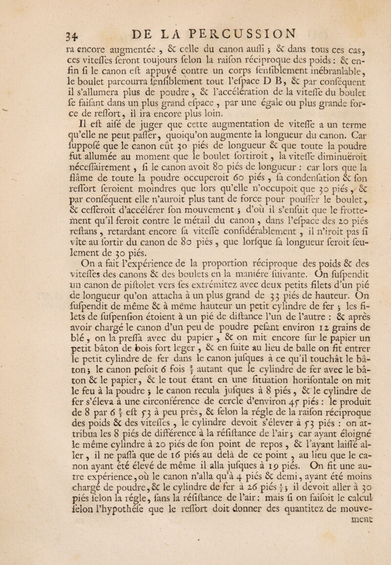 3* ra encore augmentée , & celle du canon auflî 3 6c dans tous ccs cas, ces viteffes feront toujours félon la raifon réciproque des poids : 6c en¬ fin fi le canon eft appuyé contre un corps fenfiblement inébranlable, le boulet parcourra fenfiblement tout l’efpace D B, 6c par conféquent il s’allumera plus de poudre , 6c l’accélération de la vitefie du boulet fie faifant dans un plus grand efpace , par une égale ou plus grande for¬ ce de reflort , il ira encore plus loin. Il eft aifé de juger que cette augmentation de vitefie a un terme qu’elle ne peut paffer, quoiqu’on augmente la longueur du canon. Car fuppofé que le canon eût 30 piés de longueur 6c que toute la poudre fut allumée au moment que le boulet fortiroit, la vitefie diminuerait néceffairement, fi le canon avoit 80 piés de longueur : car lors que la flâme de toute la poudre occuperait 60 piés , fa condenfation 6c fon reflort feraient moindres que lors qu’elle 11’occupoit que 30 piés , & par conféquent elle n’auroit plus tant de force pour pouffer le boulet, 6c cefleroit d’accélérer fon mouvement 3 d’où il s’enfuit que le frotte¬ ment qu’il ferait contre le métail du canon , dans l’efpace des 20 piés rcftans , retardant encore fa vitefie confidérablement , il n’irait pas fi vite au fiortir du canon de 80 piés, que lorfque fa longueur ferait feu¬ lement de 30 piés. O11 a fait l’expérience de la proportion réciproque des poids 6e des viteflés des canons 6c des boulets en la manière fui vante. On fufpendit un canon de piftolet vers les extrémitez avec deux petits filets d’un pié de longueur qu’on attacha à un plus grand de 3 3 piés de hauteur. Ou fufpendit de même 6c à meme hauteur un petit cylindre de fer 3 les fi¬ lets de fufpenfion étoient à un pié de diftance l’un de l’autre : 6c après avoir chargé le canon d’un peu de poudre pelant environ 12 grains de blé, on la preffa avec du papier , 6c on mit encore fur le papier un petit bâton de bois fort leger , 6c en fuite au lieu de balle on fit entrer le petit cylindre de fer dans le canon jufques à ce qu’il touchât le bâ¬ ton 3 le canon pefoit <5 fois f autant que le cylindre de fer avec le bâ¬ ton 6c le papier, 6c le tout étant en une fituation horifontale on mit le feu à la poudre 3 le canon recula jufques à 8 piés 5 6c le cylindre de fer s’éleva à une circonférence de cercle d’environ 4 y piés : le produit de 8 par <5 f eft 5*3 à peu près, 6c félon la régie de la raifon réciproque des poids êc des viteffes , le cylindre devoit s’élever à ^3 piés : on at¬ tribua les 8 piés de différence à la réfiftance de l’air 3 car ayant éloigné le même cylindre à 20 piés de fon point de repos, 6c l’ayant laiffé al¬ ler , il ne paffa que de 16 piés au delà de ce point , au lieu que le ca¬ non ayant été élevé de même il alla jufques à 19 piés. On fit une au¬ tre expérience, où le canon n’alla qu’à 4 piés 6c demi, ayant été moins chargé de poudre,6c le cylindre de fer à 16 piés {3 il devoit aller à 30 piés félon la régie, fans la réfiftance de l’air; mais û on faifoit le calcul félon l’hypothéfe que le reffort doit donner des quantitez de mouve¬ ment