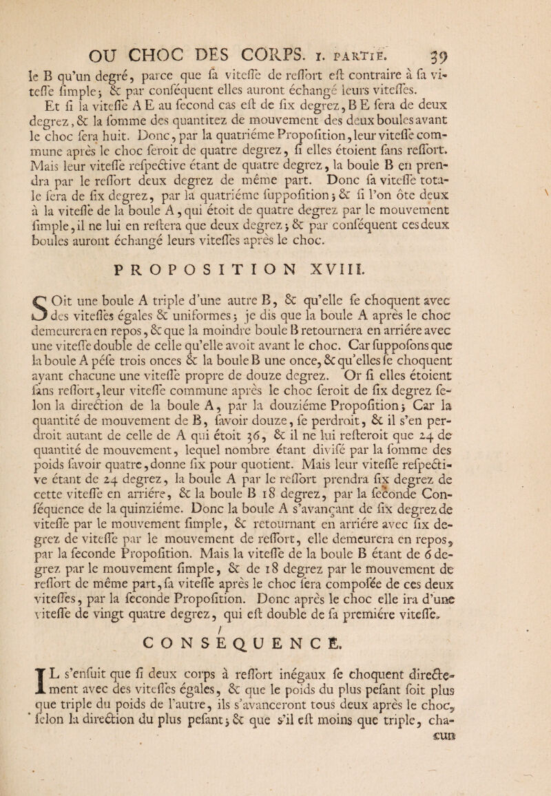 le B qu’un degré, parce que fa vitelle de raifort efi: contraire à fa vi¬ te fle fimple; 6c par conféquent elles auront échangé leurs viteifes. Et ii la viteife A E au fécond cas efi: de fix degrez, B E fera de deux degrez, 6c la fornme des quantitez de mouvement des deux boules avant le choc fera huit. Donc, par la quatrième Propofition, leur vitefle com¬ mune après le choc ferait de quatre degrez, iî elles étoient (ans raifort. Mais leur viteife refpeélive étant de quatre degrez, la boule B en pren¬ dra par le raifort deux degrez de même part. Donc fa viteife tota¬ le fera de iix degrez, par la quatrième fuppofition5 & fi l’on ôte deux à la viteife de la boule A, qui étoit de quatre degrez par le mouvement fimple,il ne lui en réitéra que deux degrez y 6c par conféquent ces deux boules auront échangé leurs viteifes après le choc. PROPOSITION XVIII. SOit une boule A triple d’une autre B , 6c qu’elle fe choquent avec des viteifes égales 6c uniformes j je dis que la boule A après le choc demeurera en repos, 6c que la moindre boule B retournera en arriére avec une viteife double de celle qu’elle avoit avant le choc. Car fuppofons que la boule A péfe trois onces 6c la boule B une once, 6c qu’elles fe choquent ayant chacune une viteife propre de douze degrez. Or fi elles étoient fans refibrt,leur viteife commune après le choc ferait de fix degrez fé¬ lon la direction de la boule A, par la douzième Propofition5 Car la quantité de mouvement de B, (avoir douze, fe perdrait, 6c il s’en per¬ drait autant de celle de A qui étoit 36, 6c il ne lui réitérait que 24 de quantité de mouvement, lequel nombre étant divifé par la fornme des poids favoir quatre,donne fix pour quotient. Mais leur viteife refpeéti- ve étant de 24 degrez, la boule A par le raifort prendra fix degrez de cette viteife en arriére, 6c la boule B 18 degrez, par la fécondé Con- féquence de la quinziéme. Donc la boule A s’avançant de fix degrez de viteife par le mouvement fimple, 6c retournant en arriére avec fix de¬ grez de viteife par le mouvement de raifort, elle demeurera en repos9 par la fécondé Propofition. Mais la viteife de la boule B étant de 6 de¬ grez par le mouvement fimpie, 6c de 18 degrez par le mouvement de raifort de même part,fa viteife après le choc fera compofée de ces deux viteifes, par la fécondé Propofition. Donc après le choc elle ira d’une viteife de vingt quatre degrez, qui eft double de fa première viteife. / ' CONSEQUENCE. IL s’enfuit que fi deux corps à raifort inégaux fe choquent direétç- ment avec des vite fies égales, 6c que le poids du plus pefant foit plus que triple du poids de l’autre, ils s’avanceront tous deux après le choc»* ’ félon la direéiion du plus pefant 3 6c que s’il eit moins que triple? cha¬ cun