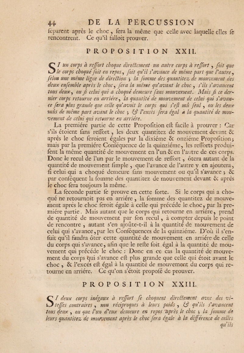 feparcnt après le choc , fera la même que celle avec laquelle elles fe rencontrent. Ce qu’il falloit prouver. PROPOSITION XXII. SI un corps à rejfort choque directement un autre corps à reffort , foit que le corps choqué foit en repos , foit qui il s'avance de même part que Vautre , félon une même ligne de direction 3 la fomme des quantités de mouvement des deux enfemble après le choc, fera la même qu'avant le choc , s'ils s'avancent tous deux , ou fi celui qui a choqué demeure fans mouvement. Mais fi ce der- nier corps retourne en arriére , la quantité de mouvement de celui qui s'avan¬ ce fera plus grande que celle qu'avoit le corps qui s'efi mu feul , ou les deux mus de même part avant le choc 3 £5? l'excès fera égal a la quantité de mou¬ vement de celui qui retourne en arriére. La première partie de cette Proportion efl facile à prouver : Car s’ils étoient fans reflort , les deux quantitez de mouvement devant 6c après le choc feraient égales par la dixiéme & onzième Proportion3 mais par la première Conféquence de la quinziéme, les raiforts produi- fent la même quantité de mouvement en l'un 6c en l’autre de ces corps. Donc le recul de l’un par le mouvement de reflort, ôtera autant de la quantité de mouvement Ample , que l’avance de l’autre y en ajoutera, fi celui qui a choqué demeure fans mouvement ou qu’il s’avance 3 6c par conféquent la fomme des quantitez de mouvement devant 6c après le choc fera toujours la même. La fécondé partie fe prouve en cette forte. Si le corps qui a cho¬ qué ne retournoit pas en arriére , la fomme des quantitez de mouve¬ ment après le choc ferait égale à celle qui précédé le choc, par la pre¬ mière partie . Mais autant que le corps qui retourne en arriére, prend de quantité de mouvement par fon recul, à compter depuis le point de rencontre , autant s’en ajoûte-t-il à la quantité de mouvement de celui qui s’avance, par les Conféquences de la quinziéme. D’où il s’en¬ fuit qu’il faudra ôter cette quantité de mouvement en arriére de celle du corps qui s’avance, ahn que le rafle foit égal à la quantité de mou¬ vement qui précédé le choc : Donc en ce cas la quantité de mouve¬ ment du corps qui s’avance efl plus grande que celle qui étoit avant le choc , 6c l’excès efl égal à la quantité de mouvement du corps qui re¬ tourne en arriére. Ce qu’on s’étoit propofé de prouver. PROPOSITION XXIII. SI deux corps inégaux à rejfort fe choquent directement avec des vi¬ tefies contraires , non réciproques à leurs poids , £5? qu'ils s'avancent tous deux , ou que l'un d'eux demeure en repos *après le choc 3 la fomme de leurs quantitez de mouvement après le choc fera égale à la différence de celles qu ils