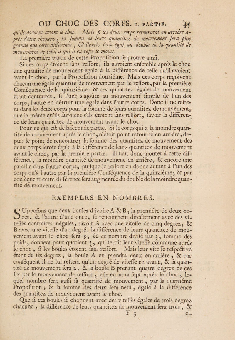 qu’ils avaient avant le choc. Mais fi les deux corps retournent en arriére a~ près s'etre choquez , la fiomme de leurs quantitez de mouvement fiera plus grande que cette différence , & l'excès fiera égal au double de la quantité de mouvement de celui à qui il en refie le moins. La première partie de cette Proportion fe prouve ainfi. Si ces corps croient fans reflort, ils auroient enfemble après le choc une quantité de mouvement égale à la différence de celle qu’il avoient avant le choc, par la Proportion douzième. Mais ces corps reçoivent chacun une égale quantité de mouvement par le reflort, par la première Conséquence de la quinziéme : 8c ces quantitez égales de mouvement étant contraires, fi furie s’ajoûte au mouvement iimple de l’un des corps, l’autre en détruit une égale dans l’autre corps. Donc il ne relie¬ ra dans les deux corps pour la Somme de leurs quantitez demouvement^ que la même qu’ils auroient s’ils étoient fans reflort, favoir la différen¬ ce de leurs quantitez de mouvement avant le choc. Pour ce qui eff de la fécondé partie. Si le corps qui a la moindre quan¬ tité de mouvement après le choc,n’étoit point retourné en arriére,de¬ puis le point de rencontre 3 la fomme des quantitez de mouvement des deux corps feroit égale à la différence de leurs quantitez de mouvement avant le choc, par la première partie. Il faut donc ajouter à cette dif¬ férence, la moindre quantité de mouvement en arriére, 8c encore une pareille dans l’autre corps, puifque le reflort en donne autant à l’un des corps qu’à l’autre par la première Conféquenee de la quinziéme 3 8c par eonféquent cette différence fera augmentée du double de la moindre quan¬ tité de mouvement. EXEMPLES EN NOMBRES. STJppofons que deux boules d’ivoire A 8c B, la première de deux on¬ ces, 8c l’autre d’une once, fe rencontrent directement avec des vi- teffes contraires inégales, favoir A avec une viteffe de cinq degrez, 8c B avec une viteffe d’un degré: la différence de leurs quantitez de mou¬ vement avant le choc fera 9 3 8c ce nombre divifé par 3, fomme des poids, donnera pour quotient 3 , qui feroit leur viteffe commune après le choc , fi les boules étoient fans reflort. Mais leur viteffe refpeélive étant de fix degrez , la boule A en prendra deux en arriére , 8c par eonféquent il ne lui reliera qu’un degré de viteffe en avant, 8c fa quan¬ tité de mouvement fera z 3 8c la boule B prenant quatre degrez de ce s fix par le mouvement de reflort , elle en aura fept après le choc , le¬ quel nombre fera auffi fa quantité de mouvement, par la quatrième Proposition 3 8c la fomme des deux fera neuf, égale à la différence des quantitez de mouvement avant le choc. Que fi ces boules fe choquent avec des viteffes égales de trois degrez chacune , la différence de leurs quantitez de mouvement fera trois, 8c F 3 cL