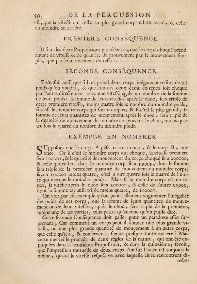 efl:, que la viteflè qui refte au du moindre en arriére. PREMIERE CONSÉQUENCE. Il fuit des deux Proportions précédentes, que le corps choqué prend autant de viteflé & de quantité de mouvement par le mouvement ilm- ple, que par le mouvement de reffort. SECONDE CONSEQUENCE. Il s’enfuit auffi que fi l’on prend deux corps inégaux à reffort de tel poids qu’on voudra , & que l’un des deux étant en repos foit choqué par l’autre directement avec une viteffe égale au nombre de ta fomme de leurs poids * la fomme de leurs vitelles après le choc , fera triple de cette première viteffe, moins quatre fois le nombre du moindre poids, fi c’efl: le,moindre corps qui foit en repos* Ce fi c’efi le plus grand , la fomme de leurs quantités de mouvement après le choc , fera triple de la quantité de mouvement du moindre corps avant le choc, moins qua¬ tre fois le quarté du nombre du moindre poids. EXEMPLE EN NOMBRES. ... ; . K j . 4 # , • SUppofons que le corps A péfe iooooo onces, êe le corps B , une once. Or fi c’eft le moindre corps qui choque, fa viteffe première fera iooooi ,6e la quantité de mouvement du corps choqué fera zooooo, & celle qui reliera dans le moindre corps fera ppppp, dont la fomme fera triple de la première quantité de mouvement du moindre corps, favoir iooooi moins quatre, c’eft à dire quatre fois le quarré de l’uni¬ té qui marque le moindre poids. Mais ff le moindre corps efl: en re¬ pos, fa viteffe après le choc fera 2.00000 , & celle de l’autre ppppp , dont la fomme efl auffi triple moins quatre, de iooooi. On voit par cet exemple qu’on peut tellement augmenter l’inégalité des poids de ces corps, que la fomme de leurs quantités. de mouve¬ ment ou de leurs viteflès , après le choc , fera triple de la première , moins une de fes parties, plus petite qu’aucune qu’on puiffè dire. Cette fécondé Conféquenee doit paffèr pour un paradoxe aflez fur- prenant * Car comment un corps peut-il donner une plus grande vi- tefiè, ou une plus grande quantité de mouvement à un autre corps, que celle qu’il a , Sc conferver la fienne prefque toute entière ? Mais cette merveille procède de deux régies de la nature , qui ont été ex¬ pliquées dans la troifiéme Propofition, & dans la quinziéme* favoir,. que l’impreffîon mutuelle de deux corps l’un fur l’autre efl; toujours la même , quand la vitefîe refpeftive avec laquelle ils k rencontrent di- plus grand corps eit en avant, & celle