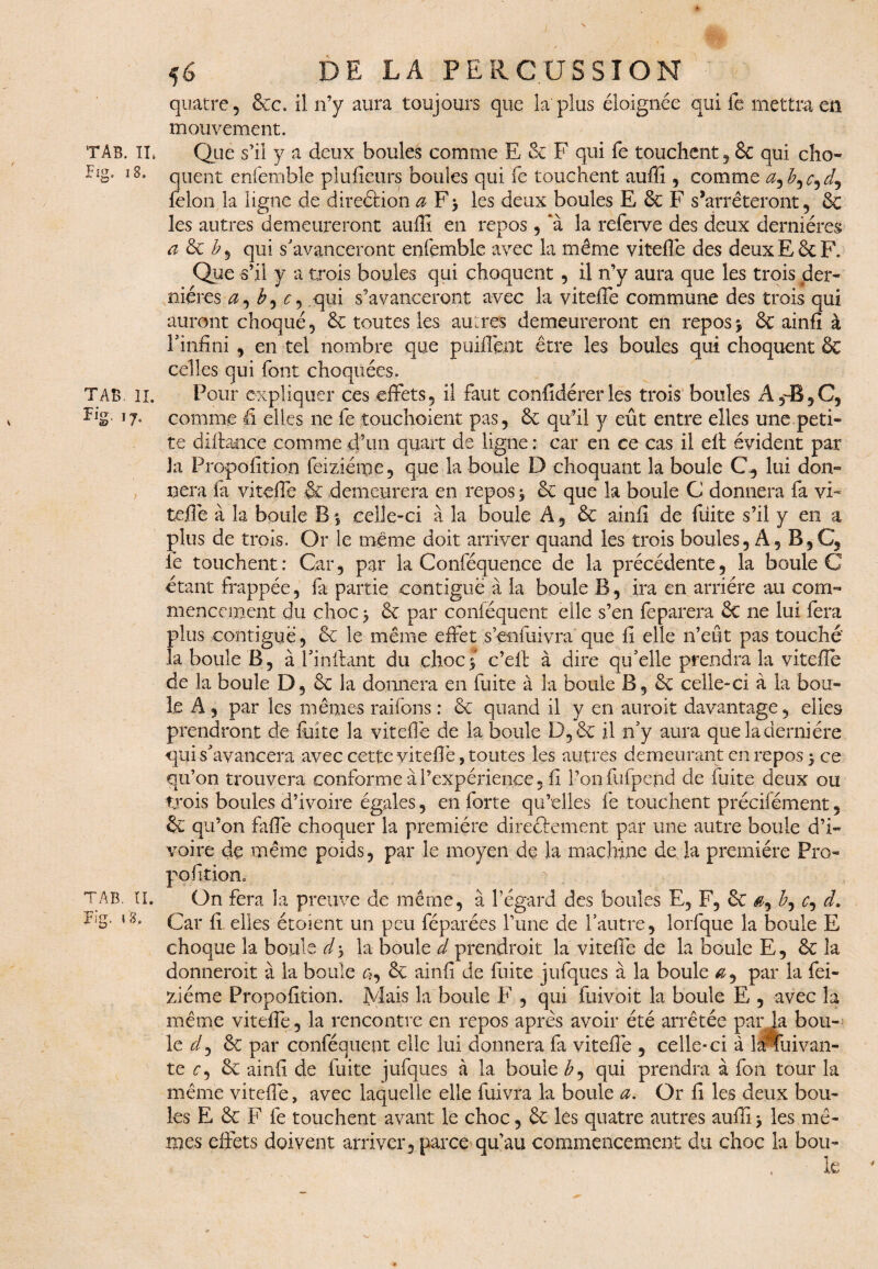 quatre, &c. il n’y aura toujours que la plus éloignée qui fe mettra en mouvement. TAb. IL Que s’il y a deux boules comme E 6c F qui fe touchent, & qui cho- l8* quent enfemble plufieurs boules qui fe touchent auflî, comme a^b^c^dj félon la ligne de direétion a F> les deux boules E & F s’arrêteront, 6c les autres demeureront aufli en repos , ‘à la referve des deux dernières a 6c b ^ qui s'avanceront enfemble avec la même vitefle des deux E 6c F. Que s’il y a trois boules qui choquent, il n’y aura que les trois der¬ nières a, b, c, qui s’avanceront avec la vitefle commune des trois qui auront choqué, 6c toutes les autres demeureront en repos> 6c ainfî à l'infini , en tel nombre que puiflent être les boules qui choquent 6c celles qui font choquées. TAB. il. Pour expliquer ces effets, il faut confidérerles trois boules A 5~B,C3 flg *7° comme fl elles ne fe touchoient pas, 6c qu’il y eût entre elles une peti¬ te diffançe comme d’un quart de ligne; car en ce cas il efl: évident par Ja Propofition feiziéme, que la boule D choquant la boule C., lui don¬ nera fa vitefle & demeurera en repos $ 6c que la boule C donnera fa vi¬ tefle à la boule B % celle-ci à la boule A, 6c ainfi de fuite s’il y en a plus de trois. Or le même doit arriver quand les trois boules, A, B5C, fe touchent: Car, par la Conféquence de la précédente, la boule G étant frappée, fa partie contiguë à la boule B, ira en arriére au com¬ mencement du choc j 6c par conféquent eile s’en feparera 6c ne lui fera plus contiguë, 6c le même effet s’enfuivra que fi elle n’eût pas touché la boule B, à i'inftant du choc5 c’ell à dire qu'elle prendra la vitefle de la boule D, 6c la donnera en fuite à la boule B, 6ç celle-ci à la bou¬ le A, par les mêmes raifons : 6c quand il y en auroit davantage, elles prendront de flûte la vitefle de la boule D,6c il n'y aura que la dernière qui s'avancera avec cette vitefle, toutes les autres demeurant en repos 5 ce qu’on trouvera conforme à l’expérience, fl l’on flifpend de fuite deux ou trois boules d’ivoire égales, en forte qu’elles fe touchent précifément, & qu’on fafle choquer la première directement par une autre boule d’i¬ voire de même poids, par le moyen de la machine de la première Pro- pofition, TAB. II. On fera la preuve de même, à l’égard des boules E, F, 6C $, <r, d. ^'S- Car fi elles étoient un peu féparées l’une de l'autre, lorfque la boule E choque la boule d^ la boule d prendroit la vitefle de la boule E, 6c la donnerait à la boule c?, 6c ainfi de fuite jufques à la boule par la fei¬ ziéme Propofition. Mais la boule F , qui fuivoit la boule E , avec la même vitefle , la rencontre en repos après avoir été arrêtée par la bou¬ le ^/, 6c par conféquent elle lui donnera fa vitefle , celle-ci à lJPtinvan- te ^, 6c ainfi de fuite jufques à la boule qui prendra à fon tour la même vitefle, avec laquelle elle fuivra la boule a. Or fi les deux bou¬ les E 6c F fe touchent avant le choc, 6c les quatre autres aufli > les mê¬ mes effets doivent arriver., parce qu’au commencement du choc la bon- le