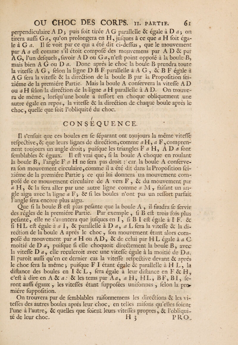 f OU CHOC DES CORPS, n. partie. 61 / v perpendiculaire A D 5 puis foit tirée A G parallelle 6c égale à D a * on tirera auffi G a, qu’on prolongera en H,jufques à ce que a H foit éga¬ le à G a. Il fe voit par ce qui a été dit ci-defliis, que le mouvement par A a effc comme s’il étoit compofé des mouvemens par A D & par AG, 1 ’un defquels, favoir A D ou G^n’elt point oppofé à la boule B, mais bien A G ou D a. Donc après le choc la boule B prendra toute la vitefle A G , félon la ligne DBF parallelle à A G , & B F égale à A G fera la vitefle 5c la direction de la boule B par la Propofition fei~ ziéme de la première Partie. Mais la boule A confervera la vitefle A D ou a H félon la direélion de la ligne a H parallelle à A D. On trouve¬ ra de meme , lorfqu’une boule à reflort en choque obliquement une autre égale en reposla vitefle 6c la direélion de chaque boule après le choc, quelle que foit l’obliquité du choc.. CONSEQUENCE. Il s’enfuit que ces boules en fe féparant ont toujours 3a même vitefle refpeétive,6ç que leurs lignes de direélion,comme aH, a F,compren¬ nent toujours un angle droit* puifque les triangles F a H, A D a font femblables 6c égaux. Il efl: vrai que, fl la boule A choque en roulant la boule B, l’angle F a H ne fera pas droit : ' car la boule A conferve¬ ra fon mouvement circulaire, comme il a été dit dans la Propofition fei* ziéme de la première Partie * ce qui lui donnera un mouvement com¬ pofé de ce mouvement circulaire de A vers F , & du mouvement par a H, 6c la fera aller par une autre ligne comme a M r faifant un an¬ gle aigu avec la ligne a F* 8c fi les boules n’ont pas un reflort parfait l’angle fera, encore plus aigu. Que fi la boule B efl: plus pefante que la boule A , il faudra fe fervir des régies de la première Partie. Par exemple , fl B efl: trois fois plus pefante, elle ne s’avancera que jufques en I, fl B I efl: égale à I F. 6c fl H L efl: égale à a 1, 6c parallelle à D a, ah fera la vitefle 6c la di¬ rection de la boule A après le choc , fon mouvement étant alors com¬ pofé du mouvement par a H ou A D, 6c de celui par H L égale à a C moitié de D a, puifque fl elle choquoit directement la boule B, avec la vitefle D ay elle reculerait avec une vitefle égale à la moitié de Da. Il paroît aufli qu’en ce dernier cas la vitefle refpeétive devant 6c après le choc fera la même * puifque F I étant égale 6c parallelle à H L, la diftance des boules en I 6c L , fera égale à leur diftance en F 6c H, c’efl: à dire en A ôc a: 6c les tems par A a9 a H, FI L, B F, BI, fe¬ ront auflî égaux y les vitefles étant fuppofées uniformes , félon la pre¬ mière fuppofîtion. On trouvera par de femblables raifonnemens les direétions 6c les vi- teflês des autres boules après leur choc, en telles raflons qu’elles foient l’une à l’autre, 6c quelles que foient leurs vitefles propres, & Pobliqui-