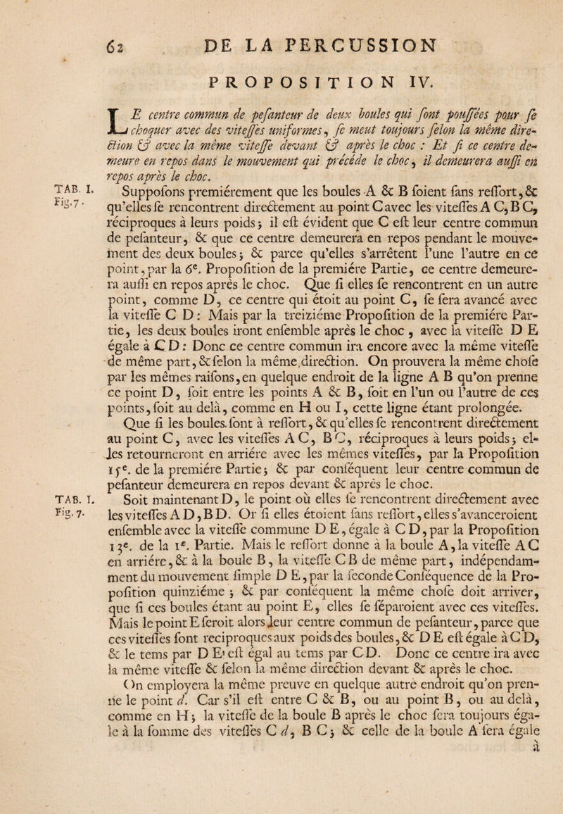 PROPOSITION IV. LE centre commun de pefanteur de deux boules qui font pouffé es pour fe choquer avec des vite]]es uniformes , fc meut toujours félon la même dire- tlion & avec la même vitejfe devant (fi apres le choc : Et fi ce centre de¬ meure en repos dans le mouvement qui précédé le choc , il demeurera aujfi en repos apres le choc. T AB. i. Suppoions premièrement que les boules A 6c B foient fans refiort, 6c ?,S‘7 • qu’elles fe rencontrent directement au point G avec les vi telles AC,BC, réciproques à leurs poids > il eft évident que C eft leur centre commun de pefanteur, 6c que ce centre demeurera en repos pendant le mouve¬ ment des deux boules 3 6c parce qu’elles s’arrêtent l’une l’autre en ce point,par la 6e. Proportion de la première Partie, ce centre demeure¬ ra aufli en repos après le choc. Que fi elles fe rencontrent en un autre point, comme D, ce centre qui étoit au point C, fe fera avancé avec la vitefiè C D : Mais par la treiziéme Propofition de la première Par¬ tie, les deux boules iront enfemble après le choc , avec la vitefie D E égale à C D : Donc ce centre commun ira encore avec la même vitefie de même part, 6cfélon la même.direéHon. On prouvera la même choie par les mêmes raifons,en quelque endroit de la ligne A B qu’on prenne ce point D, foit entre les points A 6c B, foit en l’un ou l’autre de ce$ points,foit au delà, comme en H ou I, cette ligne étant prolongée. Que fi les boules, font à refibrt, 6c qu’elles fe rencontrent direêlement au point C, avec les vitefiès AC, B C, réciproques à leurs poids 3 el¬ les retourneront en arriére avec les mêmes vitefiès, par la Propofition ïfe. de la première Partie 5 6c par conféquent leur centre commun de pefanteur demeurera en repos devant 6c après le choc. TAB. T. Soit maintenant D, le point où elles fe rencontrent direêlement avec 7- les vitefiès AD, BD. Or fi elles étoient fans refiort, elles s’avanceroient enfemble avec la viteflè commune D E, égale à C D, par la Propofition ï de la i£. Partie. Mais le refiort donne à la boule A,la vitefiè AC en arriére,6c à la boule B, la vitefiè CB de même part, indépendam¬ ment du mouvement fimple D E,par la fécondéConféquence de la Pro¬ pofition quinziéme 3 ët par conféquent la même chofe doit arriver, que fi ces boules étant au point E, elles fe féparoient avec ces vitefiès. Mais le point Eferoit alors leur centre commun de pefanteur, parce que ces vitefiès font réciproques aux poids des boules ,6c DE eft égale à CD, 6c le tems par D E» eft égal au tems par CD. Donc ce centre ira avec la même viteflè 6c félon la même direction devant 6c après le choc. On employera la même preuve en quelque autre endroit qu’on pren¬ ne le point ch Car s’il eft entre C 6c B, ou au point B, ou au delà, comme en H 3 la vitefiè de la boule B après le choc fera toujours éga¬ le à la fomme des vitefiès C d9 B C 3 6c celle de la boule A fera égale \ a