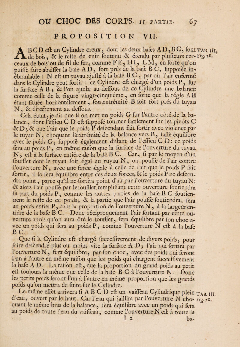 PROPOSITION VIL AB C D eft un Cylindre creux, dont les deux baies A D, B C, fontTAB.ïIE de bois 5 & le relie de cuir foutenu ôc étendu par pluiieurs cer- F*g. 18- ceaux de bois' ou de fil de fer, comme FE, HI, LM, en forte qu’on puifle faire abaiffer la bafe AD, fort près de la bafe B C, ftippofée in¬ ébranlable : N effc un tuyau ajufté à la bafe B C , par ou l’air enfermé dans le Cylindre peut fortir : ce Cylindre eft chargé d’un poids P, fur la furface ABj & l’on ajufte au defibus de ce Cylindre une balance comme celle de la figure vingt-cinquième, en forte que la régie AB étant fituée horifontaiement, fan extrémité B foit fort près du tuyau N, ôc directement au delTous, Cela étant, je dis que fi on met un poids G fur l’autre côté de la ba¬ lance, dont l’efiieu C D eft iuppofé tourner facilement fur les pivots C ôc D 3 ôc que l’air que le poids P defeendant fait fortir avec violence par le tuyau N, choquant l’extrémité de la balance vers B, falTe équilibre avec le poids G, fuppofé également diftant de l’eftleu CD: ce poids fera au poids P, en même raifon que la furface de l’ouverture du tuyau N, eft à la furface entière de la bafe B C. Car , fi par le moyen d’un fouftîet dont le tuyau foit égal au tuyau N, on pouffe de l’air contre l’ouverture N, avec une force égale à celle de l’air que le poids P fait fortir 3 il fe fera équilibre entre ces deux forces, ôc le poids P ne defeen- dra point, parce qu’il nefortira point d’air par l’ouverture du tuyau N; de alors l’air pouffé par le foufflet. rempliffant cette ouverture foutiendra la part du poids P, comme les autres parties de la bafe B C fou tien¬ nent le relie de ce poids3 6c la partie que l’air pouffé foutiendra, fera au poids entier P, dans la proportion de l’ouverture N, à la largeur en¬ tière de la bafe B C» Donc réciproquement l’air lortant par cette ou¬ verture après qu’on aura ôté le foufflet, fera équilibre par fon choc a» vec un poids qui fera au poids P, comme l’ouverture N eft à la bafe B G * Que fi le Cylindre eft chargé fucceflîvement de divers poids, pouf faire defeendre plus ou moins vite la furface A D 3 l’air qui fortira par louvertureN, fera équilibre, par fon choc, avec des poids qui feront i un à l’autre en même raifon que les poids qui chargent fucceffivement la bafe A D. La raifon eft, que la proportion du grand poids au petit eft toujours la même que celle de la bafe B C à l’ouverture N. Donc les petits poids feront l’un à l’autre en même proportion que les grands poids qu’on mettra de fuite fur le Cylindre. Le même effet arrivera fi A B C D eft un vaifleau Cylindrique plein in; d’eau, ouvert par le haut. Car l’eau qui jaillira par l’ouverture N cho- Fig. 2$. quant le même bras de la balance, fera équilibre avec un poids qui fera au poids de toute l’eau du vaiffeau, comme l’ouverture N eft à toute la I 2) bu*