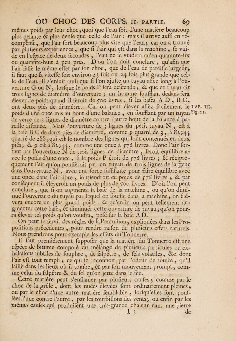 mêmes poids par leur choc, quoi que l’eau foit d’une matière beaucoup plus pefante 6c plus denfe que celle de l’air : mais il arrive auffi en ré- compènfe, que l’air fort beaucoup plus vite que l’eau j car on a trouvé par plufeurs expériences, que fi l’air qui efl dans la machine , fe vm- de en l’efpace de deux fécondés , l’eau ne fe vüidera qu’en quarante-fix ou quarante-huit à peu près. D’où Ton doit conclure , qu’afin que l’air faffe le même effet par fon choc, que de l’eau de pareille largeur j il faut que fa vitefle foit environ 23 fois ou 24 fois plus grande que cel¬ le de l’eau. Il s’enfuit auffi que fi l’on ajufte un tuyau allez long à Cou¬ verture G ou N, lorfque le poids P fera defcendu 3 6c que ce tuyau ait \ trois lignes de diamètre d’ouverture 3 un homme fouillant dedans fera élever ce poids quand il feroit de foo livres , fi les bafes A I) , B C, ont deux piés de diamètre. Car on peut élever allez facilement leTAB. Iir. poids d'une once mis au bout d’une balance , en fouillant par un tuyau ^S-15» de verre de 3 lignes de diamètre contre l’autre bout de la balance à pa¬ reille diftançe. Mais l’ouverture de 3 lignes du petit tuyau N , elt à la bafe B C de deux piés de diamètre , comme p quarré de 3 , à 82,944 quarré de 288, qui eft le nombre des lignes qui font contenues en deux piés 3 6c p elt-à 82944, comme une once à fj6 livres.*- Donc l’air for¬ çant par l’ouverture N de trois lignes de diamètre , feroit équilibre a- vec le poids d’une once , Il le poids P étoit de livres 3 6c récipro¬ quement l’air qu’on poulîeroit par un tuyau de trois lignes de largeur dans l’ouverture N , avec une force fuffifante pour frire équilibre avec une once dans; l’air libre , foutiendroit ce poids de 776 livres 3 6c par conféquent il éléveroit un poids de plus de 700 livres. D’où l’on peut conclure , que fi on augmenté la bafe de la machine , ou qu’on dimi¬ nué l’ouverture du tuyau par lequel on fôuffle dans la machine 3 on élé- vera encore un plus grand poids : 6c qu’enfîn on peut tellement au¬ gmenter cette bafe, 6c diminuer cette ouverture de tuyau 3 qu’on pour¬ ra élever tel poids qu’on voudra, pofé fur la bafe A D. On peut fe fervir des régies de îaPercuffion, expliquées dans les Pro¬ positions précédentes, pour rendre raifon de plufeurs effets naturels. Nous prendrons pour exemple les effets du Tonnerre. Il faut premièrement fuppofer que la matière du Tonnerre eft une efpéce de bitume compofé du mélange de plufieurs particules ou ex- halaifons fubtiles de fouphre , de falpétre , de fols volatiles, 6cc. dont l’air efl tout rempli 3 ce qui fe reconnoit par l’odeur de foufre , qu’il laiffe dans les lieux où il tombe, 6c par fon mouvement prompt, com¬ me celui du falpétre 6c du fel qu’on jette dans le feu. Cette matière peut s’enflamer par plufeurs caufes 3 comme par le choc de la grêle , dont les nuées élevées font ordinairement pleines 3 ou par le choc d’une autre matière femblable , lorfqu’eties font pouf- fées l’une contre l’autre , par les tourbillons des vents 3 ou enfin par les mêmes caufes qui produifent une très-grande chaleur dans une pierre X 3 de