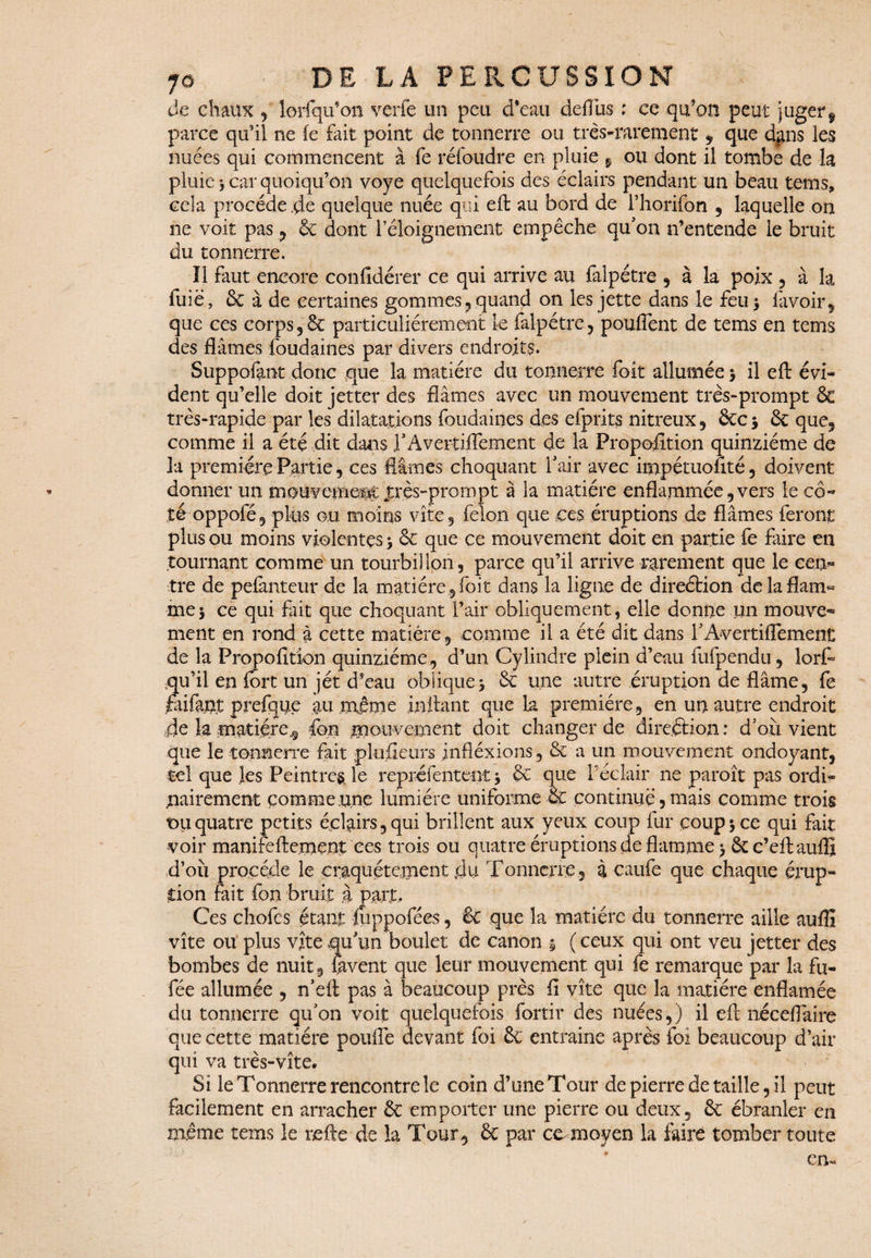 de chaux , lorfqu’on verfe un peu d’eau deffus ; ce qu’on peut juger9 parce qu’il ne le fait point de tonnerre ou très-rarement , que dans les nuées qui commencent à fe réfoudre en pluie 9 ou dont il tombe de h pluie * car quoiqu’on voye quelquefois des éclairs pendant un beau tems, cela procède,de quelque nuée qui eft au bord de l’horifbn , laquelle on ne voit pas , 6c dont l’éloignement empêche qu'on n’entende le bruit du tonnerre. Il faut encore confidérer ce qui arrive au falpétre , à la poix , à la fuie, & à de certaines gommes, quand on les jette dans le feu 5 lavoir, que ces corps ,6c particuliérement k falpétre , pouffent de tems en tems des fiâmes foudaines par divers endroits. Suppofont donc que la matière du tonnerre foit allumée $ il eft évi¬ dent qu’elle doit jetter des fiâmes avec un mouvement très-prompt & très-rapide par les dilatations foudaines des efprits nitreux, &C* 6c que, comme il a été dit dans l'Avertiffement de la Proposition quinziéme de la première Partie, ces Mmes choquant l'air avec impétuofité, doivent donner un mouvetn^ jxès-prompt à la matière enflammée,vers le cô« tooppofé, plus ou moins vite, félon que ces éruptions de fiâmes feront plus ou moins violentes 5 6c que ce mouvement doit en partie fe faire en tournant comme un tourbillon, parce qu’il arrive rarement que le cen¬ tre de pefànteur de la matière , foit dans la ligne de direction de la flam¬ me \ ce qui fait que choquant l’air obliquement, elle donne un mouve¬ ment en rond à cette matière, comme il a été dit dans l'Avertiflement de la Propofîtion quinziéme, d’un Cylindre plein d’eau fufpendu, lorff qu’il en fort un jet d’eau oblique> 6c une autre éruption de flâme, fe faifan.t prefque au .même in liant que la première, en un autre endroit de la matière,, ion mouvement doit changer de direétion : d'où vient que le tonnerre fait plusieurs infléxions, 6c a un mouvement ondoyant, tel que les Peintres le repréientent * 6c que l’éclair ne paroît pas ordi¬ nairement comme une lumière uniforme 6c continué, mais comme trois t>u quatre petits éclairs, qui brillent aux yeux coup fur coup $ ce qui fait voir manifefte.ment ces trois ou quatre éruptions de flamme > 6cc’eftauffi d’où procède le craquètement du Tonnerre , à caufe que chaque érup¬ tion fait fou bruit à part. Ces chofcs étant mppofées, & que la matière du tonnerre aille auflî vite ou plus vite qu'un boulet de canon $ (ceux qui ont veu jetter des bombes de nuit , lavent que leur mouvement qui fe remarque par la fa- fée allumée , n'eft pas à beaucoup près fi vite que la matière enflamée du tonnerre qu'on voit quelquefois fortir des nuées,) il eft néceflaire que cette matière pouffe devant foi 6c entraîne après foi beaucoup d’air qui va très-vite. Si le Tonnerre rencontre le coin d’une Tour de pierre de taille, il peut facilement en arracher 6c emporter une pierre ou deux, 6c ébranler en même tems 1e nette de la Tour, 6c par cm moyen la faire tomber toute cm