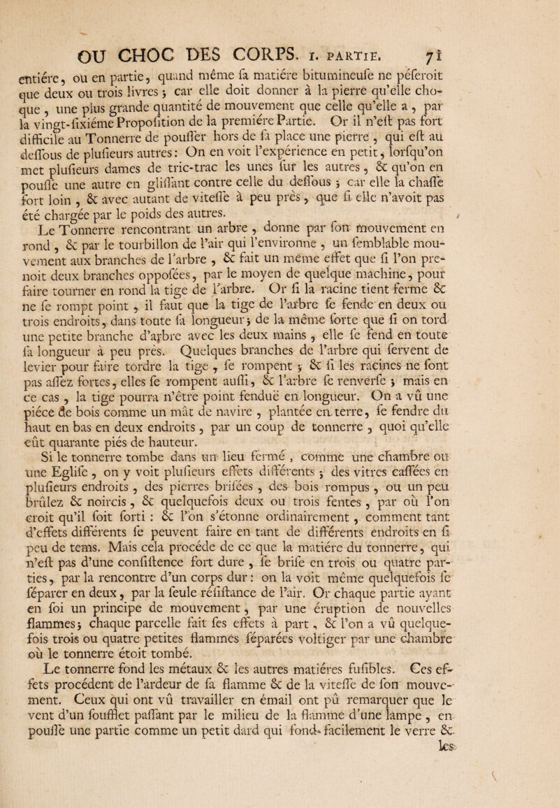 entière, ou en partie, quand même fa matière bitumineufe ne péferoit que deux ou trois livres > car elle doit donner à la pierre qu’elle cho¬ que , une plus grande quantité de mouvement que celle qu’elle a , par la vingt-fixiéme Proportion de la première Partie. Or il n’eft pas fort difficile au Tonnerre de pouffier hors de la place une pierre , qui eft au deffous de plufieurs autres: On en voit l’expérience en petit, lorfqu’on met plufieurs dames de trie-trac les unes fur les autres, & qu’on en poulie une autre en gliffimt contre celle du deffous j car elle la chaffie fort loin , & avec autant de viteffe à peu près, que £ elle n’avoit pas été chargée par le poids des autres. Le Tonnerre rencontrant un arbre , donne par fon mouvement en rond , éc par le tourbillon de l’air qui l’environne , un femblable mou¬ vement aux branches de 1 arbre , & fait un meme effet que £ l’on pre- noit deux branches oppofées, par le moyen de quelque machine, pour faire tourner en rond la tige de l'arbre. Or £ la racine tient ferme 6c ne fe rompt point , il faut que la tige de l’arbre fe fende en deux ou trois endroits, dans toute fa longueur -, de la même forte que £ on tord une petite branche d’arbre avec les deux mains, elle fe fend en toute fa longueur à peu près. Quelques branches de l’arbre qui fervent de levier pour faire tordre la tige T fe rompent y <k £ les racines ne font pas affez fortes, elles fe rompent auffi, & l’arbre fe renverfe * mais en ce cas , la tige pourra n’être point fendue en longueur. On a vû une pièce de bais comme un mât de navire , plantée em terre, fe fendre du haut en bas en deux endroits, par un coup de tonnerre 3 quoi qu’elle eût quarante piés de hauteur. Si le tonnerre tombe dans un lieu fermé , comme une chambre ou une Eglife , on y voit plufieurs effets différents ^ des vitres caffées en plufieurs endroits , des pierres brifées , des bois rompus , ou un peu brûlez &; noircis, & quelquefois deux ou trois fentes , par ou Ton croit qu’il foit forti : & Y on s’étonne ordinairement, comment tant d’effets différents fe peuvent faire en tant de différents endroits en fi peu de tems. Mais cela procède de ce que la matière du tonnerre, qui n’eft pas d’une confilience fort dure , fe brife en trois ou quatre par¬ ties, par la rencontre d’un corps dur: on la voit même quelquefois fe féparer en deux, par la feule réfiftance de Pair. Or chaque partie ayant en foi un principe de mouvement, par une éruption de nouvelles flammes > chaque parcelle fait fes effets à part, Sc l’on a vû quelque¬ fois trois ou quatre petites flammés féparées voltiger par une chambre où le tonnerre étoit tombé. Le tonnerre fond les métaux êc les autres matières fufibles. Ces ef¬ fets procèdent de l’ardeur de fa flamme & de la viteffe de fou mouve¬ ment. Ceux qui ont vû travailler en émail ont pu remarquer que le vent d’un fouffiet paffant par le milieu de la flamme d’une lampe , en poulie une partie comme un petit dard qui fond* facilement le verre &. les