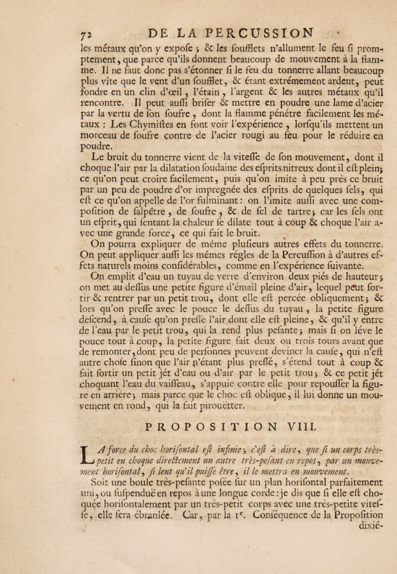 les métaux qu’on y expofe * 6c les foufflets n’allument îe feu fi prom- ptement, que parce qu’ils donnent beaucoup de mouvement à la flam¬ me. Il ne faut donc pas s’étonner fi le feu du tonnerre allant beaucoup plus vite que îe vent d’un foufflet, 6c étant extrêmement ardent, peut fondre en un clin d’œil , Pétain, l'argent 6c les autres métaux qu’il rencontre. Il peut aufii brifer 6c mettre en poudre une lame d’acier par la vertu de fon foufre , dont la flamme pénétre facilement les mé¬ taux : Les Chymiftes en font voir l'expérience , lorfqu'ils mettent un morceau de foufre contre de l’acier rougi au feu pour le réduire en poudre. Le bruit du tonnerre vient de la vitefle de fon mouvement, dont il choque l’air par la dilatation foudaine des efprits nitreux dont il efi: plein* ce qu’on peut croire facilement, puis qu'on imite à peu près ce bruit par un peu de poudre d’or imprégnée des efprits de quelques fels, qui efl: ce qu’on appelle de l’or fulminant : on l’imite aufii avec une com- pofition de falpêtre , de foufre , 6c de fel de tartre* car les fels ont un efprit,qui (entant la chaleur fe dilate tout à coup 6c choque Pair a- vec une grande force, ce qui fait le bruit. On pourra expliquer de même plufieurs autres effets du tonnerre. On peut appliquer aufii les mêmes régies de la Percufiion à d’autres ef¬ fets naturels moins confidérables, comme en l'expérience fuivante. On emplit d’eau un tuyau de verre d'environ deux piés de hauteur* on met au defliis une petite figure d’émail pleine d’air, lequel peut for- tir & rentrer par un petit trou, dont elle efi; percée obliquement* & lors qu'on prefle avec le pouce le defiùs du tuyau , la petite figure defcend, à caufe qu’on prefle Pair dont elle efi: pleine, 6c qu’il y entre de Peau par îe petit trou, qui la rend plus pelante* mais fi on lève le pouce tout à coup, la petite figure fait deux ou trois tours avant que de remonter,dont peu de perfonnes peuvent deviner la caufe, qui n’eft autre chofe finon que Pair p’étant plus prefle, s'étend tout à coup 6c fait fortir un petit jet d’eau ou d’air par le petit trou * 6c ce petit jet choquant Peau du vaifleau, s’appuie contre elle pour repouflèr la figu¬ re en arriére * mais parce que le choc efl; oblique, il lui donne un mou¬ vement en rond, qui la fait pirouetter. PROPOSITION VIII. LA force du choc horifontal eft infinie* défi a dire, que fi un corps très- petit en choque directement un autre très-pefant en repos, par un mouve- 7nent h or if ont al, fi lent qu'ilpuifife être, il le mettra en mouvement. Soit une boule très-pefante pofée fur un plan horifontai parfaitement uni,ou fufpenduëen repos aune longue corde;je dis que fi elle efl: cho¬ quée horifontalement par un très-petit corps avec une très-petite vitef- fe, elle fera ébranlée. Car, parla Ie. C-onféquence de la Propofition dixié-