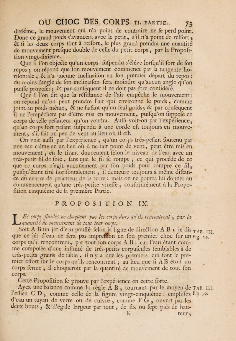 dixiéme, le mouvement qui n’a point de contraire ne fc perd point. Donc ce grand poids s’avancera avec le petit , s’il n’a point de relîort 5 & fi les deux corps font à reffort , le plus grand prendra une quantité de mouvement prefque double de celle du petit corps , par la Propou- tion vingt-fixiéme. Que II l’on objefte qu’un corps fufpendu s’élève lorfqufil fort de (on repos y on répond que Ton mouvement commence par la tangente ho« rifontale , & n’a aucune inclinaifon en Ton premier départ du repos : du moins l’angle de Ton inclinaifon fera moindre qu’aucun angle qu’on puille propofer* & par conféquent il ne doit pas être confidéré. Que fi l’on dit que la réfiftance de l’air empêche le mouvement: on répond qu’on peut prendre l’air qui environne le poids , comme joint au poids même, ne faifant qu’un feul poids > & par conféquent il ne l’empêchera pas d’être mis en mouvement, puifqu’on fuppofe ce corps de telle pefanteur qu’on voudra. Auffi voit-on par l’expérience 5 qu’un corps fort pefant fufpendu à une corde cft toujours en mouve¬ ment , s’il fait un peu de vent au lieu ou il eft. O11 voit auffi par l’expérience , qu’un corps très-pefant foutenu par une eau calme en un lieu oii il ne fait point de vent, peut être mis en mouvement, en le tirant doucement félon le niveau de l’eau avec un très-petit fil de foie , fans que le fil fe rompe 3 ce qui procède de ce que ce corps n’agit aucunement par fon poids pour rompre ce fil, puifqu’étant tiré horifontalement , il demeure toujours à même diftan- ce du centre de pefanteur de la terre : mais on ne pourra lui donner au commencement qu’une très-petite viteffe , conformément à la Propo- fition cinquième de la première Partie» PROPOSITION IX» LEs corps fluides. ne choquent pas les corps durs qu’ils rencontrent, par la- quantité de mouvement de tout leur corps. Soit A B un jet d’eau pouffé félon la ligne de direction A B 3 je dis TAb que ce jet d’eau ne fera pas impreffion en fon premier choc fur un Fig» 29, corps qu’il rencontrera, par tout fon corps A B : car l’eau étant com¬ me compofée d’une infinité de très-petits corpufcules femblables à de très-petits grains de labié , il n’y a que les premiers qui font le pre¬ mier effort fur le corps qu’ils rencontrent $ au lieu que fi A B étoit un corps ferme , il choquerait par la quantité de mouvement de tout l'on corps. Cette Propofition fe prouve par l’expérience en cette forte. Ayez une balance comme la régie A B , tournant par le moyen de TA B. m l’effieu C D , comme celle de la figure vingt-cinquième : emplifiéz FiS- 3°- d’eau un tuyau de verre ou de cuivre , comme F G , ouvert par les deux bouts, & d’égale largeur par tout, de fix ou fept piés de hau- K teur -,