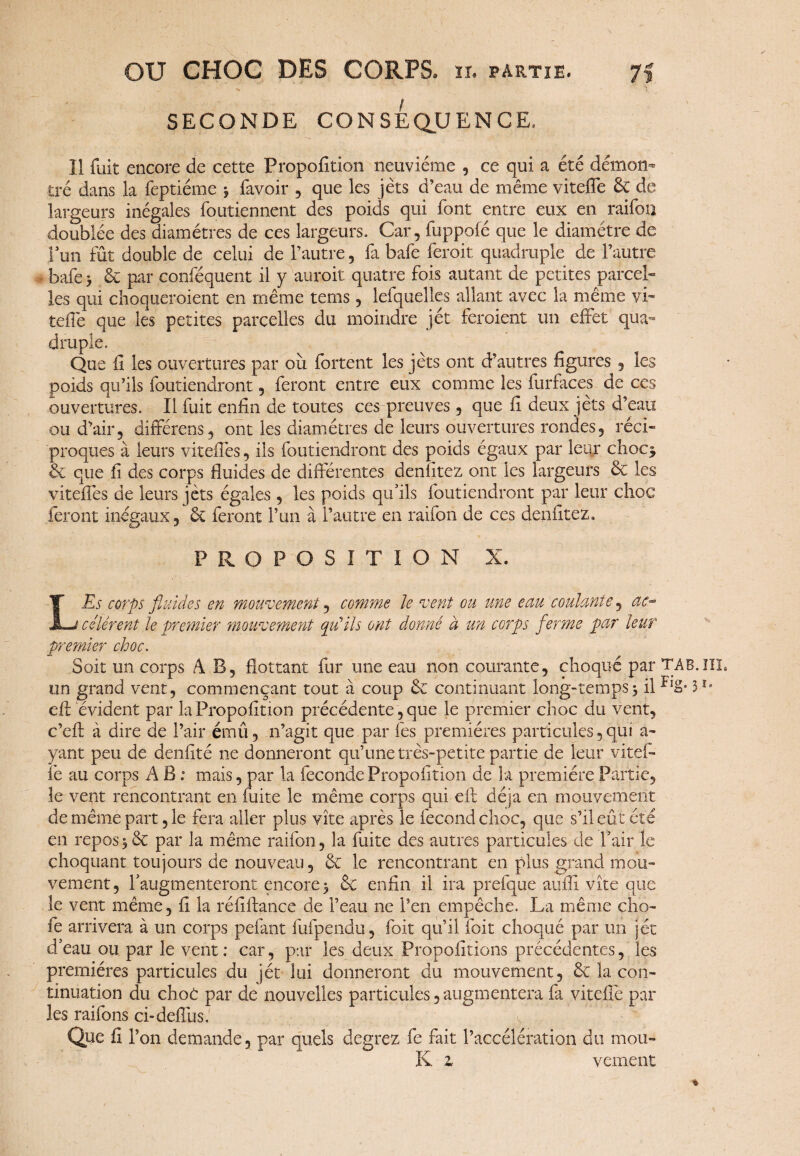 - > T SECONDE CONSEQUENCE, 11 fuit encore de cette Proposition neuvième , ce qui a été démon^ tré dans la feptiéme 3 favoir , que les jets d’eau de même vitefie & de largeurs inégales foutiennent des poids qui font entre eux en raifon doublée des diamètres de ces largeurs. Car, fuppofé que le diamètre de Fun fût double de celui de l’autre, fa bafe feroit quadruple de l’autre bafe 3 & par confequent il y auroit quatre fois autant de petites parcel¬ les qui choqueroient en même tems, lefquelles allant avec la même vi- tefle que les petites parcelles du moindre jet feroient un effet qua¬ druple. ^ Que fi les ouvertures par ou fortent les jets ont d’autres figures , les poids qu’ils foutiendront, feront entre eux comme les furfaces de ces ouvertures. Il fuit enfin de toutes ces preuves, que fi deux jets d’eau ou d’air, différais, ont les diamètres de leurs ouvertures rondes, réci¬ proques à leurs viteffes, ils foutiendront des poids égaux par leur choc^ & que fi des corps fluides de différentes denfitez ont les largeurs & les viteffes de leurs jets égales, les poids qu’ils foutiendront par leur choc feront inégaux, & feront Fun à l’autre en raifon de ces denfitez. PROPOSITION X. LEs corps fluides en mouvement, comme le vent ou une eau coulante, ac¬ célèrent le premier mouvement qu'ils ont donné à un corps ferme par leur premier choc. Soit on corps A B, flottant fur une eau non courante, choqué par TAB.lîL un grand vent, commençant tout à coup & continuant long-temps3 il eft évident par la Propofition précédente, que le premier choc du vent, c’eft à dire de l’air émû, 11’agit que par les premières particules,qui a- yant peu de denfité ne donneront qu’une très-petite partie de leur vitef¬ fe au corps A B ; mais, par la fécondé Propofition de la première Partie, le vent rencontrant en fuite le même corps qui eft déjà en mouvement de même part, le fera aller plus vite après le fécond choc, que s’il eût été en repos3& par la même raifon, la fuite des autres particules de l’air le choquant toujours de nouveau, & le rencontrant en plus grand mou¬ vement, l’augmenteront encore 3 & enfin il ira prefque atifii vite que le vent même, fi la réfiftance de l’eau ne l’en empêche. La même cho- fe arrivera à un corps pefant fufpendu, foit qu’il foit choqué par un jet d’eau ou par le vent: car, par les deux Propositions précédentes, les premières particules du jét lui donneront du mouvement, & la con¬ tinuation du choc par de nouvelles particules,augmentera fa viteflè par les raifons ci-defîus. Que fi l’on demande, par quels degrez fe fait l’accélération du mou- K z veinent