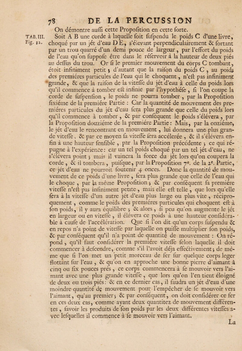 On démontre auffi cette Propofition en cette forte. TAB. III. Soit A B une corde à laquelle foit fufpendu le poids C d’une livre, i2* choqué par un jét d’eau DE, s’élevant perpendiculairement & fortant par un trou quarré d’un demi pouce de largeur , par l’effort du poids de l’eau qu'on fuppofe être dans le réfervoir à la hauteur de deux piés au deffus du trou. Or fi le premier mouvement du corps G tombant, étoit infiniment petit $ d’autant que la raifon du poids C , au poids des premières particules de l’eau qui le choquent, n’eft pas infiniment grande, 6c que la raifon de la viteffe du jét d’eau à celle du poids lors qu’il commence a tomber eft infinie par Phypothéfe , fi l’on coupe la corde de fufpenfion , le poids ne pourra tomber , par la Propofition fixiéme de la première Partie : Car la quantité de mouvement des pre¬ mières particules du jet d’eau fera plus grande que celle du poids lors qu’il commence à tomber , 6c par conféquent le poids s'élèvera , par la Propofition douzième de la première Partie : Mais, par la onzième, le jét d’eau le rencontrant en mouvement, lui donnera une plus gran¬ de viteffe, 6c par ce moyen fa viteffe fera accélérée , 6c il s'élèvera en¬ fin à une hauteur fenfible , par la Propofition précédente 3 ce qui ré¬ pugne à l’expérience: car un tel poids choqué par un tel jét d’eau, ne s’élèvera point 3 mais il vaincra la force du jét lors qu’on coupera la corde , 6c il tombera , puifque , par la Propofition 7e. de la ze. Partie, ce jét d’eau ne pourrait foutenir 4 onces. Donc la quantité de mou¬ vement de ce poids d’une livre , fera plus grande que celle de l'eau qui îe choque , par la même Propofition 3 6c par conféquent fa première viteffe n’efi: pas infiniment petite , mais elle eft telle , que lors qu'elle fera à la viteffe d’un autre jét d’eau plus large ou plus vite , récipro¬ quement , comme le poids des premières particules qui choquent eft à fon poids, il y aura équilibre 3 6c alors , fi peu qu'on augmente le jét en largeur ou en viteilè , il élévera ce poids à une hauteur confidéra- ble à caufe de l’accélération. Que fi l’on dit qu’un corps fufpendu 6c en repos n'a point de viteffe par laquelle on puiffe multiplier fon poids, 6c par conféquent qu’il n'a point de quantité de mouvement : On ré¬ pond , qu’il faut confidérer la première viteffe félon laquelle il doit commencer à descendre, comme s’il l’avoit déjà effectivement 3 de mê¬ me que fi l’on met un petit morceau de fer fur quelque corps leger flottant fur l’eau , 6c qu'on en approche une bonne pierre d'aimant à cinq ou fix pouces près, ce corps commencera à fe mouvoir vers l’ai¬ mant avec une plus grande viteffe , que lors qu’on l’en tient éloigné de deux ou trois piés : 6c eii ce dernier cas, il faudra un jét d’eau d'une moindre quantité de mouvement pour l'empêcher de fe mouvoir vers l’âimant, qu’au premier3 6c par conféquent, on doit confidérer ce fer en ces deux cas, comme ayant deux quantitez de mouvement différen¬ tes , favoir les produits de fon poids par les deux différentes vitefîês a- vec lefquelles il' commence à fe mouvoir vers l'aimant. La