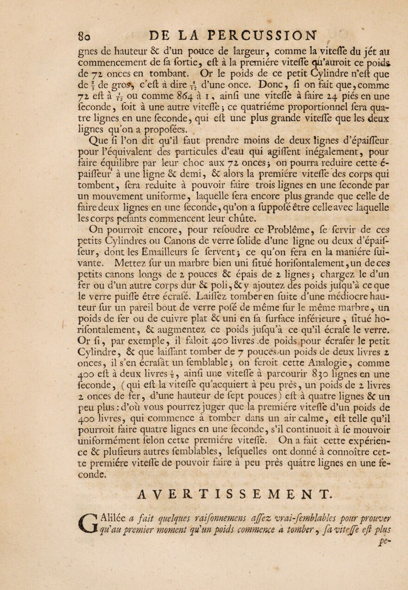 gnes de hauteur 6c d’un pouce de largeur, comme la vitefle du jet au commencement de fa fortie, eft à la première viteflè qu’auroit ce poids de 72 onces en tombant. Or le poids de ce petit Cylindre n’efl que de § de gros*, c’eft à dire ~ d’une once. Donc, fi on fait que,comme 72 eft à TV ou comme 864 à 1, ainfi une viteflè à faire 24 piés en une fécondé, foit à une autre vitefle 3 ce quatrième proportionnel fera qua¬ tre lignes en une fécondé, qui eft une plus grande vitefTe que les deux lignes qu’on a propofées. Que fi l’on dit qu’il faut prendre moins de deux lignes d epaifleur pour l’équivalent des particules d’eau qui agiflènt inégalement, pour faire équilibre par leur choc aux 72 onces 3 on pourra réduire cette é- paifleur à une ligne 6c demi, 6c alors la première vitefle des corps qui tombent, fera réduite à pouvoir faire trois lignes en une fécondé par un mouvement uniforme, laquelle fera encore plus grande que celle de faire deux lignes en une fécondé, qu’011 a fuppoféêtre celle avec laquelle les corps pefants commencent leur chûte. On pourroit encore, pour refoudre ce Problème, fe fervir de ces petits Cylindres ou Canons de verre folide d’une ligne ou deux d’épaif- leur, dont les Emailleurs fe fervent 3 ce qu’on fera en la manière fui- vante. Mettez fur un marbre bien uni fitué horifontalement, un de ces petits canons longs de 2 pouces 6c épais de 2 lignes 3 chargez le d’un fer ou d’un autre corps dur 6c poli, 6c y ajoutez des poids jufqu’à ce que le verre puiflè être écrafé. Laifîèz tomber en fuite d’une médiocre hau¬ teur fur un pareil bout de verre pofé de même fur le même marbre, un poids de fer ou de cuivre plat 6c uni en fà furface inférieure , fitué ho¬ rifontalement, 6c augmentez ce poids jufqu’à ce qu’il écrafe le verre. Or fi, par exemple, il faloit 400 livres -,de poids pour écrafer le petit Cylindre, 6c que laiflant tomber de 7 pouces un poids de deux livres 2 onces, il s’en écrafât un femblable3 on feroit cette Analogie, comme 400 eft à deux livres 4, ainfi une vitefle à parcourir 830 lignes en une fécondé, ( qui efl: la viteflè qu’acquiert à peu près, un poids de 2 livres 2 onces de fer, d’une hauteur de fept pouces) efl: à quatre lignes 6t un peu plus : d’où vous pourrez juger que la première viteflè d’un poids de 400 livres, qui commence à tomber dans un air calme, eft telle qu’il pourroit faire quatre lignes en une féconde, s’il continuoit à fe mouvoir uniformément félon cette première viteflè. On a fait cette expérien¬ ce 6c pîufieurs autres femblables, lefquelles ont donné à cônnoître cet¬ te première viteflè de pouvoir faire à peu près quatre lignes en une fé¬ condé. AVERTISSEMENT. Alilée a fait quelques raifonnemens affez vrai-femblable s pour prouver qu’au premier moment qu'un poids commence à tomber, fa vitejfe eft plus pe-