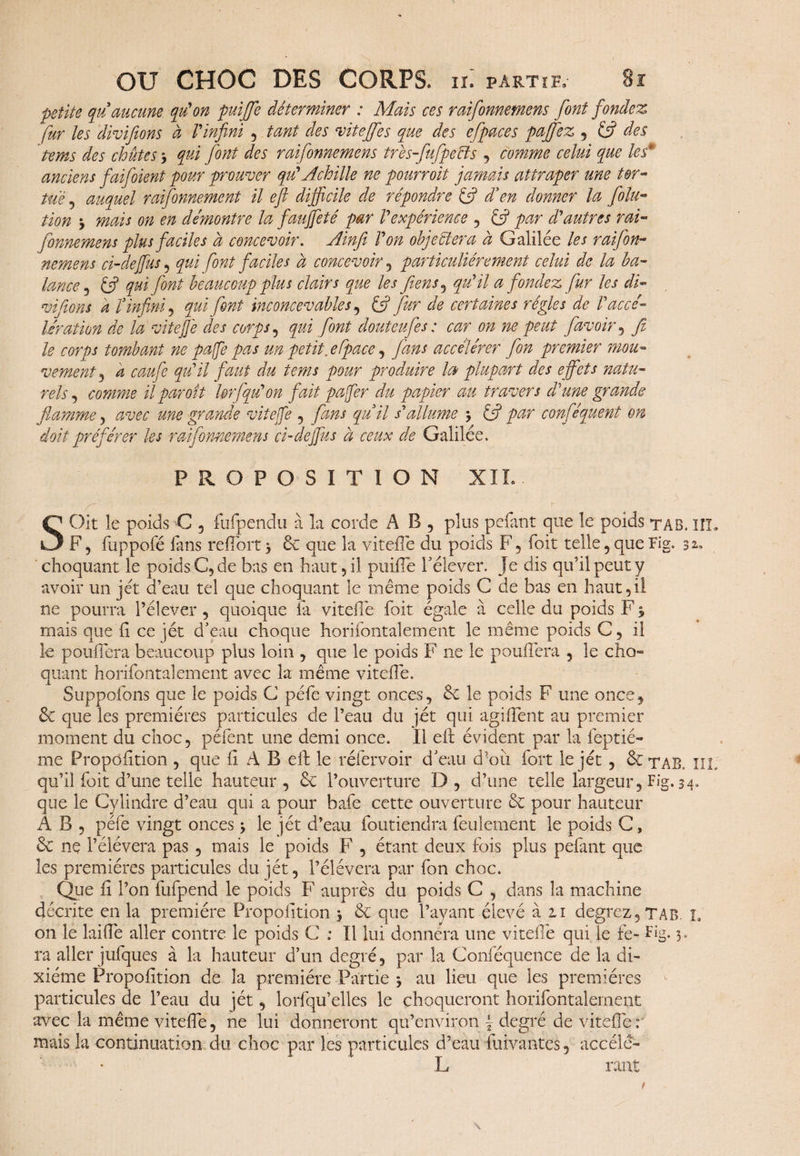 petite qu’aucune qu'on puijje déterminer : Mais ces raifomemens font fondez fur les divifions à l'infini , tant des vitefifes que des effaces paffez , & des tems des chutes qui font des raifomemens trèsfufpecïs , comme celui que les* anciens faifioient pour prouver qu'Achille ne pourroit jamais attraper une tor¬ tue ? auquel raisonnement il eft difficile de répondre £5? d’en donner la Solu¬ tion y mais on en démontré la faujfeté par l'expérience , & par d'autres rai- fonnemens plus faciles à concevoir. Ainfi l'on objectera à Galilée les raifion- nemens ci-defius , qui font faciles à concevoir , particuliérement celui de la ba¬ lance , éfi qui font beaucoup plus clairs que les fi. en s ^ qu'il a fondez fur les di- vifions a l’infini, qui font inconcevables , £5? fur de certaines régies de F accé¬ lération de la viteffe des corps , qui font douteufes : car on ne peut favoir , fi le corps tombant ne paffe pas un petit, efface , fans accélérer fon premier mou¬ vement 3 a caufie qu'il faut du tems pour produire la plupart des effets natu¬ rels , comme il par oit Urfqu'on fait pafer du papier au travers d'une grande flamme, avec une grande vitejfe , fans qu’il s'allume \ éfi par confisquent on doit préférer les raifomemens ci-dejfus à ceux de Galilée. PROPOSITION XIX. SOit le poids C , fufpendu à la corde AB, plus pelant que le poids ta B. îîL F, fuppofé fans reffort 5 & que la vitelTe du poids F, foit telle , que Fig. s*» choquant le poids C, de bas en haut , il puiffe rélever. Je dis qu’il peut y avoir un jet d’eau tel que choquant le même poids C de bas en haut,il ne pourra l’élever, quoique la vitelTe foit égale à celle du poids F * mais que h ce jét d’eau choque horifontalement le même poids C, il le pouffera beaucoup plus loin , que le poids F ne le pouffera , le cho- quant horifontalement avec la même viteffe. Suppofons que le poids C péfe vingt onces, & le poids F une once, que les premières particules de l’eau du jét qui agiffent au premier moment du choc, péfent une demi once. Il eft évident par la feptié- me Propofition , que fi A B eft le réfervoir d’eau d’où fort le jét , &tar xil qu’il foit d’une telle hauteur, & l’ouverture D, d’une telle largeur, Fig, 34. que le Cylindre d’eau qui a pour bafe cette ouverture & pour hauteur A B , péfe vingt onces * le jét d’eau foutiendra feulement le poids C, & nç l’élévera pas , mais le poids F , étant deux fois plus pefant que les premières particules du jét, l’élévera par fon choc. Que fi l’on fufpend le poids F auprès du poids C , dans la machine décrite en la première Propofition j & que l’ayant élevé à zi degrez,TAB. L on le laiffe aller contre le poids C : Il lui donnera une vitelTe qui le fè- Fig. 3» ra aller jufques à la hauteur d’un degré, par la Conféquence de la di¬ xiéme Propofition de la première Partie * au lieu que les premières particules de l’eau du jét, lorfqu’elles le choqueront horifontalement avec la même viteffe, ne lui donneront qu’environ \ degré de viteffe : mais la continuation du choc par les particules d’eau fuivantes , accéle- L ont