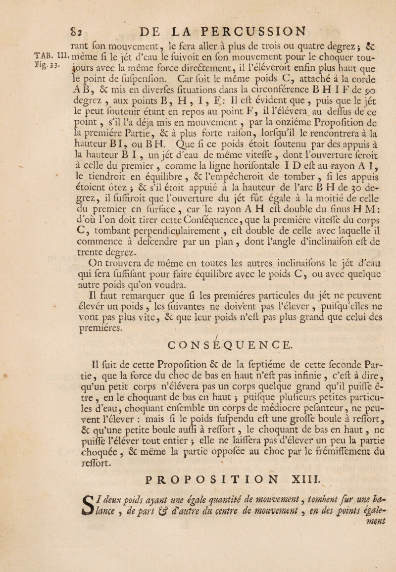 rant fon mouvement, le fera aller à plus de trois ou quatre degrez \ Sc • même fi le jét d’eau le fuivoit en fon mouvement pour le choquer tou¬ jours avec la même force directement, il Féléveroit enfin plus haut que le point de fufpenfion. Car foit le même poids C5 attaché à la corde AB, 6c mis en diverfes fituations dans la circonférence B H I F de 90 degrez , aux points B, H , I , F : Il eft évident que , puis que le jét le peut foutenir étant en repos au point F, il Félévera au défiais de ce point 5 s'il Fa déjà mis en mouvement , par la onzième Proposition de la première Partie, 6c à plus forte raifon, lorfqifil le rencontrera à la hauteur BI, ou B H. Que fi ce poids étoit foutenu par des appuis à la hauteur B I 5 un jét d'eau de même viteflê , dont l'ouverture feroit à celle du premier 5 comme la ligne horifontale I D eft au rayon A I5 le tiendroit en équilibre , 6c Fempêcheroit de tomber , fi les appuis croient ôtez y 6c s’il étoit appuié à la hauteur de l’arc B H de 30 de¬ grez, il fuffiroit que l'ouverture du jét fût égale à la moitié de celle du premier en Surface , car le rayon A H eft double du finus H M: d'où l'on doit tirer cette Conféquence, que la première viteife du corps C, tombant perpendiculairement , eft double de celle avec laquelle il commence à delcendre par un plan , dont l’angle d’inclinaifon eft de trente degrez. On trouvera de même en toutes les autres inclinaifons le jét d'eau qui fera fuffifant pour faire équilibre avec le poids C5 ou avec quelque autre poids qu’011 voudra. Il faut remarquer que fi les premières particules du jét ne peuvent élevér un poids, les Suivantes ne doivent pas l’élever , puisqu'elles ne vont pas plus vite, 6c que leur poids n’eft pas plus grand que celui des premières. CONSEQUENCE, Il fuit de cette Propofition 6c de la Septième de cette Seconde Par¬ tie 5 que la force du choc de bas en haut n’eft pas infinie 5 c’eft à dire, qu’un petit corps n’élévera pas un corps quelque grand qu’il puifte ê- tre 3 en le choquant de bas en haut $ puifque plufieurs petites particu¬ les d'eau 3 choquant enfemble un corps de médiocre pefanteur, ne peu¬ vent l’élever : mais fi le poids fufpendu eft une grofie boule à reftbrt, & qu’une petite boule auffi à reftbrt 5 le choquant de bas en haut, ne puiflè Féléver tout entier 5 elle ne laifiera pas d’élever un peu la partie choquée 5 6t même la partie oppofée au choc par le frémiflement du reftbrt,, PROPOSITION XIII. SI deux poids ayant une égale quantité de mouvement, tombent fur me la* lance 5 de part £5? d'autre du centre de mouvement 9 en des points égale- ment