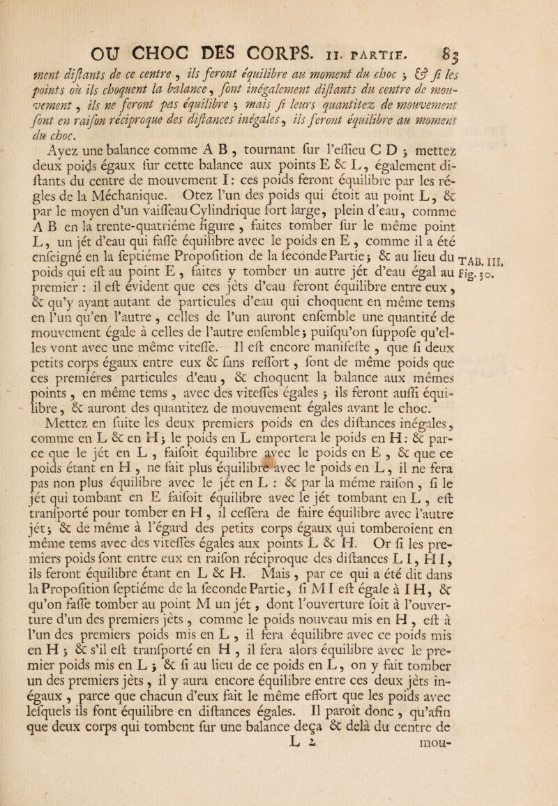 ment diflants de ce centre , ils feront équilibre au moment du choc ? & Ji les points ou ils choquent la balance, font inégalement diftants du centre de mou¬ vement , ils ne feront pas équilibre 3 mais fi leurs quantitez de mouvement font en raifon réciproque des diftances inégales , ils feront équilibre au moment du choc. Ayez une balance comme A B , tournant fur Teffieu CD3 mettez deux poids égaux fur cette balance aux points E 6c L, également di¬ sants du centre de mouvement I : ces poids feront équilibre par les ré¬ gies de la Méchanique. Otez l’un des poids qui étoit au point L, & par le moyen d’un vaiffeauCylindrique fort large, plein d’eau, comme AB en la trente-quatrième figure , faites tomber fur le même point L, un jet d’eau qui fade équilibre avec le poids en E , comme il a été enfeigné en la feptiéme Propofition de la leconde Partie 3 6c au lieu du poids qui eft au point E , faites y tomber un autre jét d’eau égal au fig. 3 premier : il eft évident que ces jets d’eau feront équilibre entre eux, 6c qu’y ayant autant de particules d’eau qui choquent en même tems en l’un qu’en l’autre , celles de l’un auront enfemble une quantité de mouvement égale à celles de l’autre enfemble 3 puilqu’on fuppofe qu’eb les vont avec une même viteife. Il eft encore manifefte , que fi deux petits corps égaux entre eux & fans reftbrt, font de même poids que ces premières particules d’eau, 6c choquent la balance aux mêmes points, en même tems, avec des viteffes égales 3 ils feront aufii équi¬ libre , 6c auront des quantitez de mouvement égales avant le choc» Mettez en fuite les deux premiers poids en des diftances inégales, comme en L 6c en H 3 le poids en L emportera le poids en FI : 6c par¬ ce que le jét en L , faifoit équilibre avec le poids en E , 6c que ce poids étant en H, ne fait plus équilibre avec le poids en L, il ne fera pas non plus équilibre avec le jét en L : 6c par la même raifon , fi le jét qui tombant en E faifoit équilibre avec le jét tombant en L , eft transporté pour tomber en H , il ceffera de faire équilibre avec l’autre jét 3 6c de même à l’égard des petits corps égaux qui tomberoient en même tems avec des viteffes égales aux points L 6c H. Or fi les pre¬ miers poids font entre eux en raifon réciproque des diftances L I, HI, ils feront équilibre étant en L 6c H. Mais, par ce qui a été dit dans la Propofition feptiéme de la fécondé Partie, fi MI eft égale à IH, 6c qu’on faffe tomber au point M un jét, dont l’ouverture foit à l’ouver¬ ture d’un des premiers jets, comme le poids nouveau mis en H , eft à l’un des premiers poids mis en L , il fera équilibre avec ce poids mis en H 3 6c s’il eft tranfporté en H , il fera alors équilibre avec le pre¬ mier poids mis en L 3 6c fi au lieu de ce poids en L, on y fait tomber un des premiers jets, il y aura encore équilibre entre ces deux jets in¬ égaux , parce que chacun d’eux fait le même effort que les poids avec lefquels ils font équilibre en diftances égales. Il paroît donc , qu’afio que deux corps qui tombent fur une balance deçà 6c delà du centre de L z mou-