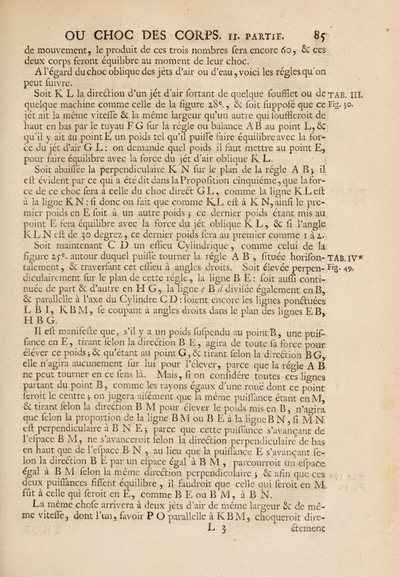 de mouvement, le produit de ces trois nombres fera encore 60 5 6c ces deux corps feront équilibre au moment de leur choc. À l’égard du choc oblique des jets d’air ou d’eau , voici les régies qu'on peut fuivre. Soit K L la direction d’un jét d’air fortant de quelque foufflet ou dexAB. III quelque machine comme celle de la figure 28e., 6c fait fuppofé que ce Fig. 30» jét ait la même vitefle 6c la même largeur qu’un autre quifouffleroit de haut en bas par le tuyau F G fur la régie ou balance A B au point L, 6c qu’il y ait au point E un poids tel qu’il puiffe faire équilibre avec la for¬ ce du jét d’air G L ; on demande quel poids il faut mettre au point E, pour faire équilibre avec la force du jét d’air oblique K L. Soit abaiffée la perpendiculaire K N fur le plan de la régie A B 3 il eft évident par ce qui a été dit dans la Proportion cinquième, que la for¬ ce de ce choc fera à celle du choc direét G L, comme la ligne K L eft à la ligne K N : fi donc on fait que comme KL eft à K N, ainfî le pre¬ mier poids en E foit à un autre poids 5 ce dernier poids étant mis au point E fera équilibre avec la force du jet oblique KL, 6c fi l’angle KL N eft de 30 degrez, ce dernier poids fera au premier comme 1 à 2. Soit maintenant C D un eflieu Cylindrique, comme celui de la figure 2pe. autour duquel puiffe tourner la régie A B , fituée horifon- TAB. IV* talement, 6c traverfant cet effîeu à angles droits. Soit élevée perpen- Fig* 49* diculairement fur le plan de cette régie ? la ligne B E : foit auffi conti¬ nuée de part 6c d’autre en FI G, la ligne e B d divifée également en B, 6c parallelle à l’axe du Cylindre C D : foient encore les lignes ponctuées L B I, KBM, fe coupant à angles droits dans le plan des lignes EB. H B G. ïl eft manifefte que, s’il y a un poids fufpendu au point B, une puift fince en E, tirant félon la direction B E, agira de toute fa force pour éléver ce poids 3 6c qu’étant au point G, 6c tirant félon la direéfion BG, elle n’agira aucunement fur lui pour l’élever, parce que la régie A B ne peut tourner en ce fens là. Mais, fi on confidére toutes ces lignes partant du point B, comme les rayons égaux d’une roue dont ce point feroit le centre 3 on jugera aifément que la même puiftànce étant en M, 6c tirant félon la direction B M pour élever le poids mis en B, n’amra que félon la proportion de la ligne B M ou B E à la ligne B N,fiM N eft perpendiculaire à B N Ey parce que cette puifTance s’avançant de 1 efpace B M, ne s avancerait félon la direéfion perpendiculaire de bas en haut que de 1 efpace,R M , au lieu que la puiffance E s’avançant fé¬ lon la direéfion B E par un efpace égal à B M , parcourrait un efpace. égal à B M félon la même direéfion perpendiculaire y 6c afin que ccs deux puiffances fifTent équilibre , il faudrait que celle qui feroit en M. fût à celle qui feroit en E, comme B E ou B M, à B N. La même chofe arrivera à deux jets d’air de même largeur 6c de mê¬ me vitefle? dont 1 un5 favoir P O parallelle à KBM, choquerait dire- L j etc ment