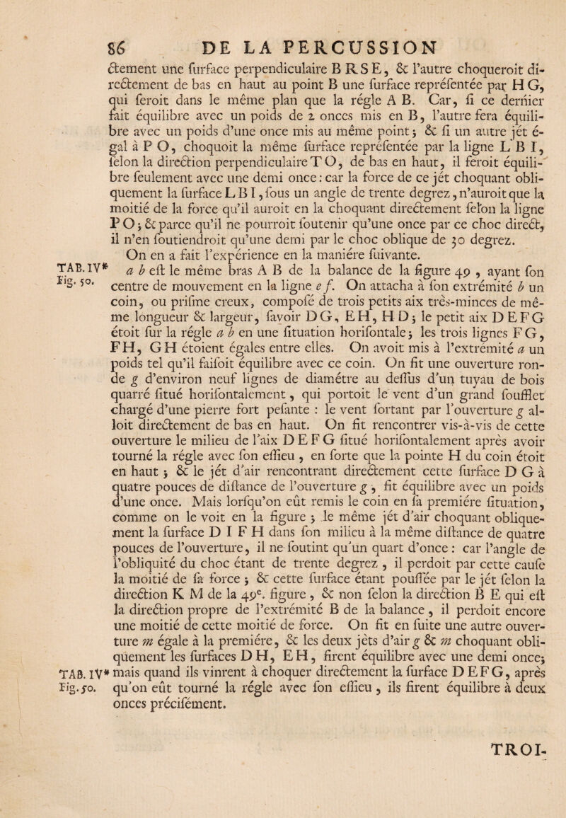 étement une furface perpendiculaire BRSE, 6e l’autre choqueroit di¬ rectement de bas en haut au point B une furface repréfentée pat H G, qui feroit dans le même plan que la régie A B. Car, fi ce dernier fait équilibre avec un poids de z onces mis en B, l’autre fera équili¬ bre avec un poids d’une once mis au même point -, 6e fi un autre jét é- gal à P O, choquoit la même furface repréfentée par la ligne L B I, félon la direction perpendiculaire T O, de bas en haut, il feroit équili¬ bre feulement avec une demi once : car la force de ce jét choquant obli¬ quement la furface L BI, fous un angle de trente degrez, n’auroit que la moitié de la force qu’il auroit en la choquant directement félon la ligne P O -, 6c parce qu’il ne pourroit foutenir qu’une once par ce choc direét, il n’en foutiendroit qu’une demi par le choc oblique de 30 degrez. On en a fait l’expérience en la manière fuivante. TAB.IV* a b eft le même bras A B de la balance de la figure 49 , ayant fon Î,S*50, centre de mouvement en la ligne e /. On attacha à fon extrémité b un coin, ou prifme creux, compofé de trois petits aix très-minces de mê¬ me longueur 6c largeur, favoir DG, EH, H le petit aix D EFG étoit fur la régie a b en une fituation horifontale 5 les trois lignes F G, FH, GH étoient égales entre elles. O11 avoit mis à l’extrémité a un poids tel qu’il faifoit équilibre avec ce coin. On fit une ouverture ron¬ de g d’environ neuf lignes de diamètre au defius d’un tuyau de bois quarré fltué horifontalement, qui portoit le vent d’un grand foufflet chargé d’une pierre fort pefante : le vent fortant par T ouverture g al» loit directement de bas en haut. On fit rencontrer vis-à-vis de cette ouverture le milieu de faix D E F G fitué horifontalement après avoir tourné la régie avec fon efiieu , en forte que la pointe H du coin étoit en haut $ 6c le jét d’air rencontrant directement cette furface D G à quatre pouces de difiance de l’ouverture g , fit équilibre avec un poids d’une once. Mais lorfqu’on eût remis le coin en là première fituation, comme on le voit en la figure * le même |ét d’air choquant oblique¬ ment la furface D I F FI dans fon milieu à la même difiance de quatre pouces de l’ouverture, il ne foutint qu’un quart d’once : car l’angle de l’obliquité du choc étant de trente degrez , il perdoit par cette caufe la moitié de fa force \ 6c cette furface étant poufïee par le jét félon la direétion K M de la 49e. figure , 6c non félon la direction B E qui efi la direétion propre de l’extrémité B de la balance , il perdoit encore une moitié de cette moitié de force. On fit en fuite une autre ouver¬ ture m égale à la première, 6c les deux jèts d’air g 6c m choquant obli¬ quement les furfaces DH, EH, firent équilibre avec une demi onces TAS. IV* mais quand ils vinrent à choquer directement la furface D EFG, après lig./o. qu’on eût tourné la régie avec fon efiieu, ils firent équilibre à deux onces précifément. TROI-