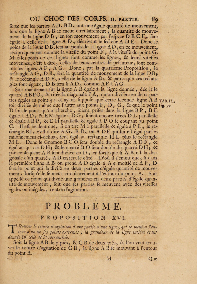 forte que les parties AD,BD, ont une égale quantité de mouvement, lors que la ligne A B fe meut circulairement 3 la quantité de mouve¬ ment de la ligne D B , en fon mouvement par l’efpace D B C E^, fera égale à celle de la ligne A D , décrivant le fecteur A D E. Donc le poids de la ligne D B, fera au poids de la ligne A D, en ce mouvement, réciproquement comme la viteflé du point F , à la viteffe du point G. Mais les poids de ces lignes font comme les lignes, & leurs viteffes moyennes, c’eft à dire, celles de leurs centres de pefanteur, font com¬ me les lignes AF, AG. Donc , par la quatrième Proportion , le rectangle AG, D B, fera la quantité de mouvement de la ligne DB; & le reétangle ADF, celle de la ligne A D 5 & parce que ces reélan- gles font égaux, D B fera à A D, comme A F à A G. Soit maintenant fur la ligne A B égale à k ligne donnée , décrit le quarré A B P O, & tirée la diagonale P A, qu’on divifera en deux par¬ ties égales au point q 3 & ayant fuppofé que cette fécondé ligne A B tab.Iîi* fcit divifée de même que l’autre aux points F, D, G, ôc que le point Fig. 39-. D Toit le point qu’on cherche , foient prifes dans la ligne B P , B E égale à A D, & E M égale à D G 3 foient encore tirées D L parallelle tk égale à B P, & E H parallelle ôt égale à P O fe coupant au point C. Il eft évident que, fi on tire M I parallelle ôc égale à P L, le re¬ étangle BI, c’eft à dire AG, BD, ou ADF qui lui eft égal par les raifonnemens ci-deffus, fera égal au reétangle H L plus le reétangle M L. Donc le Gnomon B C O fera double du rectangle A D F , & égal au quarré D H 3 ôc le quarré B O fera double du quarré D H 3 ôc par conféquent A B fera.divifée en D , en forte que fî A B eft la dia¬ gonale d'un quarré, A D en fera le côté. D’où il s’enfuit que, fi dans la première ligne A B on prend A D égale à A q moitié de A P, D fera le point qui la divife en deux parties d’égale quantité de mouve¬ ment , lorfqu’elle fe meut circulairement à l’entour du point A. Soit appellé ce point qui divife une grandeur en deux parties d’égale quan¬ tité de mouvement, foit que fes parties fe meuvent avec des viteffes égales ou inégales, centre d'agitation. PROBLEME. PROPOSITION XVI. T1 Rouver le centre d'agitation d'une partie d'une ligne, qui fe meut à Ven- tour d'un de fis points extrêmes 3 la grandeur de la ligne entière étant donnée celle de la retranchée. Soit la ligne A B de f piés, & C B de deux piés, & l’on veut trou¬ ver le centre d’agitation de G B , la ligne A B fe mouvant à l’entour du point A. M Que