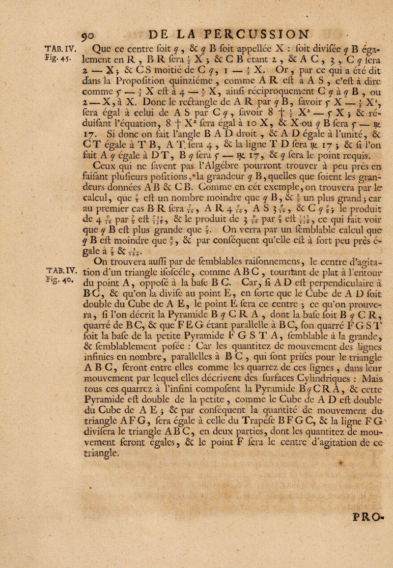 ■') TAB. IV. E‘g- 45- TAB. IV. ïig. 40. I / ' DE LA PERCUSSION Que ce centre Toit q , & q B foit appellée X : Toit divifée q B éga¬ lement en R , BR fera \ X y & C B étant z , & A C , 3 * C q fera a — X j & C S moitié de C q , i — | X. Or , par ce qui a été dit dans la Proportion quinziéme , comme A R eft à A S , c’eft à dire comme y — f X eft à 4 — \ X, ainfi réciproquement C q à q B , ou z — X 5 à X. Donc le reâangle de A R par q B, (avoir y X — | X% fera égal à celui de A S par C q , (avoir 8 \ ~ Xz — y X -, & ré- duifànt l’équation , 8 X* fera égal à 10 X, de X*ou q B fera y — i& ij. Si donc on fait l’angle B A D droit , & A D égale à l’unité, & C T égale à T B, A T. fera 4 de la ligne T D fera j$i 17 y & fi l’on fait A q égale à DT, B q fera y — içt 17, de q fera le point requis. Ceux qui ne favent pas P Algèbre pourront trouver à peu près en faifant plufieurs polirions, Ta grandeur q B,quelles que foient les gran¬ deurs données AB & CB. Comme en cét exemple,on trouvera par le calcul, que i eft un nombre moindre que q B, & J un plus grand y car au premier cas B R fera A, A R 4 , A S 3 A, de C q J y le produit de 4 par'J eft , & le produit de 3 f5- par | eft ce qui fait voir que q B eft plus grande que J. On verra par un lemblable calcul que q B eft moindre que f, de par conféquent qu’elle eft à fort peu près é» gale à l de T^-. On trouvera auftî par de femblables raifonnemens, le centre d’agita¬ tion d’un triangle ifofcéle,_ comme ABC , tounfant de plat à l’entour du point A, oppofé à la baie B C. Car, ft A D eft perpendiculaire a B C, de qu’on la divife au point E, en forte que le Cube de A D foit double du Cube de A E, le point E fera ce centre y ce qu’on prouve¬ ra , fi l’on décrit la Pyramide B q C R A , dont la bafe foit B q C R, quarré de B C, de que F £ G étant paralielle à B C,. Ton quarré F G S T foit la bafe de la petite Pyramide F G S T A, femblable à la grande, de femblablement pofée : Car les quantitez de mouvement des lignes infinies en nombre, parallelles à B C , qui font prifes pour le triangle ABC, feront entre elles comme les quarrez de ces lignes, dans leur mouvement par lequel elles décrivent des furfaces Cylindriques ; Mais» tous ces quarrez à l’infini compofent la Pyramide B^CRA, de cette Pyramide eft double de la petite , comme le Cube de A D eft double du Cube de AE j de par conféquent la quantité de mouvement du> triangle AF G, fera égale à celle du Trapèfe B F G C, de la ligne F G ' divifera le triangle ABC, en deux parties, dont les quantitez de mou¬ vement feront égales, de le point F fera le centre d’agitation de ce triangle. ♦ P RO