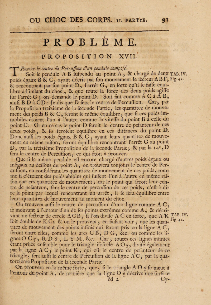 t PROBLEME. P R O POSITION XVII. TRouver le centre de Percuffion d'un pendule compofé. Soit le pendule A B fufpendu au point A , ôc chargé de deux TAB. IV. poids égaux B ôc C, ayant décrit par Ton mouvement le fecfeur ABF, Fig-4*» & rencontrant par fon point D, l’arrêt G, en forte qu’il fe faffie équi¬ libre à rinftant du choc , & que toute la force des deux poids agifte fur l’arrêt G j on demande le point D. Soit fait comme ÀCà AB, ainfi B D à CD : Je dis que D fera le centre de Percuffion. Car, par la Proportion treiziéme de la fécondé Partie, les quantitez de mouve¬ ment des poids B 6c C, feront le même équilibre, que fi ce s poids im¬ mobiles étoient l’un à l’autre comme la viteffie du point B à celle du point C. Or en ce cas le point D feroit le centre de pefanteur de ces deux poids, & ils feroient équilibre en ce s diftances du point D. Donc auftî les poids égaux B ôc C , ayant leurs quantitez de mouve¬ ment en même raifon, feront équilibre rencontrant l’arrêt G au point D, par la treiziémePropofition de la fécondé Partie5 & par la i4e,D fera le centre de Percuffion, ce qui étoit à prouver. Que il le même pendule eft encore chargé d’autres poids égaux ou inégaux au deiTous du point A, on trouvera tou jours le centre de Per- cuffion, en confdétant les quantitez de mouvement de ces poids, com¬ me ii c’étoient des poids abfolus qui fuflent l’un à l’autre en même rai- fon que ces quantitez de mouvement, car le point qui feroit leur cen¬ tre de pefanteur, fera le centre de percuffion de ces poids, c’eft à di¬ re le point par lequel rencontrant un arrêt, il fe fera équilibre entre leurs quantitez de mouvement au moment du choc. On trouvera auff le centre de percuffion d’une ligne comme A C, fe mouvant à l’entour d’un de fes points extrêmes comme A, & décri¬ vant un feéteur de cercle A CB, fi l’on divife A C en forte, que A K foit double de K C 5 & on le prouvera , en faifant voir , que les quan- titez.de mouvement des points infinis qui feront pris en la ligne AC, feront entre elles, comme les arcs CB, DG, ôte. ou comme les li¬ gnes. O Cf, RDS, L Y M, êcc. Car , toutes ces lignes infinies étant prifes enfemble pour le triangle ifofcéle AO y, divifé également par la ligne A C -y le point K , qui eft le centre de pefanteur de ce triangle, fera aufii le centre de Percuffion de la ligne A C, par la qua¬ torzième Propofition de la fécondé Partie. On prouvera en la même forte, que, fi le triangle A O q fe meut à l’entour du point A, de manière que la ligne O q décrive une furfàce M z Cy-