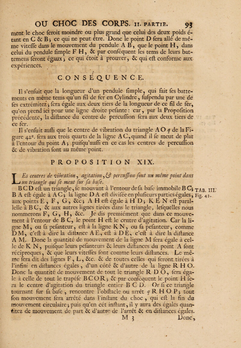 ment le choc feroit moindre ou plus grand que celui des deux poids é- tant en C 6c B 3 ce qui ne peut être. Donc le point D fera allé de mê¬ me vitefTe dans le mouvement du pendule AB, que le point H, dans celui du pendule fimple F H, 6c par conféquent les tems de leurs bat- temëns feront égaux 3 ce qui étoit à prouver, 6c qui eft conforme aux expériences. CONSÉQUENCE. - \ Il s’enfuit que la longueur d’un pendule fimple, qui fait fes batte¬ ments en même tems qu’un fil de fer en Cylindre, fufpendu par une de fes extrémités * fera égale aux deux tiers de la longueur de ce fil de fer* qu’on prend ici pour une ligne droite pefante : car, par la Proposition précédente, la diftance du centre de percufiion fera aux deux tiers de ce fer. Il s’enfuit aufti que le centre de vibration du triangle AO q de la Fi¬ gure 41e. fera aux trois quarts de la ligne A C, quand il fe meut de plat à l’entour du point A3 puifqu’aufti en ce cas les centres de percufiion êc de vibration font au même point. PROPOSITION XIX. L'Es centres de vibration, agitation, & percuffion font un même point dans un triangle qui fe meut fur fa bafe. BCDeft un triangle, fe mouvant à l’entour de fa bafe immobile B C3 T^B B A eft égale à AC 3 la ligne DA eft divifée en plufieurs parties égales, Fig. 4 aux points E , F , G, 6cc 3 A H efi égale à H D 3 K E N efi: paral- îelle à BC, 6e aux autres lignes tirées dans le triangle, lefquelles nous nommerons F, G, H, 6ec. Je dis premiément que dans ce mouve¬ ment à l’entour de B C, le point H eft le centre d’agitation. Car la li¬ gne M, ou fa pefanteur, efi: à la ligne K N, ou fa pefanteur, comme DM, c’eft à dire la diftance A E, efi: à DE, c’eft à dire la diftance A M. Donc la quantité de mouvement de la ligne M fera égale à cel¬ le de K N, puifque leurs pefanteurs 6c leurs difiances du point A font réciproques, 6c que leurs vitefiës font comme leurs difiances. Le mê¬ me fera dit des lignes F, L, 6cc. 6c de toutes celles qui feront tirées à l’infini en difiances égales, d’un côté ce d’autre de la ligne RHO. Donc la quantité de mouvement de tout le triangle R DO, fera éga¬ le à celle de tout le trapéfe B C O R 3 6c par conféquent le point H fe¬ ra le centre d’agitation du triangle entier B C D. Or fi ce triangle tournant fur fa bafe , rencontre Fobftacle ou arrêt y R H O P 3 tout fon mouvement fera arrêté dans F in fiant du choc , qui efi la fin du mouvement circulaire 3 puis qu’en cét inftant, il y aura des égales quali¬ fiiez de mouvement de part 6c d’autre de l’arrêt 6c en difiances égales. M 5 Donc,