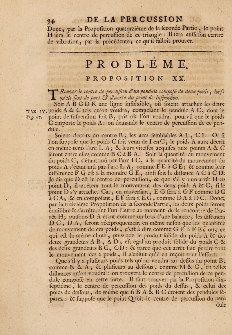 DE LA PERCUSSION Donc , par la Propofition quatorzième de la fécondé Partie , le point H fera le centre de percuffion de ce triangle : Il fera auffi fon centre de vibration, par la précédente $ ce qu’il falloir prouver. T T AB -F P R O B L E M E. PROPOSITION XX. Rouver le centre de percuffion d'un pendule compofé- de deux poids , lors¬ qu'ils font de part & d'autre du point de fufpenfion. Soit A B G D K une ligne infléxible, ou foient attachez les deux *AB. IV. p°ids A 6c G tels qu’on voudra, compofant le pendule AG, dont le îg.47. point de fufpenfion foit B, pris ou l’on voudra, pourvu que le poids C emporte le poids A : on demande le centre de percuffion de ce pen¬ dule. Soient décrits du centre B , les arcs fembîables A L, C I. Or fl l’on fuppofe que le poids C foit venu de I enC, le poids A aura décrit en même tems l’arc L A 5 6c leurs viteffes acquifes aux points A 6c C feront entre elles comme B C à B A. Soit la quantité du mouvement du poids G, s’étant mû par l’arc IC, à la quantité du mouvement du poids A s’étant mû par l’arc LA, comme FE à GEj 6c comme leur différence F G eft à la moindre GE, ainfi foit la diftance A G à C D: Je dis que D eft le centre de percuffion, 6c que s’il y a un arrêt H au point D, il arrêtera tout le mouvement des deux poids A 6c C, fi le point D s’y attache. Car, en renverfant, E G fera à G F comme D G a C As 6c en compofant, EF fera à EG, comme D A à D C. Donc, par la treiziéme Propofition de la fécondé Partie, les deux poids feront équilibre 6c s’arrêteront l’un l’autre au moment de la rencontre de l’ar¬ rêt H5 puifque- D A étant comme un bras d’une balance, les diftances D C , DA, feront réciproquement en même raifon que les quântitez de mouvement de ces poids, c’eft à dire comme GE à F Ej ou, ce qui eft la même chofe , puis? que le produit folide du poids A 6c des deux grandeurs AB, AD, eft égal au produit folide du poids G 6c des deux grandeurs B G, CD ; 6c parce que cét arrêt fait perdre tout le mouvement des 2 poids , il s’enfuit qu’il en reç'oit tout l’effort. Que s’il y a plufieurs poids tels qu’on voudra au deffus du point B, comme N 6c A -, 6c plufieurs au deflbus, comme M 6c G , en telles diftances qu’on voudra : on trouvera le centre de percuffion de ce pen¬ dule compofé en cette forte. Il faut trouver par la Propofition dix- feptiéme , le centre de percuffion des poids du deffus , 6c celui des poids du deffous, de même que fi B A 6c B C étoient des pendules fé- parez : 6c fuppofé que le point Qfoit le centre de percuffion du pen- : ' dule