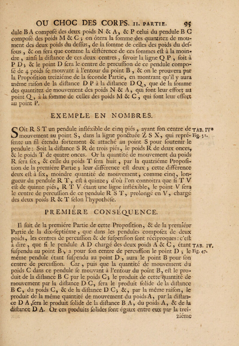 dule B A compofé des deux poids N 6c A, 6c P celui du pendule B G compofé des poids M 6c G 3 on ôtera la fomme des quantitez de mou» ment des deux poids du defiùs, de la fomme de celles des poids du def- fous , 6c on fera que comme la différence de ces fommes efl à la moin* dre 5 ainfi la diftance de ces deux centres , favoir la ligne Q P , foit à PDj 6c le point D fera le centre de percuffion de ce pendule compo¬ fé de 4 poids fe mouvant à l’entour du point B , 6c on le prouvera par la Proportion treiziéme de la fécondé Partie, en montrant qu’il y aura même raifon de la diftance D P à la diflance D Q_, que de la fomme des quantitez de mouvement des poids N 6c A, qui font leur effort au point à la fomme de celles des poids M 6c C , qui font leur effort au point P. EXEMPLE EN NOMBRES. SOit R S T un pendule infléxible de cinq piés , ayant fon centre de tab. IV# mouvement au point S, dans la ligne ponctuée Z S X, qui repré-Fig. 51. fente un fil étendu fortement 6c attaché au point S pour foutenir le pendule : Soit la diftance S R de trois piés, le poids R de deux onces, 6c le poids T de quatre onces». Or la quantité de mouvement du poids R fera fix , 6c celle du poids T fera huit, par la quatrième Propofi- tion de la première Partie 5 leur différence eft deux 3 cette différence deux efl à fix, moindre quantité de mouvement, comme cinq, lon¬ gueur du pendule RT, efl à quinze 3 d’où l’on connoitra que fi T V eft de quinze piés, RT V étant une ligne infléxible, le point V fera le centre de percuffion de ce pendule R. S T , prolongé en V , chargé des deux poids R 6c T félon l’hypothéfe. / / PREMIERE CONSEQUENCE. Il fuit de la première Partie de cette Propofition, 6c de la première Partie de la dix-feptiéme , que dans les pendules compofez de deux poids, les centres de percuffion 6c de fufpenfion font réciproques : c’eft a dire , que fi le pendule A D chargé des deux poids A 6c C , étant ta B. IV, fufpendu au point B <, a pour fon centre de percuffion le point D 3 le Fig. 47* même pendule étant fufpendu au point D , aura le point B pour fon centre de percuffion. Car , puis que la quantité de mouvement du poids C dans ce pendule fe mouvant à l’entour du point B, eft le pro¬ duit de la diflance B C par le poids C 3 le produit de cette quantité de mouvement par la diflance D C, fera le produit folide de la diflance B C, du poids C, 6c de la diftance D C3 6c, par la même raifon, le produit de la même quantité de mouvement du poids A, par la diftan- ce D A ,fera le produit folide de la diftance B A, du poids A, 6c de la diftance D A. Or ces produits fblides font égaux entre eux par la trei¬ ziéme