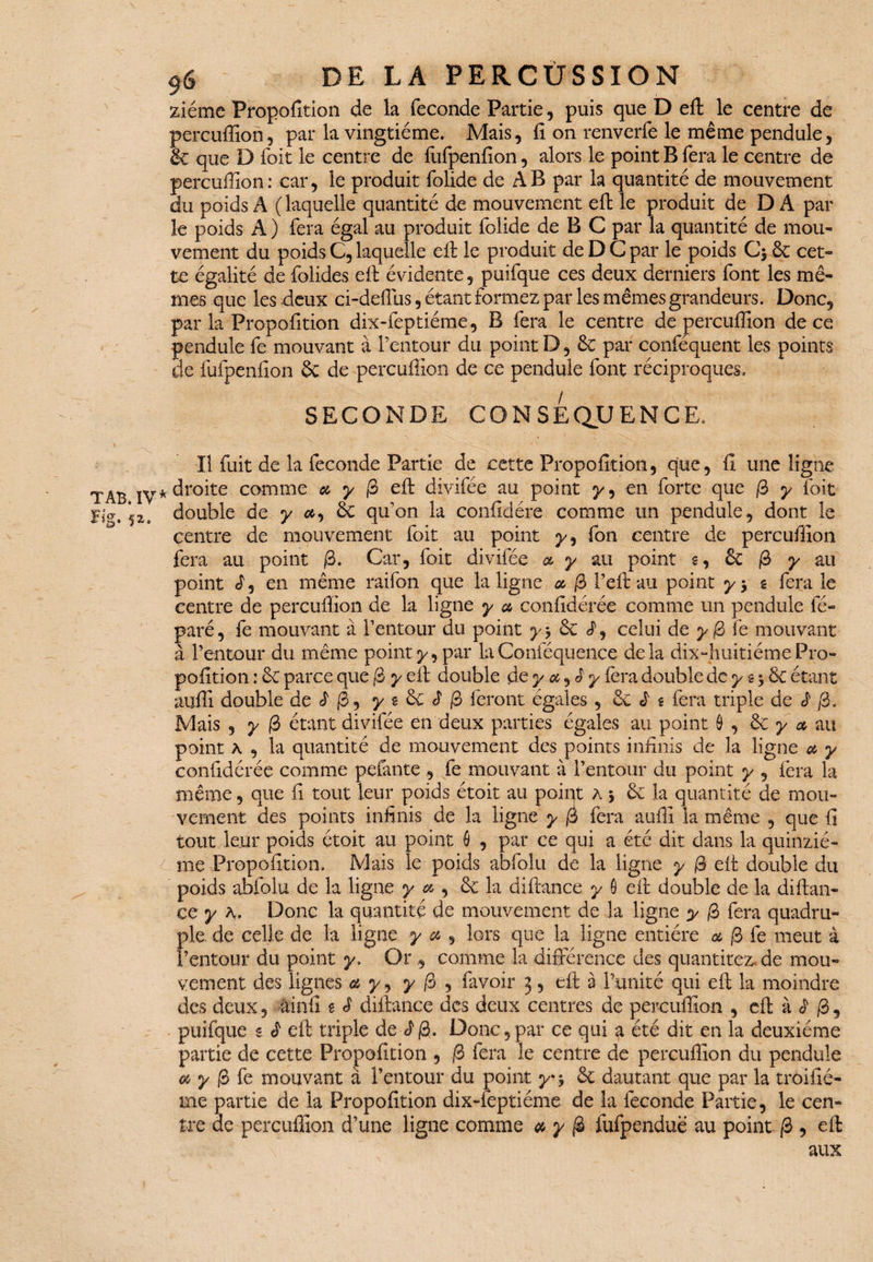 ziéme Propofltion de la fécondé Partie, puis que D eft le centre de percuffion, par la vingtième. Mais, fi on renverfe le même pendule, & que D foit le centre de fufpenfion, alors le point B fera le centre de percuffion: car, le produit folide de AB par la quantité de mouvement du poids A ( laquelle quantité de mouvement eft le produit de D A par le poids A ) fera égal au produit folide de B C par la quantité de mou¬ vement du poids C, laquelle eft le produit de D C par le poids ôc cet¬ te égalité de folides eft évidente, puifque ces deux derniers font les mê¬ mes que les deux ci-defius, étant formez par les mêmes grandeurs. Donc, parla Propofltion dix-feptiéme, B fera le centre de percuffion de ce pendule fe mouvant à l’entour du point D, ôc par conféquent les points de fufpenfion ôc de percuffion de ce pendule font réciproques. SECONDE CONSEQUENCE. Il fuit de la fécondé Partie de cette Propofition, que, fi une ligne * droite comme et y 0 eft divifée au point y, en forte que /3 y foit double de y et, Ôc qu’on la confidére comme un pendule, dont le centre de mouvement foit au point y, fon centre de percuffion fera au point 0. Car, foit divifée et y au point g, ôc 0 y au point d, en même raifon que la ligne et 0 l’eft au point y y g fera le centre de percuffion de la ligne y a confidérée comme un pendule fé» paré, fe mouvant à l’entour du point y$ ôc celui de y 0 fe mouvant à l’entour du même point y, par la Conféquence delà dix-huitième- Pro¬ pofition : ôc parce que 0 y eft double de y ot, 3 y fera double de y g 3 & étant auffi double deJ'jS, y g ôc d /3 feront égales , & £ g fera triple de ^ j3. Mais , y 0 étant divifée en deux parties égales au point ô , ôc y ot au point a , la quantité de mouvement des points infinis de la ligne ot y confidérée comme pelante , fe mouvant à l’entour du point y , fera la même, que fi tout leur poids étoit au poiqt a 5 ôc la quantité de mou- vcment des points infinis de la ligne y 0 fera auffi la même , que fi tout leur poids étoit au point 6 , par ce qui a été dit dans la quinzié¬ me Propofition. Mais le poids abfolu de la ligne y 3 eft double du poids abfolu de la ligne y et, ôc la diftanee y 6 eft double de la diftan¬ ee y a. Donc la quantité de mouvement de la ligne y 0 fera quadru¬ ple de celle de la ligne y et , lors que la ligne entière et 0 fe meut à l’entour du point y. Orcomme la différence des quantitez.de mou¬ vement des lignes a y, y 0 , favoir 3, eft à l’unité qui eft la moindre des deux, ainfi g S diftanee des deux centres de percuffion , eft à 3 0, puifque g ê eft triple de J0. Donc,par ce qui ^ été dit en la deuxième partie de cette Propofition , 0 fera le centre de percuffion du pendule et y 0 fe mouvant à l’entour du point yr* ôc dautant que par la troifié- me partie de la Propofition dix-feptiéme de la fécondé Partie, le cen¬ tre ae percuffion d’une ligne comme et y 0 fufpenduë au point 0 , eft aux