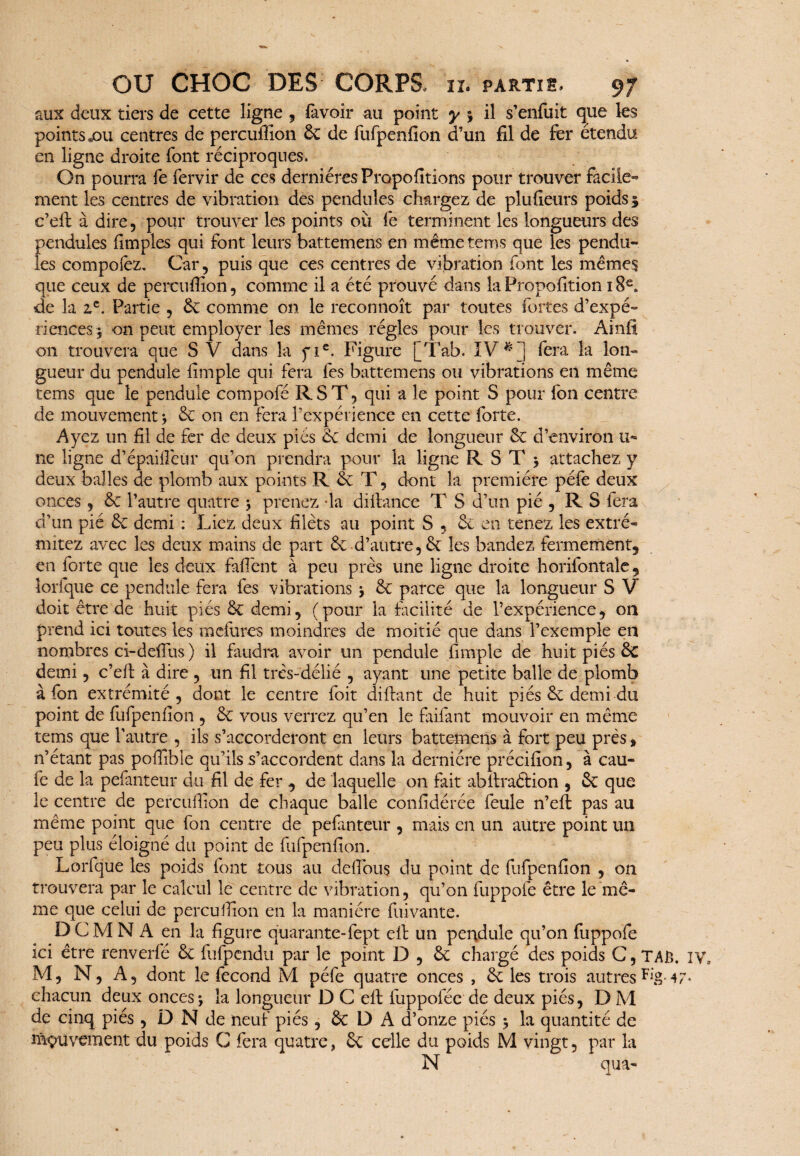 aux deux tiers de cette ligne , favoir au point y ; il s’enfuit que les points .ou centres de percufiîon Ôc de fufpenfion d’un fil de fer étendu en ligne droite font réciproques. On pourra fe fervir de ces dernières Propofitions pour trouver facile¬ ment les centres de vibration des pendules chargez de plufieurs poids 3 c’eft à dire, pour trouver les points où fe terminent les longueurs des pendules fimples qui font leurs battemens en même tems que les pendu¬ les compoiez. Car, puis que ces centres de vibration font les mêmes que ceux de percufiîon, comme il a été prouvé dans la Propofition 1 S£„ de la zc. Partie , 6c comme on le reconnoît par toutes fortes d’expé¬ riences 3 on peut employer les mêmes régies pour les trouver. Ainfî on trouvera que S V dans la fic. Figure [Tab. IV * ] fera la lon¬ gueur du pendule fimple qui fera fes battemens ou vibrations en même tems que le pendule compofé R S T, qui a le point S pour fon centre de mouvement ; 6c on en fera l’expérience en cette forte. Ayez un fil de fer de deux pies de demi de longueur 6c d’environ li¬ ne ligne d’épaifîèür qu’on prendra pour la ligne R S T 3 attachez y deux balles de plomb aux points R 6c T, dont la première pèle deux onces , 6c l’autre quatre 3 prenez -la diiiance T S d’un pié , R S fera d’un pié 6c demi : Liez deux filets au point S , 6c en tenez les extré- mitez avec les deux mains de part 6c d’autre, 6e les bandez fermement5 en forte que les deux faffent à peu près une ligne droite horifontale, lorfque ce pendule fera fes vibrations 3 6c parce que la longueur S V doit être de huit piés 6c demi, (pour la facilité de l’expérience, on prend ici toutes les mefures moindres de moitié que dans l’exemple en nombres ci-dellus ) il faudra avoir un pendule fimple de huit piés 6c demi, c’efi à dire , un fil très-délié , ayant une petite balle de plomb à fon extrémité, dont le centre foit di fiant de huit piés 6c demi du point de fufpenfion , 6c vous verrez qu’en le faifant mouvoir en même tems que l’autre , ils s’accorderont en leurs battemens à fort peu près, n’étant pas pofiibie qu’ils s’accordent dans la dernière précifion, à cau- fe de la pefanteur du fil de fer , de laquelle on fait abfiraftion , 6c que le centre de percufiîon de chaque balle confidérée feule n’eft pas au même point que fon centre de pefanteur , mais en un autre point un peu plus éloigné du point de fufpenfion. Lorfque les poids font tous au délions du point de fufpenfion , on trouvera par le calcul le centre de vibration, qu’on fuppofe être le mê¬ me que celui de percufiîon en la manière fiiivante. DCMNA en la figure quarante-fept efi un pendule qu’on fuppofe ici être renverfé 6c fufpendu par le point D , 6c chargé des poids C, TAB. IV M, N, A, dont le fécond M péfe quatre onces , 6c les trois autres ^g. 47- chacun deux onces3 la longueur D C efi luppoféc de deux piés, D M de cinq piés , D N de neuf piés, 6c D A d’onze piés 3 la quantité de îùçuvement du poids C fera quatre, 6c celle du poids M vingt, par la N qua-