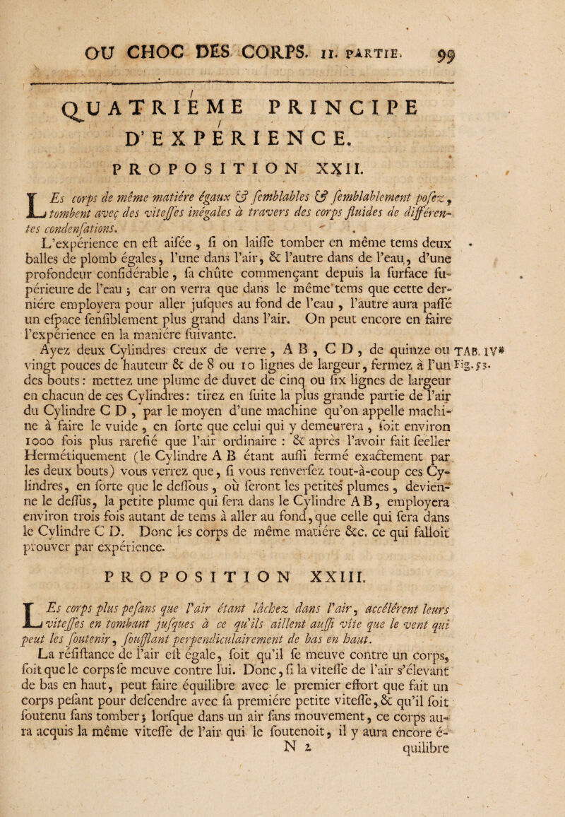 QJJ atrieme principe D’EXPERIENCE. PROPOSITION XXII. L Es corps de même matière égaux £5? femblables & femblablement pofez f tombent avec des viteffes inégales à travers des corps fluides de différen¬ tes condenfations.  L’expérience en eft aifée , fi on laifie tomber en même teins deux • balles de plomb égales, l’une dans l’air, êc l’autre dans de l’eaur, d’une profondeur confid érable, fa chiite commençant depuis la furface fu- périeure de l’eau $ car on verra que dans le même tems que cette der¬ nière empîoyera pour aller jufques au fond de l’eau , l’autre aura pafie un cfpace fenfiblement plus grand dans l’air. On peut encore en faire l’expérience en la manière fliivante. Ayez deux Cylindres creux de verre , AB, CD, de quinze ou tAB. l\?% vingt pouces de hauteur êt de 8 ou 10 lignes de largeur, fermez à l’un Fig. r s* des bouts : mettez une plume de duvet de cinq ou fix lignes de largeur en chacun de ces Cylindres: tirez en fuite la plus grande partie de l’air du Cylindre CD, par le moyen d’une machine qu’on appelle machi¬ ne à faire le vuide , en forte que celui qui y demeurera , foit environ 1000 fois plus raréfié que l’air ordinaire : 6c après l’avoir fait feeller Hermétiquement (le Cylindre A B étant aufii fermé exactement par. les deux bouts) vous verrez que, fi vous renverfez tout-à-coup ces Cy¬ lindres, en forte que le defious, ou feront les petites plumes, devien¬ ne le defius, la petite plume qui fera dans le Cylindre AB, empîoyera environ trois fois autant de tems à aller au fond, que celle qui fera dans le Cylindre C D. Donc les corps de même matière 6cc. ce qui falloir prouver par expérience. PROPOSITION XXI IL LEs corps plus peflans que Vair étant lâchez dans F air, accélèrent leurs viteffes en tombant jufques à ce qu’ils aillent aufli vite que le vent qui peut les foutenir, foufflant perpendiculairement de bas en haut. La réfiftance de l’air eit égale, foit qu’il fè meuve contre un corps, foit que le corps fe meuve contre lui. Donc, fi la vitefiê de l’air s’élevant de bas en haut, peut faire équilibre avec le premier effort que fait un corps pelant pour defcendre avec fi première petite viteffe,& qu’il foit foutenu fans tomber\ lorfque dans un air fans mouvement, ce corps au¬ ra acquis la même vitefle de l’air qui le foutenoit, il y aura encore é- N z quilibre