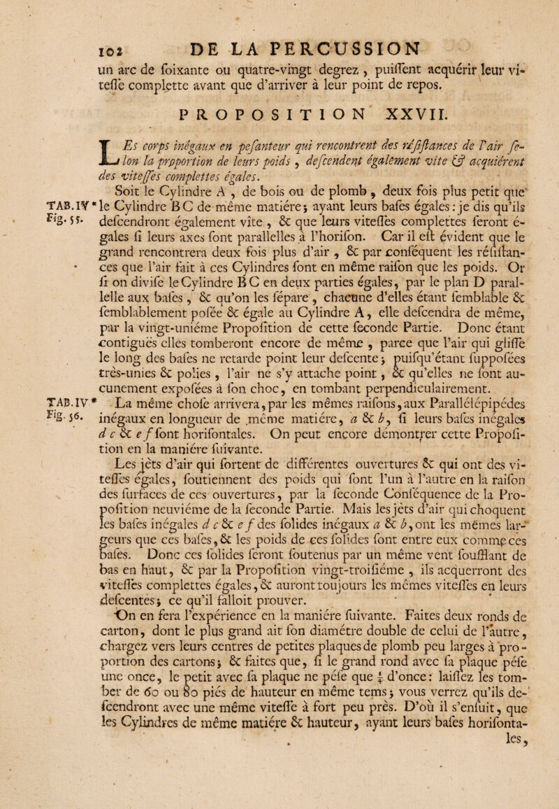 un arc de foi Xante ou quatre-vingt degrez , puiflent acquérir leur vi* telle complette avant que d’arriver à leur point de repos, PROPOSITION XXVII. LjEs corps inégaux en pefauteur qui rencontrent des rdfi flanc es de T air fé¬ lon la proportion de leurs poids , defcendent également vite & acquiérent des vitejfes complette s égales. Soit le Cylindre A , de bois ©u de plomb , deux fois plus petit qiie’ IV* le Cylindre BC de même matière; ayant leurs bafes égales: je dis qu’ils ** defeendront également vite , 6c que leurs viteflès complétées feront é- gales li leurs axes font parallelles à l’horifon. Car il eft évident que le grand rencontrera deux fois plus d’air , 6c par conféquent les ré bilan- ces que l’air fait à ces Cylindres font en même raifon que les poids. Or ii on divife le Cylindre BC en deux parties égales , par le plan D parai- lelle aux; bafes, 6c qu’on les fépare , chacune dalles étant femblable & femblablement pofée & égale au Cylindre A , elle defeendra de même, par la vingt-uniéme Propofition de cette fécondé Partie. Donc étant contiguës elles tomberont encore de même , parce que l’air qui glilTe le long des bafes ne retarde point leur defeente; puifqu’étant fuppofées très-unies 6c polies , l’air ne s’y attache point, 6c qu’elles ne font au¬ cunement expofées à fon choc, en tombant perpendiculairement. IV* La même choie arrivera,par les mêmes raifons,aux Parallélépipèdes 5* inégaux en longueur de même matière, d & b, li leurs bafes inégales d c êc e fiont horifontales. On peut encore démontrer cette Propoli- tion en la manière fuivante. Les jets d’air qui fortent de différentes ouvertures 6c qui ont des vi- teffes égales, foutiennent des poids qui font l’un à l’autre en la raifon des furfaces de ces ouvertures, par la fécondé Conléquence de la Pro¬ pofition neuvième de la féconde Partie. Mais les jets d’air qui choquent les bafes inégales d c 6c e f des folides inégaux a 6c è, ont les mêmes lar¬ geurs que ces bafes ,6c les poids de ces foiides font entre eux comme ces baies. Donc ces folides feront foutenus par un même vent faufilant de bas en haut, 6c par la Propofition vingt-troifiéme , iis acquerront des vi telles complettes égales, 6c auront toujours les mêmes viteffes en leurs defeentes ; ce qu’il falloit prouver. ■On en fera l’expérience en la manière fuivante. Faites deux ronds de carton, dont le plus grand ait fon diamètre double de celui de l’autre, chargez vers leurs centres de petites plaques de plomb peu larges à pro - portion des cartons; 6c faites que, li le grand rond avec fa plaque péfe une once, le petit avec fa plaque ne péfe que \ d’once: laifiez les tom¬ ber de 6o ou 8o piés de hauteur en même tems; vous verrez qu’ils de-' feendront avec une même vitefle à fort peu près. D’où il s’enfuit, que les Cylindres de même matière 6c hauteur, ayant leurs bafes horifonta- . les.