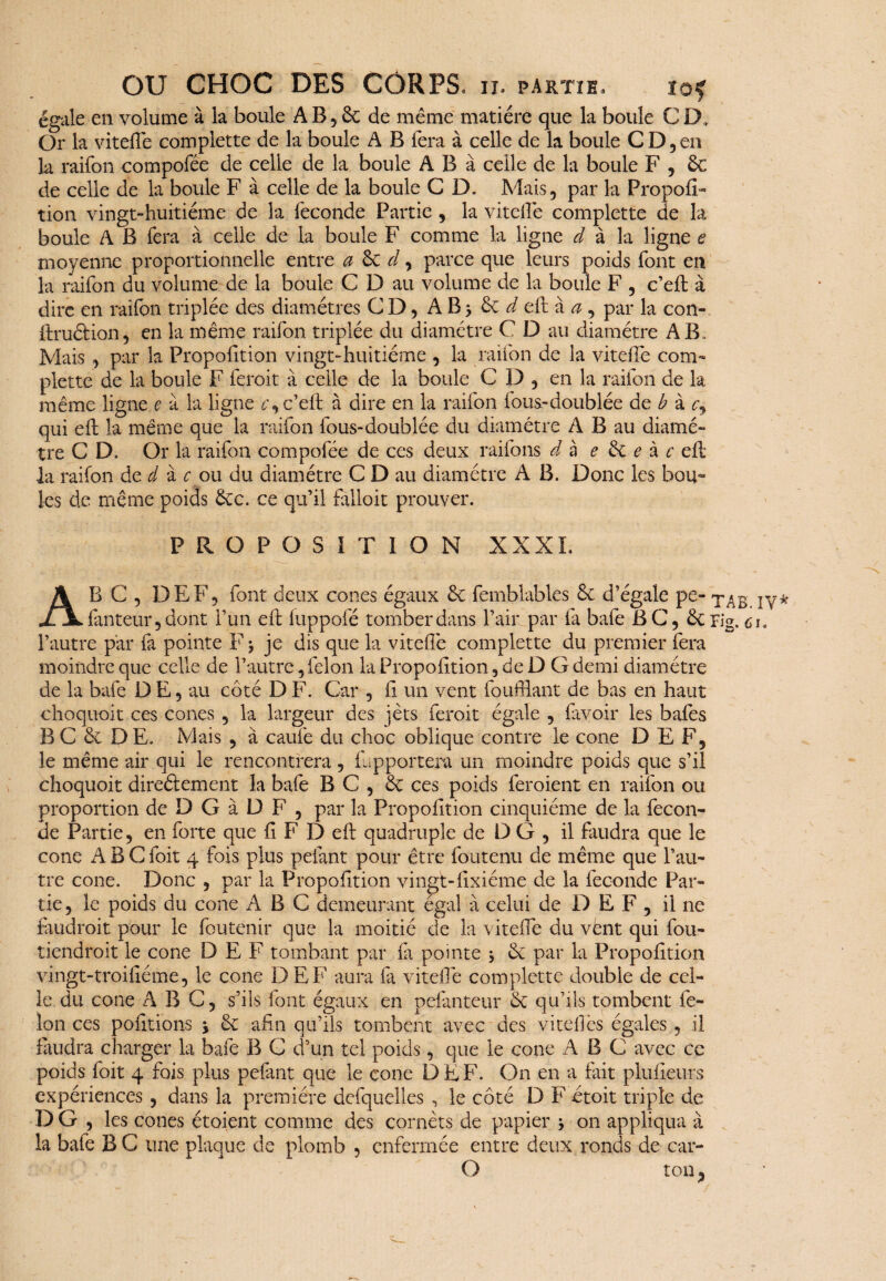 égale en volume à la boule A B , 5c de même matière que la boule C D, Or la vitefie complette de la boule A B fera à celle de la boule CD, en la raifon compofée de celle de la boule A B à celle de la boule F , Sc de celle de la boule F à celle de la boule C D. Mais, par la PropofF tion vingt-huitième de la fécondé Partie , la vitefie complette de la boule A B fera à celle de la boule F comme la ligne d à la ligne e moyenne proportionnelle entre a Sc d, parce que leurs poids font en la raifon du volume de la boule C D au volume de la boule F , c’eft à dire en raifon triplée des diamètres CD, A B 5 5c d eft à a , par la con- ftruôtion, en la même raifon triplée du diamètre C D au diamètre AB. Mais , par la Proportion vingt-huitième , la raifon de la vitefie com¬ plette de la boule F feroit à celle de la boule C D , en la raifon de la même ligne e à la ligne r, c’eft à dire en la raifon fous-doublée de b à c, qui eft la même que la raifon fous-doublée du diamètre A B au diamè¬ tre C D. Or la raifon compofée de ces deux raifons d à e 5c e à c eft la raifon de d à c ou du diamètre C D au diamètre A B. Donc les bou¬ les de même poids 5ec. ce qu’il falloir prouver. PROPOSITION XXXI. A B C , DEF, font deux cônes égaux 5c femblables 5c d’égale pe- il lanteur, dont l’un eft fuppofé tomber dans l’air par fa bafe BC, 5crig0 c l’autre par fa pointe F * je dis que la vitefie complette du premier fera moindre que celle de l’autre, félon la Propofition, de D G demi diamètre de la bafe D E, au côté D F. Car , fi un vent foufflant de bas en haut choquoit ces cônes , la largeur des jets feroit égale , favoir les bafes B C 5c D E. Mais , à caufe du choc oblique contre le cône DEF, le même air qui le rencontrera, (apportera un moindre poids que s’il choquoit directement la bafe B C , 5c ces poids feraient en raifon ou proportion de D G à D F , par la Propofition cinquième de la fécon¬ dé Partie, en forte que fi F D eft quadruple de DG , il faudra que le cône ABC foit 4 fois plus pelant pour être foutenu de même que l’au¬ tre cône. Donc , par la Propofition vingt-fixiéme de la fécondé Par¬ tie, le poids du cône ABC demeurant égal à celui de D E F , il ne faudrait pour le foutenir que la moitié de la vitefie du vënt qui fou- tiendroit le cône DEF tombant par fa pointe 5 5c par la Propofition vingt-troifiéme, le cône DEF aura fa vitefie complette double de cel¬ le du cône ABC, s’ils font égaux en pesanteur 5c qu’ils tombent fé¬ lon ces pofitions \ 5c afin qu’ils tombent avec des vitefiès égales, il faudra charger la bafe B C d’un tel poids, que le cône ABC avec cc poids foit 4 fois plus pefant que le cône D E F. On en a fait plufieurs expériences , dans la première defquelles , le côté D F étoit triple de D G , les cônes étaient comme des cornets de papier * on appliqua à la bafe B C une plaque de plomb , enfermée entre deux ronds de car- O ton,