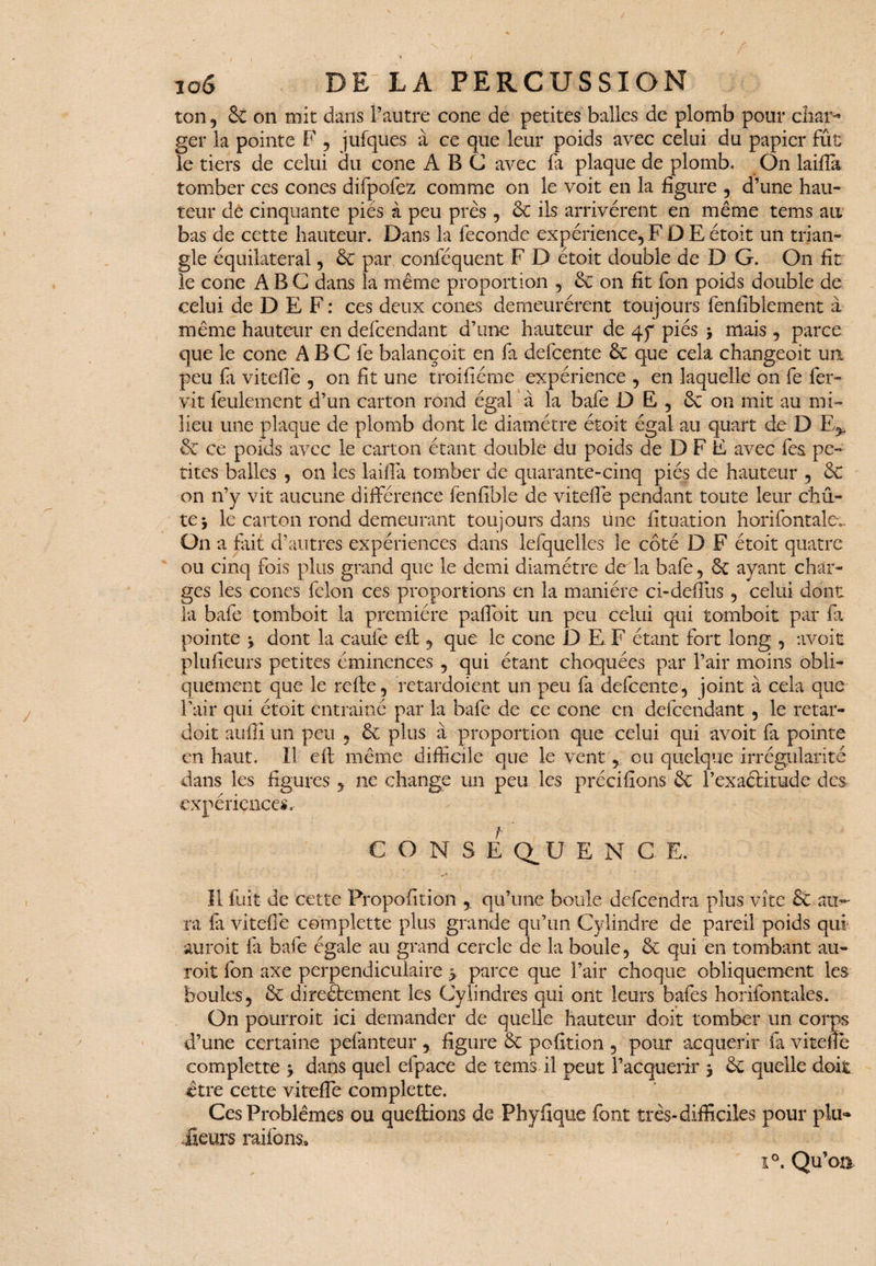 ton , & on mit dans l’autre cône de petites balles de plomb pour char¬ ger la pointe F , jufques à ce que leur poids avec celui du papier fût le tiers de celui du cône ABC avec fa plaque de plomb. On laifîa tomber ces cônes difpofez comme on le voit en la figure , d’une hau¬ teur de cinquante piés à peu près , de ils arrivèrent en même tems au bas de cette hauteur. Dans la fécondé expérience, F D E étoit un trian¬ gle équilatéral, de par conséquent F D étoit double de D G. On fit le cône ABC dans la même proportion , de on fit fon poids double de celui de D E F : ces deux cônes demeurèrent toujours fenfiblement à même hauteur en defeendant d’une hauteur de 4p piés > mais, parce que le cône A B C fe balançoit en fa defeente de que cela changeoit un peu fa viteflè , on fit une troifiéme expérience , en laquelle on fe fer» vit feulement d’un carton rond égal à la bafe DE, de on mit au mi¬ lieu une plaque de plomb dont le diamètre étoit égal au quart de D E„ de ce poids avec le carton étant double du poids de D F E avec fes pe¬ tites balles , on les laifîa tomber de quarante-cinq piés de hauteur , de on n’y vit aucune différence fenfible de vitelle pendant toute leur chu¬ te j le carton rond demeurant toujours dans une Situation horifontale.. On a fait d’autres expériences dans lefquelles le côté D F étoit quatre ou cinq fois plus grand que le demi diamètre de la bafe, de ayant char¬ ges les cônes félon ces proportions en la manière ci-defîus , celui dont la bafe tomboit la première paffoit un peu celui qui tomboit par fa pointe j dont la caufe eft , que le cône D E, F étant fort long , avoir plufieurs petites éminences , qui étant choquées par l’air moins obli¬ quement que le refte, retardoient un peu fa defeente, joint à cela que l’air qui étoit entrainé par la bafe de ce cône en defeendant , le retar- doit auffi un peu , de plus à proportion que celui qui avoit fa pointe en haut. Il eft même difficile que le vent,, ou quelque irrégularité dans les figures , ne change un peu les précisions de l’exaélitude des expériences. CONSEQUENCE. Il fuit de cette Proportion , qu’une boule defeendra plus vite de au- ra la viteOè complette plus grande qu’un Cylindre de pareil poids qui au roi t fa bafe égale au grand cercle de la boule, de qui en tombant au- roit fon axe perpendiculaire parce que l’air choque obliquement les boules, de directement les Cylindres qui ont leurs bafes horifontales. On pourroit ici demander de quelle hauteur doit tomber un corps d’une certaine pefanteur , figure de pofition , pour acquérir Si viteflè complette \ dans quel efpace de tems il peut l’acquérir 5 de quelle doit être cette viteflè coi Ces Problèmes ou ileurs râlions» i°. Qu’on iplette. queftions de Phyfique font très-difficiles pour plu-