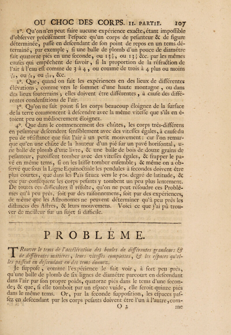 i°. Qu’on n’en peut faire aucune expérience exaéte, étant impofîible d’obferver précifément l’efpace qu’un corps de pefanteur 6e de figure déterminée, paffe en défendant de fon point de repos en un tems dé¬ terminé , par exemple , il une balle de plomb d’un pouce de diamètre fait quatorze piés en une fécondé, ou 13 J, ou 13^ 6cc. par les mêmes caufes qui empêchent de lavoir, fi la proportion de la réfradion de l’air à l’eau eft comme de 3 à 4 , ou comme de trois à 4 plus ou moins yo-5 eu 20$ ou tôo 5 6cc. z°. Que, quand on fait les expériences en des lieux de différentes élévations, comme vers le fommet d’une haute montagne , ou dans des lieux fouterrains 3 elles doivent être différentes , à caufe des diffé- rentes condenfations de l’air. 30. Qu’on ne fait point fi les corps beaucoup éloignez de la furface de la terre commencent à defcendre avec la même viteffe que s’ils en é- toient peu ou médiocrement éloignez. 40. Que dans le commencement des chûtes, les corps três-différens en pefanteur défendent fenfiblement avec des viteffes égales, à caufe du peu de réii dance que fait l’air à un petit mouvement : car l’on remar- que qu’en une chûte de la hauteur d’un pié fur un pavé horifontalu- ne balle de plomb d’une livre, 6c une balle de bois de douze grains de pefanteur, paroiffent tomber avec des viteffes égales, 6c frapper le pa¬ vé en même tems, fi on les laide tomber enfemble 3 6c même on a ob« fervé que fous la Ligne Lquinoétiale les pendules à fécondes doivent être plus courtes, que dans les Pa'is fltuez vers le yoe. degré de latitude, 6c que par conféquent les corps pelants y tombent un peu plus lentement,. De toutes ces diffi cultbz il réfulte, qu’on ne peut ré foudre ces Problè¬ mes qu’à peu près, foit par des raifonnemens, foit par des expériences, de même que les Aflronomes ne peuvent déterminer qu’à peu près les didances des Aftres, 6c leurs mouvemens. Voici ce que j’ai pû trou¬ ver de meilleur fur un fujct fi difficile. PROBLEME. TRouver le tems de Vaccélération des boules de différentes grandeurs (§ de différentes matières, leurs viteffes complétiez, & les e[puces qu el¬ les paffent en dej'cendant en des tems donnez. Je fuppofe , comme l’expérience le fait voir, à fort peu près, qu’une balle de plomb de fix lignes de diamètre parcourt en defcendant dans l’air par fon propre poids, quatorze piés dans le tems d’une fécon¬ dé 3 6c que, II elle tomboit par un efpace vuide, elle feroit quinze piés dans le même tems. Or, par la fécondé fuppolition, les efpaces paf- fez en defcendant par les corps pelants doivent être l’un à l’autre, com- O z me