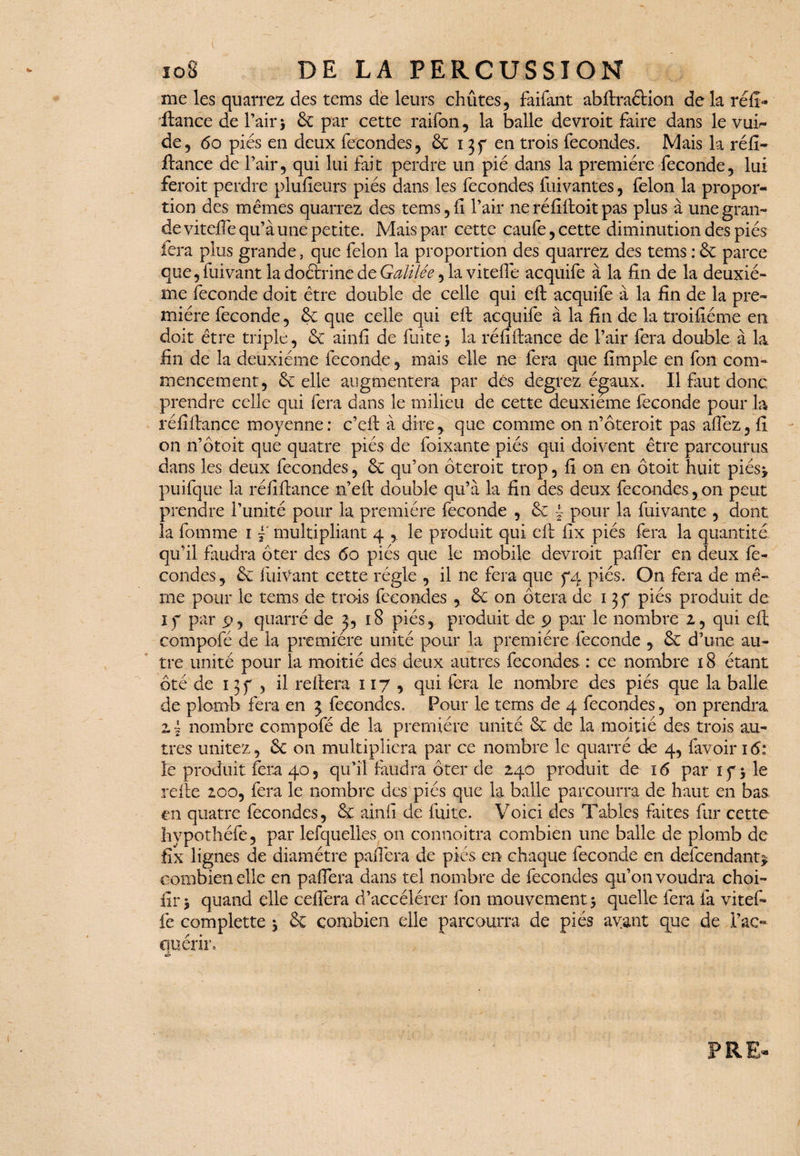 108 DE LA PERCUSSION me les quarrez des tems de leurs chûtes, faifant abftraélion de la réfî- fiance de Pair * 6c par cette raifon, la balle devroit faire dans le vuh* de, 60 piés en deux fécondés, 6c 13f en trois fécondés. Mais la réfi¬ ftance de l’air, qui lui fait perdre un pié dans la première fécondé, lui feroit perdre plusieurs piés dans les fécondés fuivantes, félon la propor¬ tion des mêmes quarrez des tems ,11 Pair neréfilloit pas plus à une gran¬ de vitelîè qu’à une petite. Mais par cette caufe, cette diminution des piés fera plus grande, que félon la proportion des quarrez des tems : 6c parce que, fuivant la doctrine de Galilée, la vitelle acquife à la fin de la deuxiè¬ me fécondé doit être double de celle qui ell acquife à la fin de la pre¬ mière fécondé, 6c que celle qui efl: acquife à la fin de la troifiéme en doit être triple, 6c ainfi de fuite* la réfiftance de Pair fera double à la fin de la deuxième fécondé, mais elle 11e fera que fimple en fon com¬ mencement, 6c elle augmentera par dés degrez é^aux. Il Crut donc prendre celle qui fera dans le milieu de cette deuxieme fécondé pour la réfiftance moyenne: c’eft à dire, que comme on n’ôteroit pas afiez, fi on n’ôtoit que quatre piés de foixante piés qui doivent être parcourus dans les deux fécondés, 6c qu’on Ôteroit trop, fi on en ôtoit huit piés> puifque la réfiftance n’eft double qu’à la fin des deux fécondés, 011 peut prendre l’unité pour la première fécondé , 6c ~ pour la Clivante , dont la fomme 1 f multipliant 4 , le produit qui efl fix piés fera la quantité qu’il faudra ôter des 60 piés que le mobile devroit palier en deux fé¬ condés, 6c Clivant cette régie , il ne fera que 5*4 piés. On fera de mê¬ me pour le tems de trois fécondés ,. 6c on ôtera de 13 y piés produit de if par 9, quarré de j, 18 piés, produit de 9 par le nombre 2, qui efl compofé de la première unité pour la première fécondé , 6c d’une au¬ tre unité pour la moitié des deux autres fécondés : ce nombre 18 étant ôté de 13f , il reliera 117 , qui fera le nombre des piés que la balle de plomb fera en 3 fécondés. Pour le tems de 4 fécondés, on prendra 2 ~ nombre compofé de la première unité 6c de la moitié des trois au¬ tres unitez, 6c on multipliera par ce nombre le quarré de 4, favoir 16: le produit fera 40, qu’il faudra ôter de 240 produit de i<5 par if * le relie 200, fera le nombre des piés que la balle parcourra de haut en bas en quatre fécondés, 6c ainfi de fuite. Voici des Tables faites fur cette hvpothéfe, par lesquelles on connoitra combien une balle de plomb de fix lignes de diamètre panera de piés en chaque fécondé en defeendant^ combien elle en paflera dans tel nombre de fécondés qu’on voudra choi- fir * quand elle ceflera d’accélérer fon mouvement * quelle fera fa vitef- fe complette * 6c combien elle parcourra de piés ayant que de l’ac¬ quérir. *£•