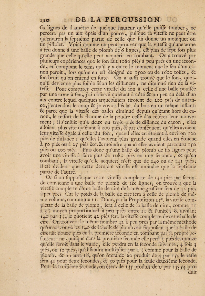 ilx lignes de diamètre de quelque hauteur qu’elle puifte tomber , ne percera pas un aix épais d’un pouce 5 puifque fa vitefte ne peut être qu’environ la feptiéme partie de celle que lui donne un moufquet ou tin piftolet. Voici comme on peut prouver que la vitefte qu’une arme à feu donne à une balle de plomb de 6 lignes , eft plus de fept fois plus grande que celle qu’elle peut acquérir en tombant. On a trouvé par pluiieurs expériences que le fon fait 1080 piés à peu près en une fécon¬ dé 5 en comptant le tems qu’il y a entre le moment que le feu d’un ca¬ non paroît 5 lors qu’on en eft éloigné de ifoo ou de 1600 toifes , & fon bruit qu’on entend en fuite. On a auffi trouvé que le fon , quoi¬ qu’il devienne .plus foible félon les diftances, ne diminué rien de fa vi- teftè. Pour comparer cette vitefte du fon à celle d une balle po uftee par une arme à feu, j’ai obfervé qu’étant à côté ôc un peu au delà d’un aix contre lequel quelques arquebufters tiroient de 200 piés de diftan¬ ce ,j’entendQis le coup 6c je voyais Téclat du bois en un même inftant: & parce que la vitefte des balles diminué depuis qu’étant hors du ca¬ non, le reflort de la flamme de la poudre celle d’accélérer leur mouve¬ ment 3 il s’enfuit qu’à deux ou trois piés de diftance du canon , elles alloient plus vite qu’étant à 200 piés, 6cpar conféquent qu’elles avoient leur vitefte égale à celle'du fon , quand elles en étoient à environ 100 piés de diftance 5 qu’elles F avoient plus grande quand elles en étoient à fo piés ou à 2 y piés ôcc. 6c moindre quand elles avoient parcouru ifo piés ou 200 piés. Puis donc qu’une balle de plomb de fix lignes peut avoir une vitelfe à faire plus de 1080 piés en une fécondé , 6c qu’eut tombant, la vitefte qu’elle acquiert n’eft que de 140 ou de 141 piés » il eft évident que cette dernière vitefte eft moindre que la feptiéme partie de l’autre. Or fl on fuppofe que cette vitefte complette de 140 piés par fécon¬ dé convienne à une balle de plomb de flx lignes, on trouvera que la vitefte complette d’une balle de cire de la même grofleur fera de 42 piés à peu près. Car le poids de la balle de cire fera à celle de plomb de mê¬ me volume, comme 1 à 11. Donc, par la Propofltion 2fe. la vitefte com¬ plette de la balle de plomb , fera à celle de la balle de cire, comme 11 à 3 1 moyen proportionnel à peu près entre 11 6c l’unité > 6c divifant 140 par 3 O le quotient 42 piés fera la vitefte complette de cette balle de ■cire. On trouvera le même nombre 42 à peu près par la même méthode qu’on a trouvé les 140 de la balle de plomb, en fuppofant que la balle de cire fait douze piés en la première fécondé en tombant par fi propre pe- fanteur : car, puifque dans la première fécondé elle perd 3 piés des quinze qu’elle feroit dans le vuide, elle perdra en la fécondé fuivante, 4 fois 3 piés,ou 12 piés, qu’il faudra multiplier par 1 f comme pour la balle de plomb, 6c 011 aura 18, qu’on ôtera de 60 produit de 4 par ipj le refte fera 42 pour deux fécondés, 6c 30 piés pour la feule deuxième fécondé. Pour la troifiéme fécondé, on ôtera de 1 3 y produit de 9 par x y, f4 pro- * duit