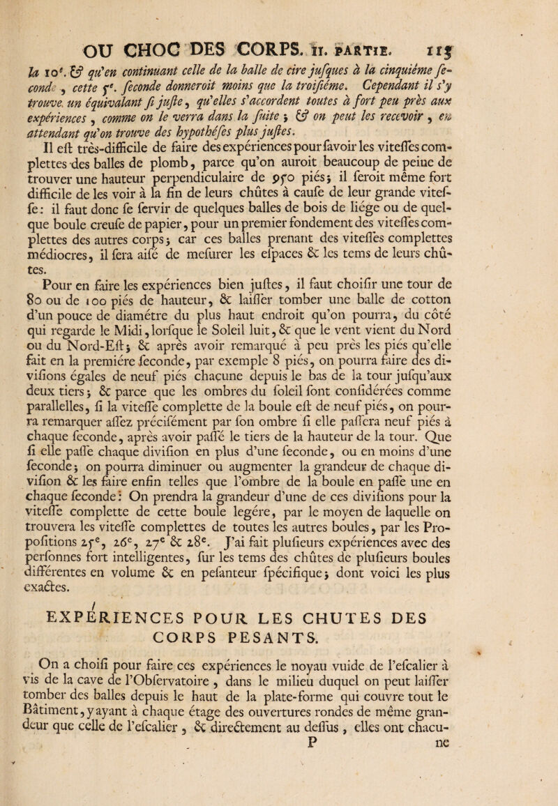 U ïo*. &? continuant celle de la balle de cire jufque s à la cinquième fe~ conde ., cette fe- fécondé donneroit moins que la troifiéme. Cependant il s'y trouve, un équivalant fijufie, qu'elles s'accordent toutes à fort peu près aux expériences , comme on le verra dans la fuite $ on peut les recevoir , eu attendant qu'on trouve des hypothéfes plus juftes. Il eft très-difficile de faire des expériences pour favoir les viteffescom- plettes des balles de plomb, parce qu’on auroit beaucoup de peine de trouver une hauteur perpendiculaire de pfo piés* il feroit même fort difficile de les voir à la fin de leurs chûtes à caufe de leur grande vitef- fe : il faut donc fe fervir de quelques balles de bois de liège ou de quel¬ que boule creufe de papier, pour un premier fondement des viteffes com¬ plexes des autres corps > car ces balles prenant des viteflès complettes médiocres, il fera aifé de mefurer les efpaces 6c les tems de leurs chû¬ tes. Pour en faire les expériences bien juftes, il faut choifir une tour de 80 ou de loo piés de hauteur, ÔC laiftèr tomber une balle de cotton d’un pouce de diamètre du plus haut endroit qu’on pourra, du côté qui regarde le Midi,lorfque le Soleil luit, 6c que le vent vient du Nord ou du Nord-Efts 6c après avoir remarqué à peu près les piés qu’elle fait en la première fécondé, par exemple 8 piés, on pourra faire des di- vifions égales de neuf piés chacune depuis le bas de la tour jufqu’aux deux tiers} 6c parce que les ombres du foleil font confidérées comme parallelles, fi la viteffe complette de la boule eft de neuf piés, on pour¬ ra remarquer affez précifément par fon ombre fi elle paffera neuf piés à chaque fécondé, après avoir pâlie le tiers de la hauteur de la tour. Que fi elle pafte chaque divifion en plus d’une fécondé, ou en moins d’une fécondé 5 on pourra diminuer ou augmenter la grandeur de chaque di¬ vifion 6c les faire enfin telles que l’ombre de la boule en pafte une en chaque îeconde: On prendra la grandeur d’une de ce s divifions pour la vitefte complette de cette boule légère, par le moyen de laquelle on trouvera les vitefte complettes de toutes les autres boules, par les Pro- pofitions 2,fe, 26e, 27e 6c 28e. J’ai fait plufieurs expériences avec des perfonnes fort intelligentes, far les tems des chûtes de plufieurs boules différentes en volume 6c en pefanteur fpécifiquej dont voici les plus exaétes. EXPERIENCES POUR LES CHUTES DES CORPS PESANTS. On a choifî pour faire ces expériences le noyau vuide de l’efcalier à vis de la cave de l’Obfervatoire , dans le milieu duquel on peut laifter tomber des balles depuis le haut de la plate-forme qui couvre tout le Bâtiment, y ayant à chaque étage des ouvertures rondes de même gran¬ deur que celle de l’efcalier, 6c direétement au deffus, elles ont chacu- P ne 1/ v