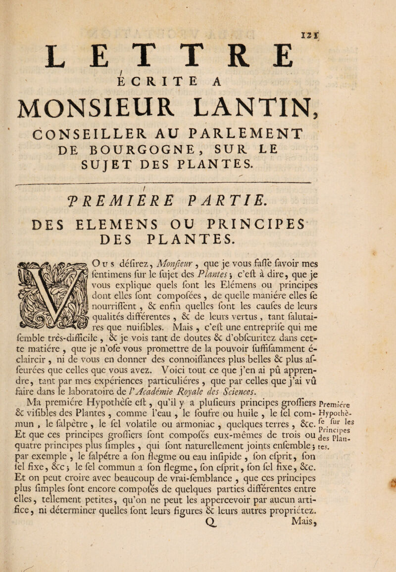 L ET T R E Écrite a MONSIEUR LANTIN, CONSEILLER AU PARLEMENT DE BOURGOGNE, SUR LE SUJET DES PLANTES. PREMIERE PARTIE. DES ELEMENS OU PRINCIPES DES PLANTES. O u s défirez, Monfieur , que je vous fafîe favoir mes fentimens fur le fujet des Plantes y c’eft à dire, que je vous explique quels font les Elémens ou principes dont elles font compofées, de quelle manière elles fe nourriffent, 6c enfin quelles font les caufes de leurs qualités différentes , 6e de leurs vertus , tant falutai- res que nuifibles. Mais , c’eff une entreprife qui me femble très-difficile , 6e je vois tant de doutes 6c d’obfcuritez dans cet¬ te matière , que je n’ofe vous promettre de la pouvoir fuffifamment é- claircir , ni de vous en donner des connoiflances plus belles 6e plus af¬ fairées que celles que vous avez. Voici tout ce que j’en ai pû appren¬ dre, tant par mes expériences particulières, que par celles que j’ai vû faire dans le laboratoire de /’Académie Royale des Sciences. Ma première Hypothèfe eff , qu’il y a plufieurs principes groffiers Première 6c vifibles des Plantes, comme l’eau , le foufre ou huile , le fel com- Hypothè- mun , le falpètre , le fel volatile ou armoniac , quelques terres , 6cc. £e. les Et que ces principes groffiçrs font compofés eux-mêmes de trois ou ^es quatre principes plus {impies , qui font naturellement joints enfemblej tes. par exemple , le falpètre a fon flegme ou eau infipide , fon efprit, fon fel fixe, ÔCc$ le fel commun a fon flegme, fon efprit, fon fel fixe, 8cc. Et on peut croire avec beaucoup de vrai-femblance , que ces principes plus Amples font encore compofés de quelques parties différentes entre elles, tellement petites, qu’on ne peut les appercevoir par aucun arti¬ fice, ni déterminer quelles font leurs figures 6c leurs autres propriétez. Q, Mais j