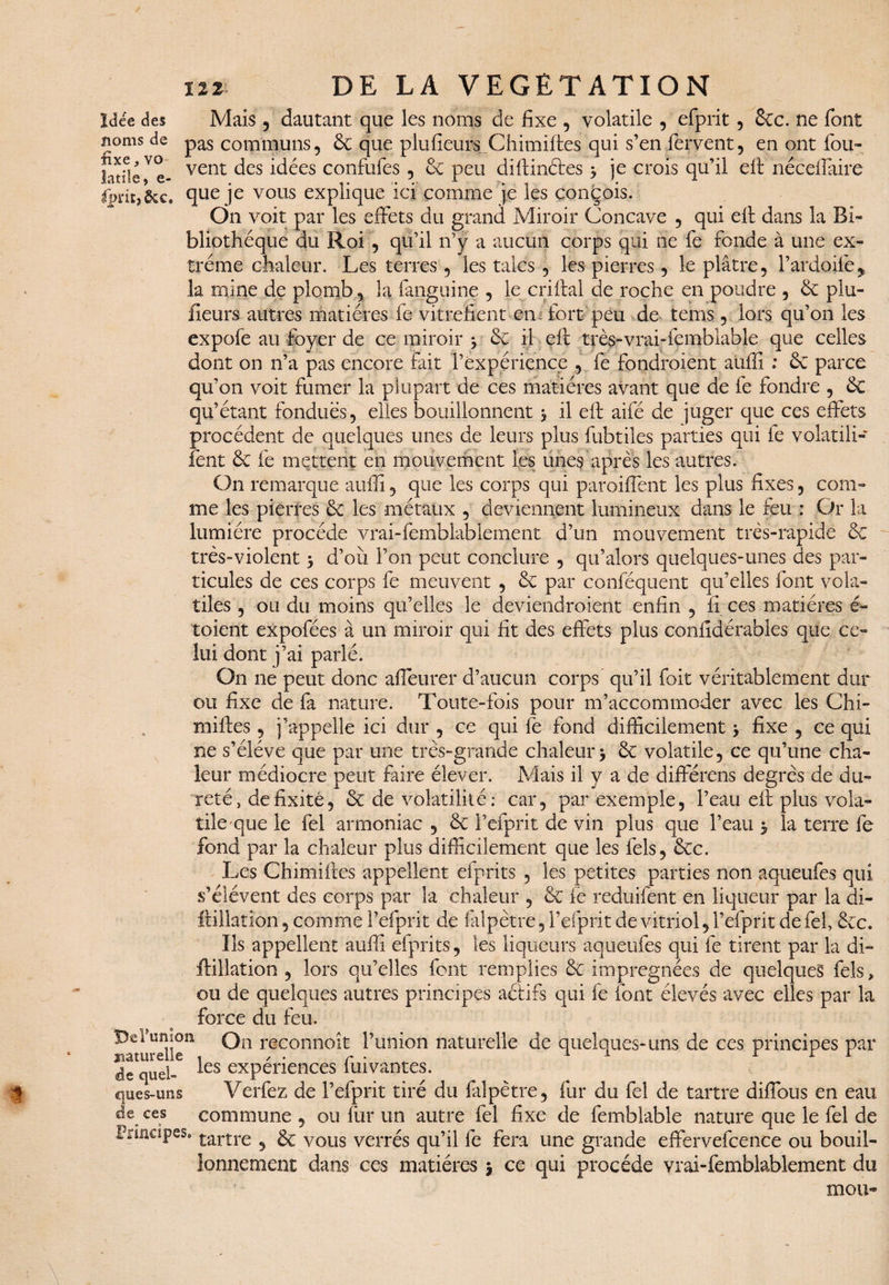 Idée des noms de fixe, vo latile, e- Ipi'lEj Mais 3 dautant que les noms de fixe , volatile , efprit , 6tc. ne font pas communs, 6c que plufieurs.Chimiffes qui s’en fervent, en ont fou- vent des idées confufes , 6c peu diffinétes 3 je crois qu’il eit nécellaire que je vous explique ici comme je les conçois. On voit par les effets du grand Miroir Concave , qui eff dans la Bi¬ bliothèque du Roi , qu’il n’y a aucun corps qui ne fe fonde à une ex¬ trême chaleur. Les terres, les talcs , les pierres, le plâtre, l’ardoife* la mine de plomb, la fanguine , le cri liai de roche en poudre , 6c plu- fieurs autres matières fe vitrefîent en fort peu de teins , lors qu’on les expofe au foyer de ce miroir 3 6c il eff très-vrai-femblable que celles dont on 11’a pas encore fait l’expérience , fe fondroient auffi : 6c parce qu’on voit fumer la plupart de ces matières avant que de fe fondre , 6c qu’étant fondues, elles bouillonnent 3 il eff aifé de juger que ce s effets procèdent de quelques unes de leurs plus fubtiles parties qui fe volatili- fent 6c fe mettent en mouvement les unes après les autres. On remarque auffi, que les corps qui paroifient les plus fixes, com¬ me les pierres 6c les métaux , deviennent lumineux dans le feu : Or la lumière procède vrai-femblablement d’un mouvement très-rapide 6c très-violent 3 d’où l’on peut conclure , qu’alors quelques-unes des par¬ ticules de ces corps fe meuvent , 6c par confëquent qu’elles font vola¬ tiles , ou du moins qu’elles le deviendraient enfin , fi ces matières é~ toient expofées à un miroir qui fit des effets plus confidérables que ce¬ lui dont j’ai parlé. On ne peut donc affeurer d’aucun corps qu’il foit véritablement dur ou fixe de fa nature. Toute-fois pour m’accommoder avec les Chi- milles, j’appelle ici dur , ce qui fe fond difficilement 3 fixe , ce qui ne s’élève que par une très-grande chaleur 3 6c volatile, ce qu’une cha¬ leur médiocre peut faire élever. Mais il y a de différais degrés de du¬ reté, de fixité, 6c de volatilité: car, par exemple, l’eau eff plus vola¬ tile que le fel armoniac , 6c F efprit de vin plus que l’eau 3 la terre fe fond par la chaleur plus difficilement que les fels, 6cc. Les Chimiftes appellent efprits , les petites parties non aqtieufes qui s’élèvent des corps par la chaleur , ôc fe reduifent en liqueur par la di- ftillatîon, comme F efprit de falpètre, Fefprit de vitriol, Fefprit de fel, 6c c. ïls appellent auffi efprits, les liqueurs aqtieufes qui fe tirent par la di- {filiation , lors qu’elles font remplies 6c imprégnées de quelques fels, ou de quelques autres principes aélifs qui fe font élevés avec elles par la force du feu. ^turelle*1 rdconnoît Funion naturelle de quelques-uns de ces principes par de quel- ^es expériences fui vantes. ques-uns Verfez de Fefprit tiré du filpètre, fur du fel de tartre diffbus en eau de ces commune , ou fur un autre fel fixe de femblable nature que le fel de Principes. £artre 5 gç VOLÎS yerrés qu’il fe fera une grande effervefcence ou bouil¬ lonnement dans ces matières j ce qui procède vrai-femblablement du mou-