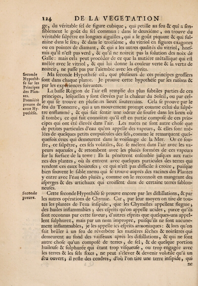 Seconde Hypothè- fe fur les Principes «les Plan¬ tes. Première preuve de cette Hy- pothèfe. Seconde preuve. ge, du véritable fel de figure cubique , qui pétillé au feu Sc qui a fen- fiblement le goût du fel commun : dans le deuxième , on trouve du véritable falpêtre en longues aiguilles, qui a le goût piquant 6c qui ful¬ mine dans le feu 3 6c dans le troifïéme , du vitriol en figures exagones ou en pointes de diamant , & qui a les autres qualités du vitriol, horfi- mis qu’il n’efl pas verd , 6c qu’il ne noircit pas la folution des noix de Galle ; mais cela peut procéder de ce que la matière métallique qui efl mêlée avec le vitriol , 6c qui lui donne la couleur verte 6c la vertu de noircir , ne paflê pas par i’alembic avec les efprits. Ma fécondé Hypothefe efl, que plufieurs de ces principes greffiers font dans chaque plante. Je prouve cette hypothefe par les raifons & par les expériences fuivantes. La baffe Région de l’air efl: remplie des plus fubtiles parties de ce& principes, lefquelles y font élevées par la chaleur du Soleil, ou par cel¬ le qui fe trouve en plufieurs lieux fouterrains. Cela fe prouve par le feu du Tonnerre, qui a un mouvement prompt comme celui du falpê¬ tre enflammé , 6c qui fait fentir une odeur de foufre dans les lieux ou il tomber ce qui fait connoitre qu’il efl en partie compofé de ces prin¬ cipes qui ont été élevés dans l’air. Les nuées ne font autre chofe que de petites particules d’eau qu’on appelle des vapeurs, 6c elles font mê¬ lées de quelques petits corpufcules des fels, comme le remarquent quel¬ quefois ceux qui demeurent dans le votfinage de la Mer. Or ce fou» fre, ce falpêtre, ces fels volatiles, 8cc. fe mêlent dans l’air avec les va¬ peurs aqueufes , 6c retombent avec les pluies formées de ces vapeurs fur la furface de la terre : Ils la pénétrent enfcmble jufques aux raci¬ nes des plantes, où ils entrent avec quelques particules des terres qui rendent ces eaux boiieufes 3 ce qui n’efl pas difficile à croire , puifque bien fouvent le fable menu qui fë trouve auprès des racines des Plantes y entre avec l’eau des pluies, comme on le reconnoît en mangeant des afperg.es 6c des artichaux qui croiffent dans de certaine terres fablon- neufes. Cette fecondeHypothèfe fè preuve encore par les diftillations, 6c par les autres opérations de Chymie. Car , par leur moyen on tire de tou¬ tes les plantes de l’eau infipide , que les Chymiftes appellent flegme 3 des huiles inflammables 3 des efprits qu’on appelle acides , parce qu’ils font reconnus par cette faveur 3 d’autres efprits que quelques-uns appel¬ lent fulphurez, mais par un nom impropre, puifqu’iis ne font aucune¬ ment inflammables, je les appelle ici efprits armoniaques : 6c lors qu’on fait brûler à un feu de réverbère les matières féches 6c noirâtres qui demeurent au fond des vaifîèaux après les diftillations, 6c qui ne font autre chofe qu’un compofé de terres , de fel, 6c de quelque portion huileufe 6c fulphurée qui étant trop vifqueufe , ou trop engagée avec les terres 6c les fels fixes , ne peut s’élever 6c devenir volatile qu’à un feu ouvert3 il relie des cendres, d’ou l’on tire une terre infipide, qui ne