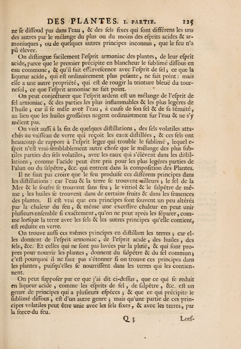 ne fe diflbud pas dans l’eau , 6e des Tels fixes qui font différens les uns des autres par le mélange du plus ou du moins des efprits acides 6c ar- moniaques , ou de quelques autres principes inconnus , que le feu n’a pû élever. On diftingue facilement l’efprit armoniac des plantes, de leur efprit acide, parce que le premier précipite en blancheur le lublimé difious en eau commune, 6c qu’il fait effbrvefcence avec l’efprit de fel 3 ce que la liqueur acide, qui eff ordinairement plus pelante, ne fait point: mais elle a une autre propriété, qui eff de rougir la teinture bleue du tour- nefol, ce que l’efprit armoniac ne fait point. On peut conjecturer que l’efprit ardent eft un mélange de l’efprit de fel armoniac, 6c des parties les plus inflammables 6c les plus légères de l’huile 3 car il fe mêle aveè l’eau , à caufe de fon fel 6c de fa ténuité, au lieu que les huiles grofliéres nagent ordinairement fur l’eau 6c ne s’y mêlent pas. On voit aufiî à la fin de quelques diftillations, des fels volatiles atta¬ chés au vaifleau de verre qui reçoit les eaux diftillées, 6c ces fels ont beaucoup de rapport à l’efprit leger qui trouble le fublimé , lequel e- fprit n’eft vrai-femblablement autre chofe que le mélange des plus fub- tiles parties des fels volatiles, avec les-eaux qui s’élèvent dans les diltil- lations, comme l’acide peut être pris pour les plus légères parties de l’alun ou du falpêtre, 6cc. qui entrent dans la compofition des Plantes. Il ne faut pas croire que le feu produife ces différens principes dans les diftillations : car l’eau 6c la terre fe trouvent «ailleurs 3 le fel de la Mer 6c le foufre fe trouvent fans feu 3 le vitriol 6c le falpêtre de mê¬ me 3 les huiles fe trouvent dans de certains fruits 6c dans les femences des plantes. 11 eft vrai que ces principes font fouvent un peu altérés par la chaleur du feu , 6c même une exceffive chaleur en peut unir plufieurs enfemble fi exactement, qu’on ne peut après les féparer, com¬ me lorfque la terre avec les fels 6c les autres principes qu’elle contient, eft réduite en verre. On trouve aufli ces mêmes principes en diftilknt les terres 3 car el¬ les donnent de l’efprit armoniac , de l’efprit acide , des huiles , des fels, 6cc. Et celles qui ne font pas lavées par la pluie, 6c qui font pro¬ pres pour nourrir les plantes , donnent du falpêtre 6c du fel commun 3 c’eft pourquoi il ne faut pas s’étonner fi on trouve ces principes dans les plantes, puifqu’elles fe nourriiTent dans les terres qui les contien¬ nent. On peut fuppofer par ce que j’ai dit ci-deflus, que ce qui fe réduit en liqueur acide , comme les efprits de fel, de falpêtre , 6cc. eft un genre de principes qui a plufieurs efpéces 3 6c que ce qui précipite le fublimé difious, eft d’un autre genre 3 mais qu’une partie de ces prin¬ cipes volatiles peut être unie avec les fels fixes, 6c avec les terres, par k force*du feu. CL 5 Lorf- «