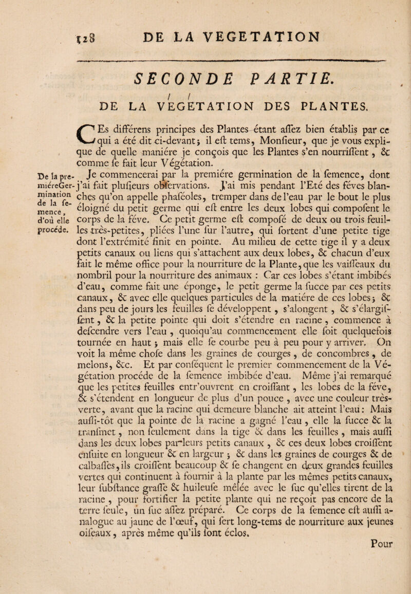 Be la pre^ miéreGer mination de la fe- mence s d’où elle procède. Ï2S DE LA VEGETATION SECONDE PARTIE. / / DE LA VEGETATION DES PLANTES. CEs différents principes des Plantes étant affez bien établis par ce qui a été dit ci-devant j il eft tems, Monfieur, que je vous expli¬ que de quelle manière je conçois que les Plantes s’en nourriffent , 6c comme fe fait leur Végétation. Je commencerai par la première germination de la femence, dont j’ai fait plusieurs obfervations. J’ai mis pendant l’Eté des fèves blan- chçs qu’on appelle phaféoles, tremper dans de l’eau par le bout le plus éloigné du petit germe qui efl entre les deux lobes qui compofent le corps de la fève. Ce petit germe eft compofé de deux ou trois feuil¬ les très-petites 5 pliées l’une fur l’autre, qui fortent d’une petite tige dont l’extrémité finit en pointe. Au milieu de cette tige il y a deux petits canaux ou liens qui s’attachent aux deux lobes, 6c chacun d’eux fait le même office pour la nourriture de la Plante, que les vaiffeaux du nombril pour la nourriture des animaux : Car ces lobes s’étant imbibés d’eau, comme fait une éponge, le petit germe la fucce par ces petits canaux, 6c avec elle quelques particules de la matière de ces lobes 5 6c dans peu de jours les feuilles fe développent, s’alongent, 6c s’élargit- fent, 6c la petite pointe qui doit s’étendre en racine , commence à defeendre vers l’eau , quoiqu’au commencement elle foit quelquefois tournée en haut y mais elle fe courbe peu à peu pour y arriver. On voit la même chofe dans les graines de courges, de concombres , de melons, 6cc. Et par conféquent le premier commencement de la Vé¬ gétation procède de la femence imbibée d’eau. Même j’ai remarqué que les petites feuilles entr’ouvrent en croiffitnt, les lobes de la fève, & s’étendent en longueur de plus d’un pouce , avec une couleur très- verte, avant que la racine qui demeure blanche ait atteint l’eau: Mais auffi-tôt que la pointe de la racine a gagné l’eau , elle la fucce 6c la tranfmet, non feulement dans la tige 6c dans les feuilles , mais auffi dans les deux lobes parleurs petits canaux , 6c ces deux lobes croiffent enfuite en longueur 6c en largeur $ 6c dans les graines de courges 6c de calbaflès, ils croiffent beaucoup 6c fe changent en deux grandes feuilles vertes qui continuent à fournir à la plante par les mêmes petits canaux, leur fubftance grade 6c huileufe mêlée avec le fuc qu’elles tirent de la racine , pour fortifier la petite plante qui ne reçoit pas encore de la terre feule, un fuc affez préparé. Ce corps de la femence eft auffi a- naloguc au jaune de l’œuf, qui fert long-tems de nourriture aux jeunes oifeaux, après même qu’ils font éclos» Pour