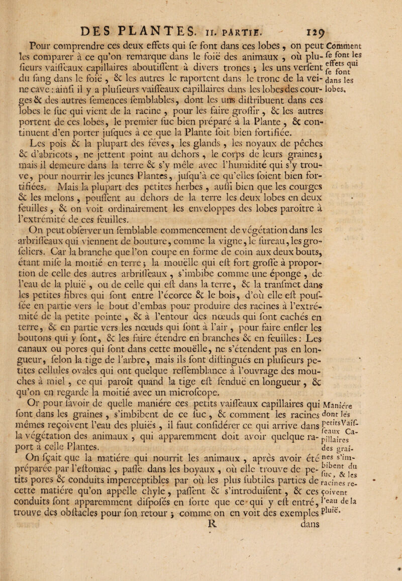 Pour comprendre ces deux effets qui fe font dans ces lobes 9 on peut Comment les comparer à ce qu’on remarque dans le foie des animaux , où plu- fleurs vaiffeaux capillaires aboutiffent à divers troncs \ les uns verfent ^ ^sn^UÏ du fang dans le foie , 6c les autres le raportent dans le tronc de la vei- dans les necaverainfi il y a plufieurs vaiffeaux capillaires dans les lobes des cour- lobes, ges 6t des autres femences femblables, dont les uns distribuent dans ces lobes le fuc qui vient de la racine , pour les faire groflîr , 6c les autres portent de ces lobes, le premier lue bien préparé à la Plante , 6c con¬ tinuent d’en porter jufques à ce que la Plante foit bien fortifiée. Les pois 6c la plupart des fèves, les glands , les noyaux de pèches 6c d’abricots, ne jettent point au dehors , le corps de leurs graines j mais il demeure dans la terre 6c s’y mêle avec l’humidité qui s’y trou¬ ve, pour nourrir les jeunes Plantes, jufqu’à ce qu’elles foient bien for¬ tifiées, Mais la plupart des petites herbes , aufii bien que les courges 6c les melons, pouffent au dehors de la terre les deux lobes en deux feuilles, 6c on voit ordinairement les enveloppes des lobes paroître à l’extrémité de ces feuilles. On peut obferver un Semblable commencement de végétation dans les arbriffeaux qui viennent de bouture, comme la vigne,1e fureau,lesgro- ieliers. Car la branche que l’on coupe en forme de coin aux deux bouts, étant mife la moitié en terre 3 la mouëlle qui eft fort groffte à propor¬ tion de celle des autres arbrifiëaux , s'imbibe comme une éponge , de l’eau de la pluie , ou de celle qui eft dans la terre, 6c la tranfmet dans les petites fibres qui font entre l’écorce 6c le bois, d’où elle eft pouf» fée en partie vers le bout d’embas pour produire des racines à l’extré¬ mité de la petite pointe , 6c à l’entour des nœuds qui font cachés en terre, 6c en partie vers les nœuds qui font à l’air , pour faire enfler les boutons qui y font, 6c les faire étendre en branches 6c en feuilles: Les canaux ou pores qui font dans cette mouëlle, ne s’étendent pas en lon¬ gueur, félon la tige de Y arbre, mais ils font diftingués en plufieurs pe¬ tites cellules ovales qui ont quelque reffemblance à l’ouvrage des mou¬ ches à miel , ce qui paroît quand la tige eft fendue en longueur, 6c qu’on en regarde la moitié avec un microfcope. Or pour lavoir de quelle manière ces petits vaiffeaux capillaires qui Maniéré font dans les graines, s’imbibent de ce lue , 6c comment les racines dont les mêmes reçoivent l’eau des pluies , il faut confîdérer ce qui arrive dans PetltsVair- la végétation des animaux , qui apparemment doit avoir quelque ra- pniafres port à celle Plantes. des graf- On fçait que la matière qui nourrit les animaux , après avoir été nfs S’M- préparée par l’eftomac , paffe dans les boyaux , où elle trouve de pe- ^lbenr du tits pores et conduits imperceptibles par ou les plus fubtiles parties de racines re¬ cette matière qu’on appelle chyle , paffent 6c s’introduifent, 6t ces çoivent conduits font apparemment difpofés en forte que ce-qui y eft entré, l’e®u de la trouve des obftacles pour fon retour $ comme on en voit des exemples ^Ule> R dans